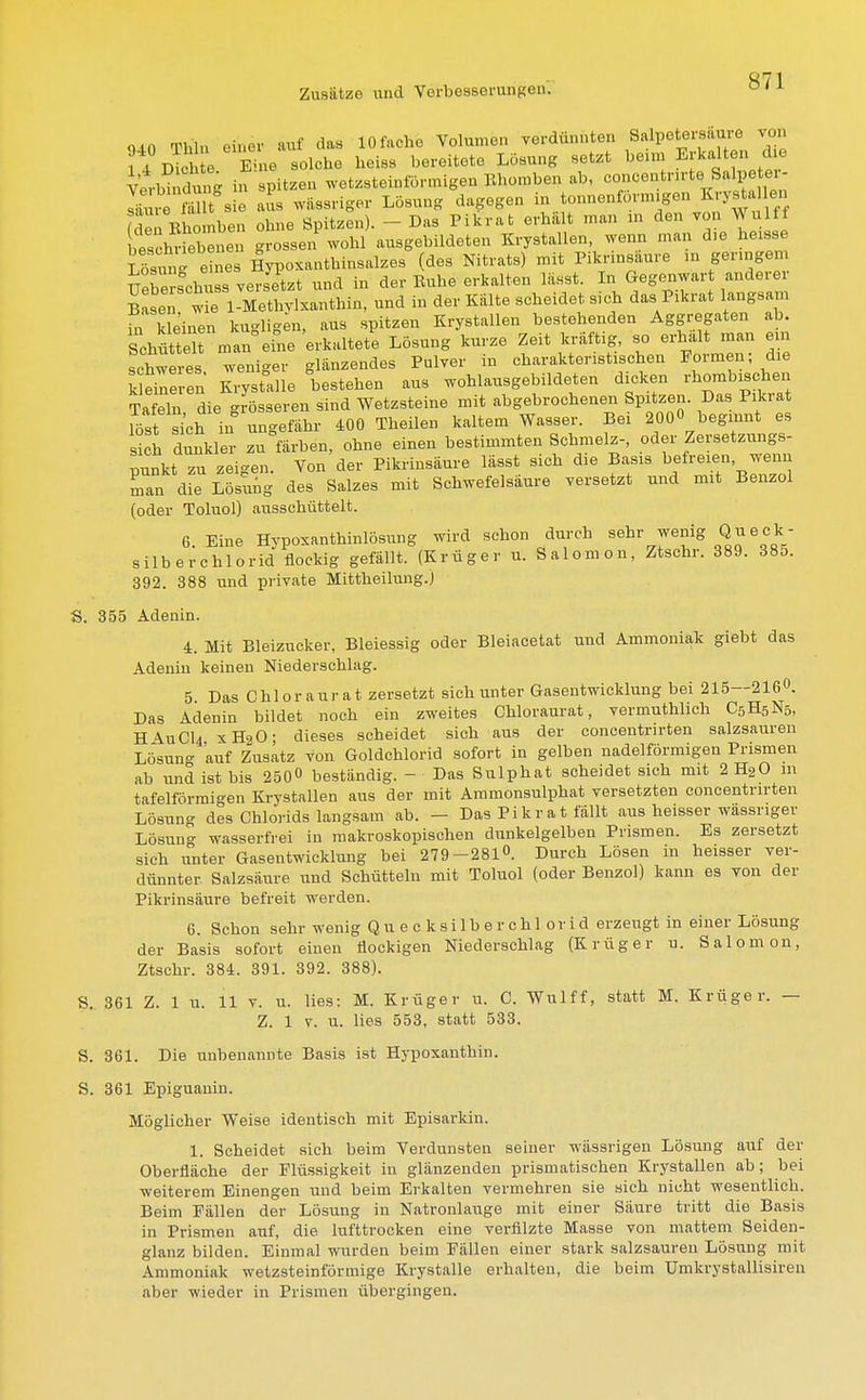 S71 <un Thln einer auf das 10 fache Volumen verdünnten Salpetersäure von ? J?üS e S ie solche heiss bereitete Lösung setzt beim Erkalten die Verb?« dun- in spitzen wetzsteinförmigen Rhomben ab, oonoentnrt., Sftlpe er- Zr*TSs e Iis wässriger Lösung dagegen in tonnenförmigen Krystalen fden Rhomben ohne Spitzen). - Das Pikrat erhält man m den von Wulf f beschriebenen grossen wohl ausgebildeten Krystallen, wenn man d>e heisse Sng e nes lypoxanthinsalzes (des Nitrats) mit Pikrinsäure in geringem Uebe-schuss versetzt und in der Ruhe erkalten lädst. In Gegenwart anderer Basen w 1-Methvlxanthin, und in der Kälte scheidet sieh das Pikrat langsam in k einen kugligen, aus spitzen Krystallen bestehenden Aggregaten ab. Schüttelt man eine erkaltete Lösung kurze Zeit kräftig, so erhalt man e n schweres weniger glänzendes Pulver in charakteristischen Formen; die kleineren Krystalle bestehen aus wohlausgebildeten dicken rhombischen TaTln die^rö s en sind Wetzsteine mit abgebrochenen Spitzen. Das Pikrat SsHich in nngefähr 400 Thailen kaltem Wasser. Bei 200« beginnt es sich dunkler zu färben, ohne einen bestimmten Schmelz-, oder Zersetzungs- punkt zu zeigen. Von der Pikrinsäure lässt sich die Basis befreien wenn man die Lösung des Salzes mit Schwefelsäure versetzt und mit Benzol (oder Toluol) ausschüttelt. 6. Eine Hypoxanthinlösung wird schon durch sehr wenig Qu eck.- Silberchlorid flockig gefällt. (Krüger u. Salonion, Ztschr. 389. 385. 392. 388 und private Mittheilung.) S. 355 Adenin. 4. Mit Bleizucker, Bleiessig oder Bleiacetat und Ammoniak giebt das Adenin keinen Niederschlag. 5 Das Chlor au rat zersetzt sich unter Gasentwicklung bei 215—216°. Das Adenin bildet noch ein zweites Chloraurat, vermutlich C5H5N5, H\uCl4 xH20- dieses scheidet sich aus der concentnrten salzsauren Lö:sun- auf Zusatz von Goldchlorid sofort in gelben nadeiförmigen Prismen ab und ist bis 250» beständig. - Das Sulphat scheidet sich mit 2 H20 111 tafelförmigen Krystallen aus der mit Ammonsulphat versetzten concentnrten Lösung des Chlorids langsam ab. — Das Pikrat fällt aus heisser wässriger Lösung wasserfrei in makroskopischen dunkelgelben Prismen. Es zersetzt sich unter Gasentwicklung bei 279-281». Durch Lösen in heisser ver- dünnter Salzsäure und Schütteln mit Toluol (oder Benzol) kann es von der Pikrinsäure befreit werden. 6. Schon sehr wenig Quecksilberchlorid erzeugt in einer Lösung der Basis sofort einen flockigen Niederschlag (Krüger n. Salomon, Ztschr. 384. 391. 392. 388). S. 361 Z. 1 u. 11 v. u. lies: M. Krüger u. C. Wulff, statt M. Krüger. — Z. 1 v. u. lies 553, statt 533. S. 361. Die unbenannte Basis ist Hypoxanthin. S. 361 Epiguanin. Möglicher Weise identisch mit Episarkin. 1. Scheidet sich beim Verdunsten seiner wässrigen Lösung auf der Oberfläche der Flüssigkeit in glänzenden prismatischen Krystallen ab; bei weiterem Einengen und beim Erkalten vermehren sie sich nicht wesentlich. Beim Fällen der Lösung in Natronlauge mit einer Säure tritt die Basis in Prismen auf, die lufttrocken eine verfilzte Masse von mattem Seiden- glanz bilden. Einmal wurden beim Fällen einer stark salzsauren Lösung mit Ammoniak wetzsteinförmige Krystalle erhalten, die beim Umkrystallisiren aber wieder in Prismen übergingen.
