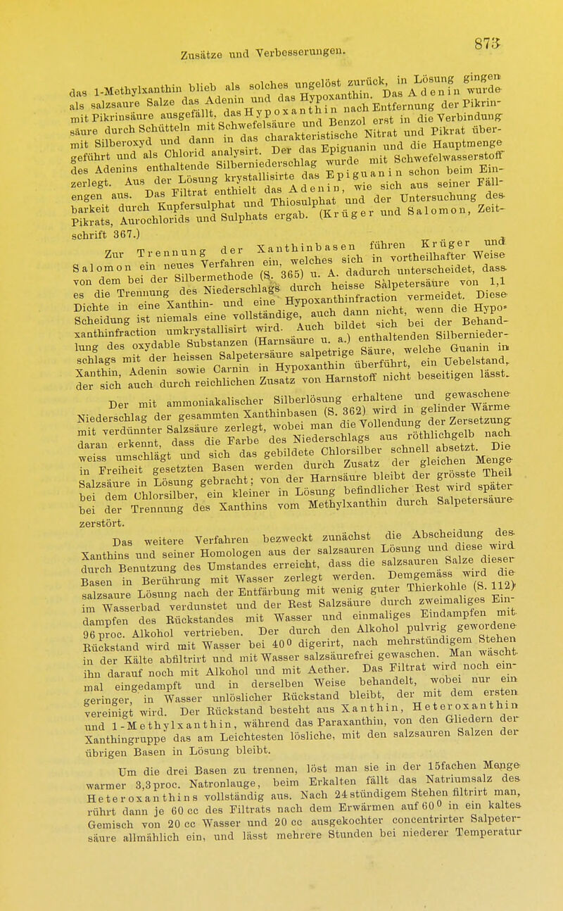 87S Zusätze und Verbesserungen. ala salzsaure Salze ^.^^^^fS^^Mtm der Pikrin- mit Pikrinsäure ausgefallt das Hypo x»n th >J die Verbindung- saure durchschütteln nntSchwetelsame u^^ über. mit Silberoxyd und dann m das charaktedie Hauptmenge geführt und als Chlorid analysirt. D« d«a Epgua.im ScWelW!£9er8tofir des Adenins enthaltende Silbermedereehlag wurde nut » ^ Ein_ zerlegt. Aus der Lösung ^ f * das E p i gu anin ^ Pikrats, Aurochlorids und Sulphats ergab. (Kiugei sohrift 367.) , von dem bei der S««5*»£JM«»5 Ah eilpeterrfnr. von 1,1 es die Trennung de. Niederschlags durcn ne i M Dicht, in ein, X.nthin- «»- HJP»«nth■»^»° „em die Hjp0. Ä rÄÄÄ he.ei.igen mmwmm in Freiheit gesetzten Basen werden durch Zusatz «er - eiJ^e ^ bei der Trennung des Xanthins vom Methylxanthm durch Salpetersaure zerstört. Das weitere Verfahren bezweckt zunächst die Abscheidung des. Xanthins und seiner Homologen aus der salzsauren Lösung und diese wd Benutzung des Unlandes erreicht, da» die Salzsäuren Salzei diesr Basen in Beruhrang mit Wasser zerlegt werden. ™d ^ salzsaure Lösung nach der Entfärbung mit wenig guter Thierkohle (S. 112> m W serbad Verdunstet und der Best Salzsäure durch zweimaliges Ein- dampfen des Eückstandes mit Wasser und einmaliges Eindampfen mit S . Alkohol vertrieben. Der durch den Alkohol pu vrig gewordene Bückstand wird mit Wasser bei 40 0 digerirt, nach mehrstündigem Stehen in der Kälte abfiltrirt und mit Wasser salzsäurefrei gewaschen Man wascht ihn darauf noch mit Alkohol und mit Aether. Das Eil trat wird noch ein- mal eingedampft und in derselben Weise behandelt, wobei nur ein geringer, in Wasser unlöslicher Eückstand bleibt, der mit dem ersten vereinigt wird. Der Bückstand besteht aus Xanthin, Heteroxanthin und 1-Methylxanthin, während das Paraxanthin, von den Gliedern der Xanthingruppe das am Leichtesten lösliche, mit den salzsauren Salzen der übrigen Basen in Lösung bleibt. Um die drei Basen zu trennen, löst man sie in der löfachen Menge- warmer 3,3proc. Natronlauge, beim Erkalten fällt das Natriumsalz des Heteroxanthins vollständig aus. Nach 24 stündigem Stehen filtrirt man, rührt dann je 60 cc des Eiltrats nach dem Erwärmen auf 60 in ein kaltes Gemisch von 20 cc Wasser und 20 cc ausgekochter concentrirter Salpeter- saure allmählich ein, und lässt mehrere Stunden bei niederer Temperatur