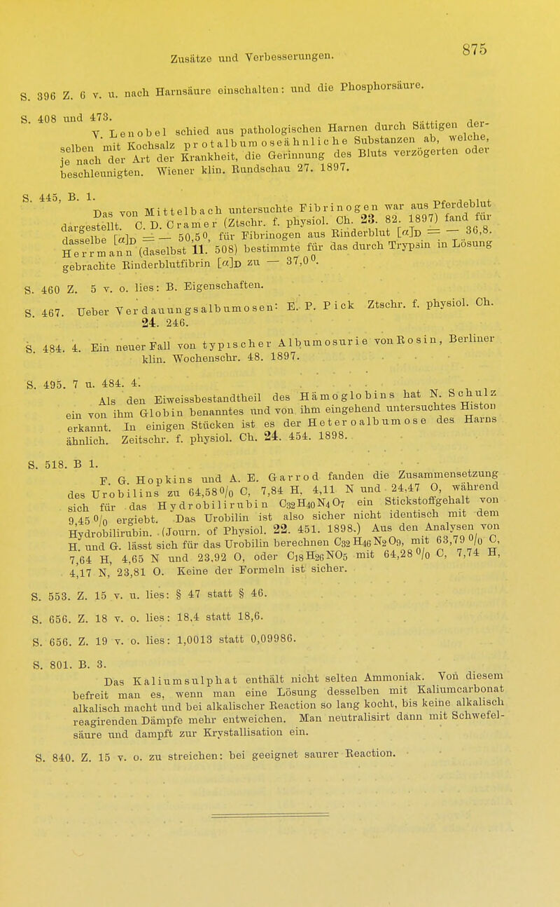 S. 396 Z. 6 v. u. nach Harnsäure einschalten: und die Phosphorsaure. Y. Lenobel schied aus pathologischen Harnen durch Sättigen der- «ih«n mit Kochsalz pr ot album ose&hnlio he Substanzen ab, welche, X: nach der Art ält Krankheit, die Gerinnung des Bluts verzögerten oder beschleunigten. Wiener klin. Rundschau 27. 1897. S 445, B. 1. . . , Das von Mittelbach untersuchte Fibrinogen war aus Pferdeblut dargestellt C D. Gramer (Ztsch, f. physiol. Oh 23 82 897) fand. tnr aaigebboiiu. Fibrinogen aus Binderblut [«]d = — 3()>ö- iT^lnn i^ n: 508) bestimmte für das durch Trypsin in Losung gebrachte Binderblutfibrin [«]d zu — 37,0°. S. 460 Z. 5 v. o. lies: B. Eigenschaften. 8 467 UeberYerdauungsalbumosen: E.P.Pick Ztschr. f. physiol. Ch. 24. 246. S 484. 4. Ein neuer Fall von typischer Albumosurie vöuRosin, Berliner klin. Wochenschr. 48. 1897. S. 495. 7 u. 484. 4; • _ ■ Als den Eiweissbestandtheil des Hämoglobins hat N Schulz ein von ihm Globin benanntes und von ihm eingehend untersuchtes Histon erkannt. In einigen Stücken ist es der H e t er o album ose des Harns ähnlich. Zeitschr. f. physiol. Ch. 24. 454. 1898. S. 518. B 1. F G Hopkins und A. E. Garrod fanden die Zusammensetzung des Ur'obilins zu 64,580/0 C, 7,84 H, 4,11. N ^- 24 47 0, während sich für das Hydrobilirubin C82H40N4O7 ein Stickstoffgehalt von 9 45 0/n ei-iebt. Das Urobilin ist also sicher nicht identisch mit dem Hydrobilirubin.. (Journ. of Physiol. 22. 451. 18980 Aus den Analysen von H und G. lässt sich für das Urobilin berechnen C32H4GN2O9, mit 68,79 «/o C, 7,64 H, 4,65 N und 23,92 O, oder Ci8H2eN05 mit 64,28 0/0 C, 7,74 H, 4^17 N,' 23,81 O. Keine der Formeln ist sicher. S. 553. Z. 15 v. u. lies: § 47 statt § 46. S. 656. Z. 18 v. o. lies: 18.4 statt 18,6. S. 656. Z. 19 v. 0. lies: 1,0013 statt 0,09986. S. 801. B. 3. Das Kaliumsulphat enthält nicht selten Ammoniak. Von diesem befreit man es, wenn man eine Lösung desselben mit Kaliumcarbonat alkalisch macht und bei alkalischer Beaction so lang kocht, bis keine alkalisch reagirenden Dämpfe mehr entweichen. Man neutralisirt dann mit Schwefel- säure und dampft zur Krystallisation ein. S. 840. Z. 15 v. o. zu streichen: bei geeignet saurer Beaction.