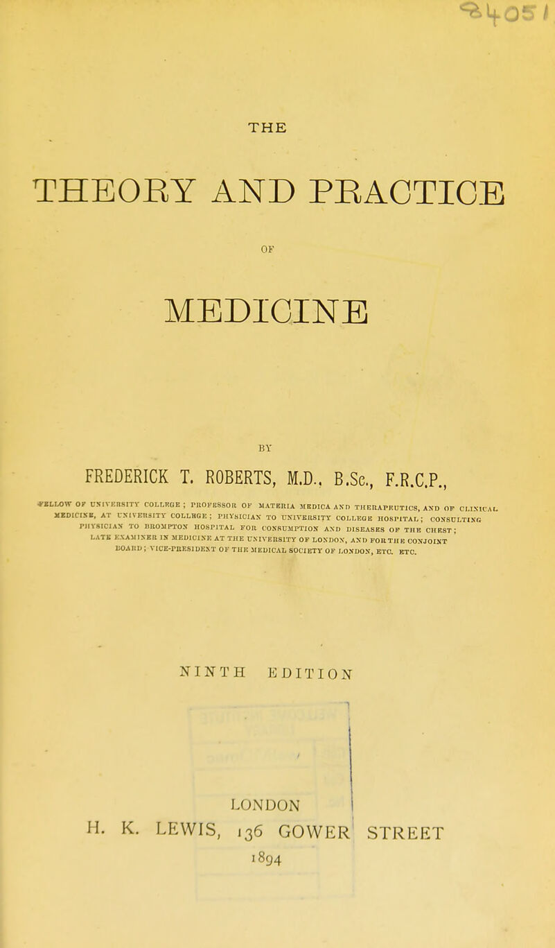 THE THEORY AND PRACTICE OF MEDICINE BY FREDERICK T. ROBERTS, M.D.. B.Sc, F.R.C.P., ■FELLOW OP UNIVERSITY COLLKHE ; PROFESSOR OF MATERIA MEDICAAND THERAPEUTICS, AND OF CLINICAL MEDICINE, AT UNIVERSITY COLLEGE; PHYSICIAN TO UNIVERSITY COLLEGE HOSPITAL; CONSULTING PHYSICIAN TO 1JROMPTON HOSPITAL FOR CONSUMPTION AND DISEASES OF THE CHEST; LATE EXAMINER IN MEDICINE AT THE UNIVERSITY OF LONDON, AND FOR THE CONJOINT BOARD ; VICE-PHESIDEXT OF THE MEDICAL SOCIETY OF LONDON, ETC. ETC. NINTH EDITION LONDON H. K. LEWIS, j36 GOWER STREET 1894