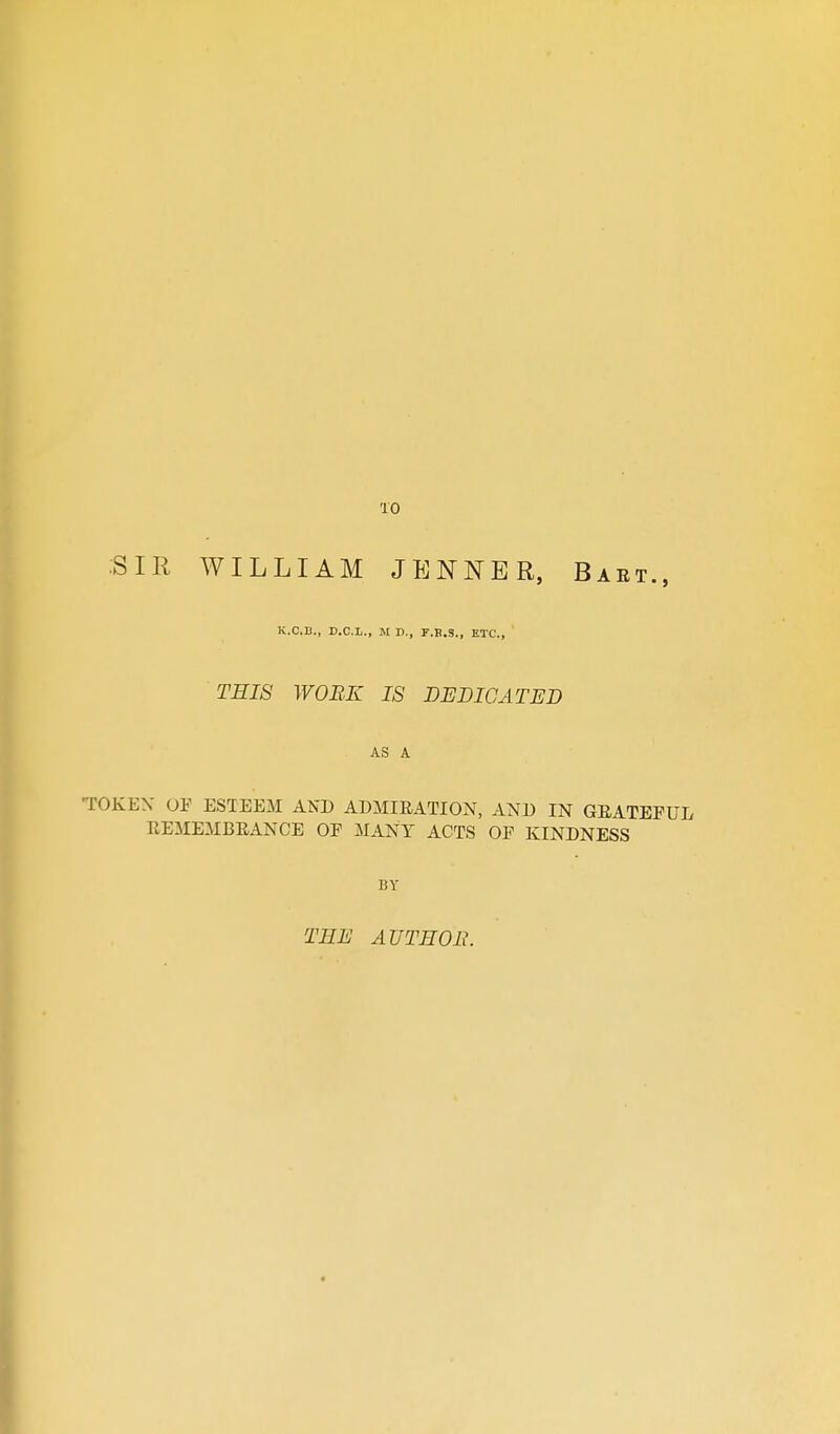 10 SIR WILLIAM JENNER, Baet., K.C.B., D.C.L., M D., F.B.S., ETC., THIS WORK IS DEDICATED AS A TOKEV OF ESTEEM AND ADMIRATION, AND IN GRATEFUL REMEMBRANCE OP MANY ACTS OF KINDNESS BY THE AUTHOR.
