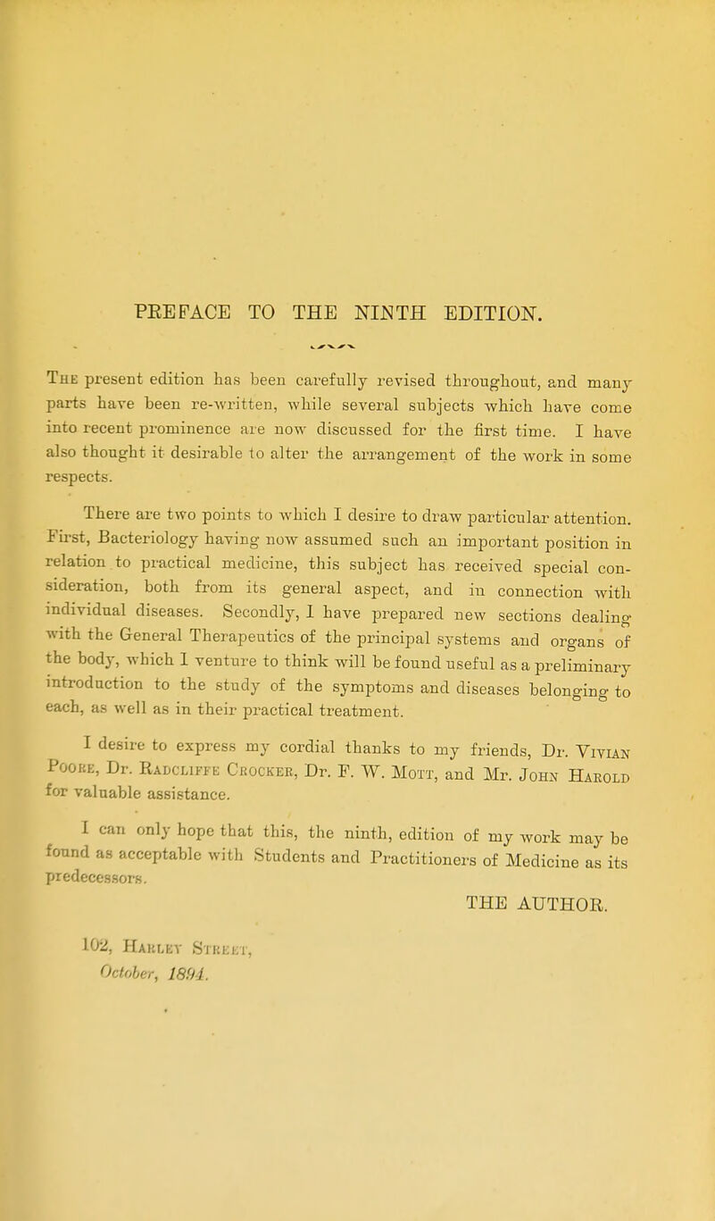 PEE PACE TO THE NIJSTH EDITION. The present edition has been carefully revised throughout, and many parts have been re-written, while several subjects which have come into recent prominence are now discussed for the first time. I have also thought it desirable to alter the arrangement of the work in some respects. There are two points to which I desire to draw particular attention. First, Bacteriology having now assumed such an important position in relation to practical medicine, this subject has received special con- sideration, both from its general aspect, and in connection with individual diseases. Secondly, I have prepared new sections dealing with the General Therapeutics of the principal systems and organs of the body, which 1 venture to think will be found useful as a preliminary introduction to the study of the symptoms and diseases belonging to each, as well as in their practical treatment. I desire to express my cordial thanks to my friends, Dr. Vivian Pooke, Dr. Badclipfb Ceockeb, Dr. P. W. Mott, and Mr. John Haeold for valuable assistance. I can only hope that this, the ninth, edition of my work may be found as acceptable with Students and Practitioners of Medicine as its predecessors. THE AUTHOR. 102, Hakley Street, October, 1894.