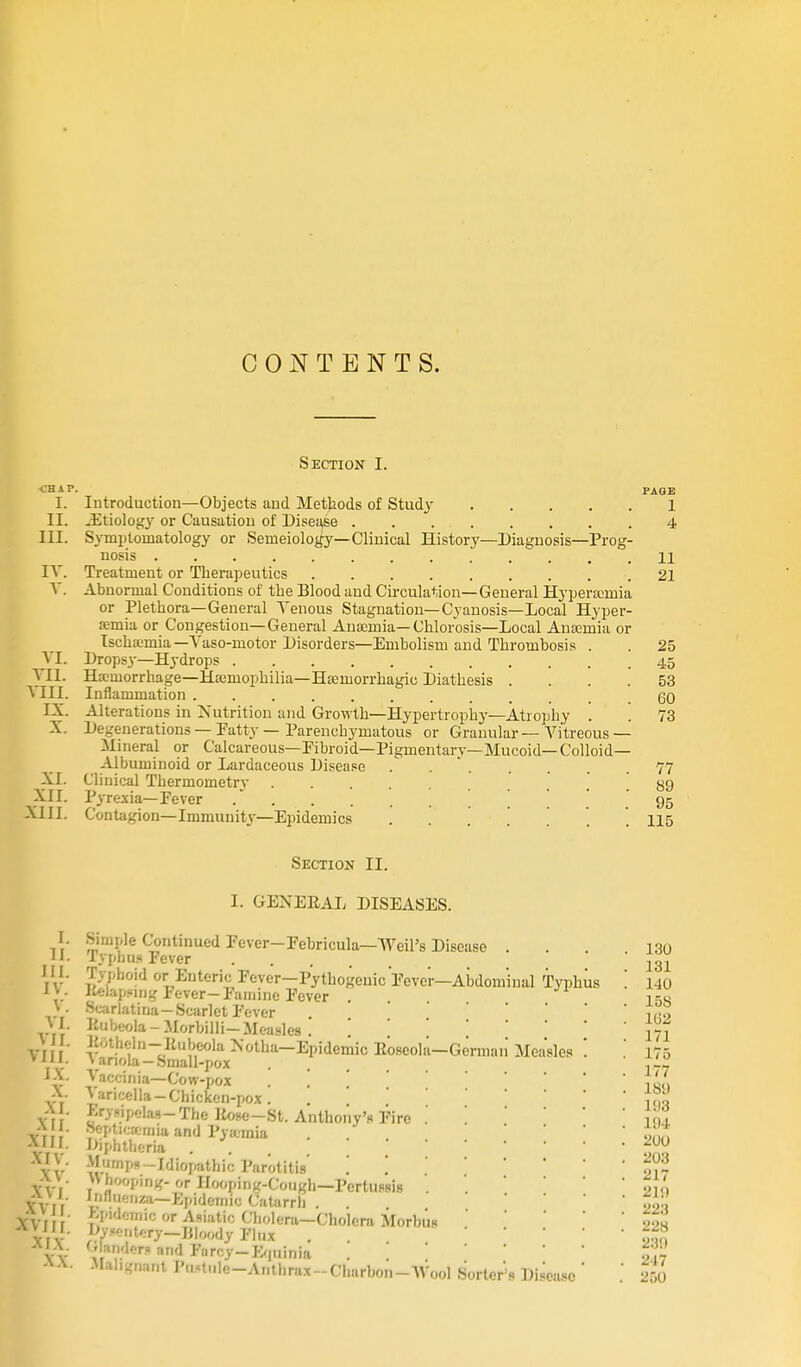 CONTENTS. Section I. CHAT. PAGE I. Introduction—Objects and Methods of Study 1 II. -Etiology or Causation of Disease 4 III. Symptomatology or Semeiology—Clinical History—Diagnosis—Prog- nosis 11 IV. Treatment or Therapeutics 21 V. Abnormal Conditions of the Blood and Circulation—General Hyperemia or Plethora—General Tenous Stagnation—Cyanosis—Local Hyper- £emia or Congestion—General Anaemia—Chlorosis—Local Anernia or Ischemia—Vaso-ruotor Disorders—Embolism and Thrombosis . . 25 VI. Dropsy—Hydrops 45 VII. Hemorrhage—Hemophilia—Hemorrhagic Diathesis .... 53 VIII. Inflammation 60 IX. Alterations in Nutrition and Growth—Hypertrophy—Atrophy . . 73 X Degenerations — Patty — Parenchymatous or Granular — Vitreous — Mineral or Calcareous—Pibroid—Pigmentary— Mucoid— Colloid- Albuminoid or Lardaceous Disease 77 XI. Clinical Thermometry '. . . . 89 XII. Pyrexia—Fever [, 95 XIII. Contagion—Immunity—Epidemics ....... 115 Section II. I. II. III. IV. V. VI. VII. VIII. IX. X. XI. XII. XIII. XIV. XV. XVI. X \ 11 XVI If. XIX. XX. Typh lies I. GENERAL DISEASES. Simple Continued Fever-Pebricula—Weil's Disease . Typhus Fever .... Typhoid or Enteric Fever—Pythogenic Fever—Abdominal Kelapsing lever-Famine Fever . Scarlatina—Scarlet Fever Rubeola-Morbilli—Measles . '. '. Rotheln-Rubeola Notha— Epidemic Roseola—German' Men >anola-Small-pox Vaccinia—Cow-pox , * Varicella-Chicken-pox. Erysipelas-The Rose-St. Anthony's Fire Bepticsemia and Pyemia Diphtheria .... Mnmps—Idiopathic Parotitis '. '. Whooping' or Hooping-Cough—Pertussis Influenza—Epidemic Catarrh . . Epidemic or Asiatic Cholera—Cholera Morbus Dysentery—Woody Fl„x Glanders and Farcy-Equinia Malignant Portals-Anthrax-Charbon-Wool Sorters Disease us 130 131 140 15S 1G2 171 175 177 18!) 198 1!)4 200 203 217 21 i) 223 228 23!) 247 250