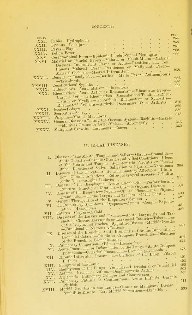 CHAP. XXI. XXII. XXIII. XXIV. XXV. XXVI. XXVII. XXVIII. XXIX. XXX. XXXI XXXII XXXIII XXXLV XXXV Rabies—Hydrophobia Tetauus— Lock-jaw Pestis—Plague CertoSal'Pever-Epidemio Cerebrospinal Meningitis . SSSTlWiSal Fevers-Malaria or Marsh-Miasm-Malanal *mZ es-Intermittent Fever or Agae-Eemitten^; and Con- tinuous Malarial Fever-Pernicious or Malignant Fever Malarial Cachexia—Masked Intermittent . . • • • Dengue or Dandy Fever-Beriberi-Malta Pever-Actinomycosis —Trichinosis Constitutional Syphilis . ;„•,'. Tuberculosis-Acute Miliary Tuberculosis . ■ : ^ J matism m MyaVia-Gonorrhosal Rheumatism or Synovit.s- Sbeumatoid7rthritis-Arthritis Deformans-Osteo-Arthntis . Gout—Podagra Scorbutus-Scurvy ^^^SZ-O^ System-Eachiti,-Eicke, _Mollities Ossium or Osteo-Malacia-Acromegaly . Malignant Growths-Carcinoma—Cancer . • • vknv 254 258 261 2G3 200 208 282. 289 290 310 320 339 343 340 359 II. LOCAL DISEASES. DiSes of the Respiratory Org^ain^P^^^hyB^ Examination-Of the Larynx and Traohea-Of the Uie.t ^_ V. General Therapeutics of the ^esP^%Xe.^.0oug]lLEXpeoto- VI. On Respiratory Symptoms -Dyspncea-Apnoea U>u0n *■ jj ^ ration—Hccmoptysis ' .437 —Functional or Nervous Affections . . • • ,:.. of the Bronchi or Bronchiectasis . . • • ■ 1 _ m T Pulmonary Congestion—(Edema-Hemorrhage . • • ^' Acute Pneumonia or Inflammation of the Lungs-Acute Croupous XL ^umoZ-Catarrhal Pneumonia-^-^toid XII. Chronic Interstitial Pneumonia-Cirrhosis oi the Lun0 ii _ ^ Phthisis . 493 SJ- SC- »n,.«-lnr!r i—al 495 TV*A^hinV-BronohialABthma--Diaphragniatio Asthma- II. III. IV.