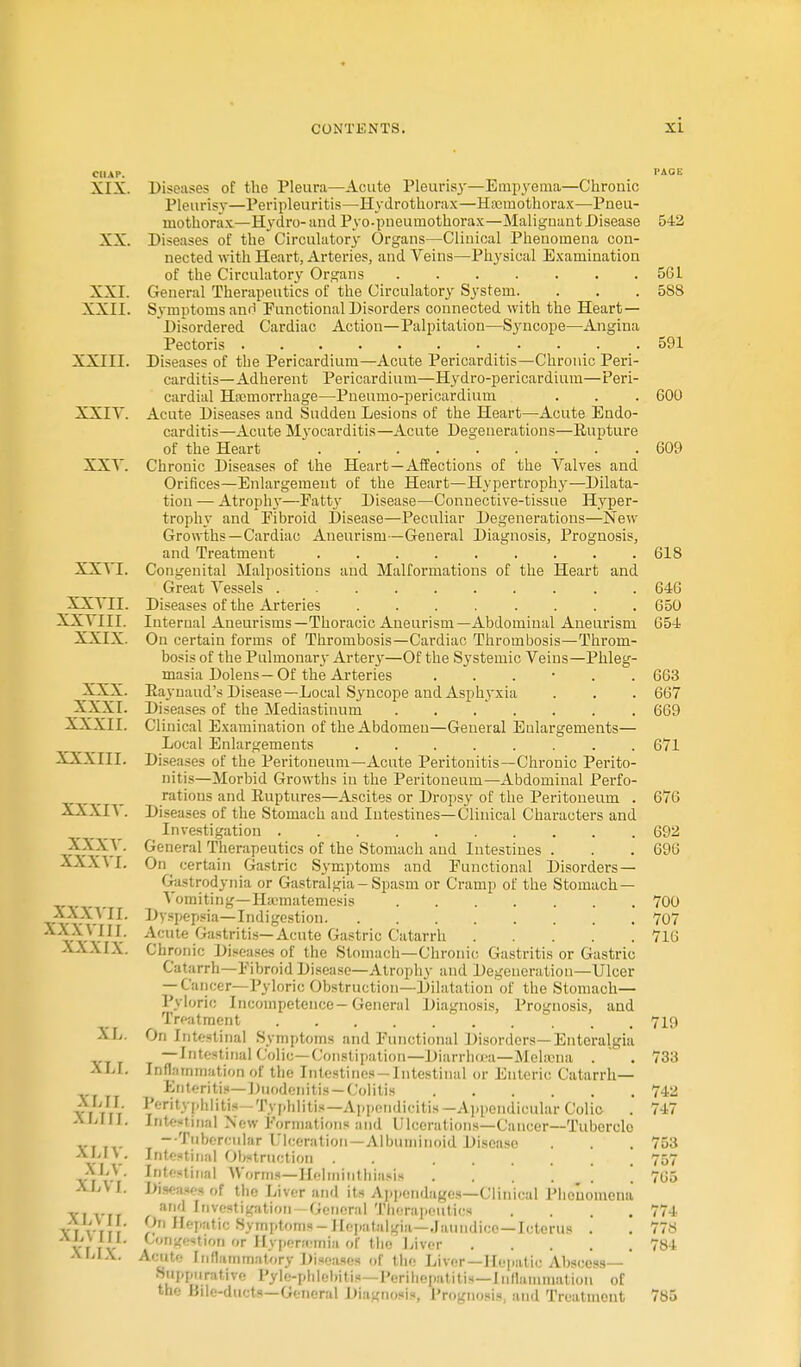 CHAP. XIX. XX. XXI. XXII. XXIII. XXIV. XXV. XXVI. XXVII. XXVIII. XXIX. XXX. XXXI. XXXII. XXXIII. XXXIV. XXXV. XXXVI. XXXVII. XXXVIII. XXXIX. XL. XLI. XLII. XHIL XLIT. XLV. XLVI. XL vi I. XLYIII. XLtX Diseases of the Pleura—Acuto Pleurisy—Empyema—Chronic Pleurisy—Peripleuritis—Hydrothorax—Hemothorax—Pneu- mothorax—Hydro- and Pyo-pneumothorax—Malignant Disease Diseases of the Circulatory Organs—Clinical Phenomena con- nected with Heart, Arteries, and Veins—Physical Examination of the Circulatory Organs General Therapeutics of the Circulatory System. Symptoms ano Functional Disorders connected with the Heart- Disordered Cardiac Action—Palpitation—Syncope—Angina Pectoris Diseases of the Pericardium—Acute Pericarditis—Chronic Peri- carditis—Adherent Pericardium—Hydro-pericardium—Peri- cardial Hemorrhage—Pneumo-pericardium Acute Diseases and Sudden Lesions of the Heart—Acute Endo- carditis—Acute Myocarditis—Acute Degenerations—Rupture of the Heart ......... Chronic Diseases of the Heart—Affections of the Valves and Orifices—Enlargement of the Heart—Hypertrophy—Dilata- tion — Atrophy—Patty Disease—Connective-tissue Hyper- trophy and Fibroid Disease—Peculiar Degenerations—New Growths—Cardiac Aneurism—General Diagnosis, Prognosis, and Treatment ......... Congenital Malpositions and Malformations of the Heart and Great Vessels Diseases of the Arteries ........ Internal Aneurisms—Thoracic Aneurism—Abdominal Aneurism On certain forms of Thrombosis—Cardiac Thrombosis—Throm- bosis of the Pulmonarj' Artery—Of the Systemic Veins—Phleg- masia Dolens—Of the Arteries ...... Raynaud's Disease— Local Syncope and Asphyxia Diseases of the Mediastinum Clinical Examination of the Abdomen—General Enlargements— Local Enlargements ........ Diseases of the Peritoneum—Acute Peritonitis—Chronic Perito- nitis—Morbid Growths in the Peritoneum—Abdominal Perfo- rations and Ruptures—Ascites or Dropsy of the Peritoneum . Diseases of the Stomach and Intestines—Clinical Characters and Investigation . General Therapeutics of the Stomach and Intestines . On certain Gastric Symptoms and Functional Disorders — Gastrodynia or Gastralgia-Spasm or Cramp of the Stomach — Vomiting—Hamiatemesis Dyspepsia—Indigestion Acute Gastritis—Acute Gastric Catarrh Chronic Diseases of the Stomach—Chronic Gastritis or Gastric Catarrh—Fibroid Disease—Atrophy and Degeneration—Ulcer — Cancer—Pyloric Obstruction—Dilatation of the Stomach— Pyloric Incompetence-General Diagnosis, Prognosis, and Treatment On Intestinal Symptoms and Functional Disorders— Knteralgia — Intestinal Colic—Constipation— Diarrha-a—Melama . ' . Inflammation of the Intestines —Intestinal or Enteric Catarrh— Enteritis— Duodenitis — Colitis Perityphlitis -Typhlitis—Appcmlieitis—Appendicular Colic Intestinal New Formations and Ulcerations—Cancer—Tubercle —Tubercular Ulceration — Albuminoid Discaso Intestinal Obstruction . . Intestinal Worms—Helminthiasis . . . ; ' Diseases of the Liver and its Appendages—Clinical Phenomena and Investigation-General Therapeutics .... On H<-patie Symptoms-Hepatalgia—Jaundice—Icterus . Congestion or Hypertemla of the Liver Acute Inflammatory Diseases of the Liver—Hepatic Abscess—' Supportive |'v|.-pli lebil is—Perihepat it is— | nflatnniation of the Bile-ducts—General Diagnosis, Prognosis, and Treatment 542 5G1 588 591 600 609 618 646 650 654 663 667 669 671 676 692 696 700 707 716 719 733 742 74 7 753 757 765 771 778 784 785