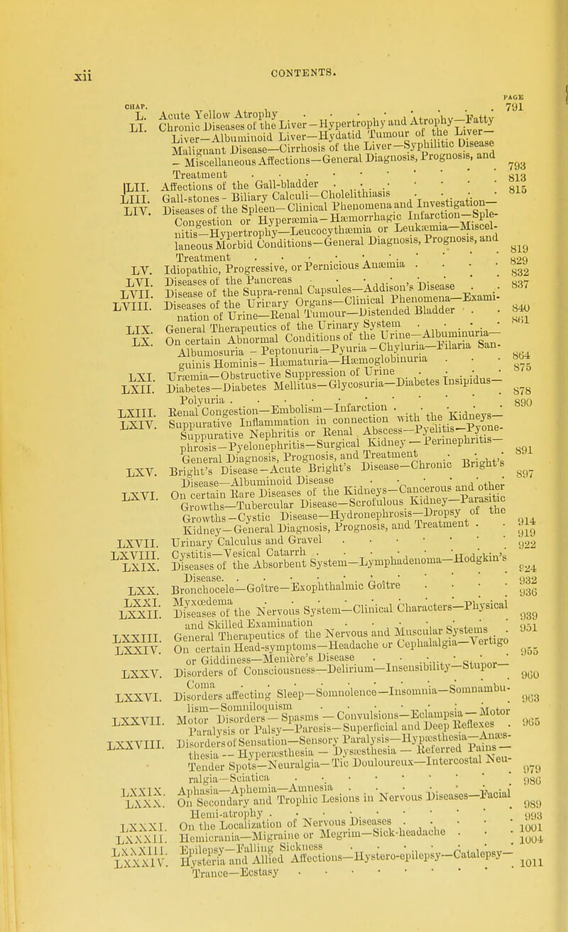 CHAP. L. LI. ILII. LIII. LIV. LV. LVI. LVII. LVIII. LIX. LX. LXI. LXII. LXIII. LXIV. LXV LXVI LXVII. LXVIII. LXIX. LXX. LXXI. LXXII. LXXIII. LXXIV. LXXV. LXXVI. LXXVII LXXVIII LXXIX. LXXX. LXXXI LXXXI 1 LXXXIU LXXXIV Liver-Albuminoid Liver-H ydatid Tumour of the Liver- Mali<niant Disease—Cirrhosis of the Liver-Syphilitic Disease _ MiSlaueous Affections-General Diagnosis, Prognosis, and Treatment Affections of the Gall-bladder • • . .• Gall-stones - Biliary Calculi—Cholelithiasis . . • Diseases of the Spleen- Clinical Phenomena and Investigation- Congestion or Hyperemia- Hemorrhagic Iiiiarction-Sple- nMs-Hvpertrophy-Leucocythtemia or Leukaemia-Miscel- SSJSSdConditions-General Diagnosis, Prognosis, and Treatment . • ■ .'. \ ' ■ ' Idiopathic, Progressive, or Pernicious Anamna . Sates of the binary Organs-Clinical f-omena-Exaini- natiou of Urine-Banal Tumour-Distended Bladder . . General Therapeutics of the Urinary System . . . • • On certain Abnormal Conditions of the UrineTAlbuminuria- ° Albumosutra - Peptonuria-Pyuria-Chylnria-Mana San- guinis Horninis-Hematuria—Hscnioglobmuria . Urjcmia— Obstructive Suppression of Urine . . • • Diabetes-Diabetes Mellitus-Glycosuria-Diabetes Insipidus- Polyuria . . • ■ Eeual Congestion-Embohsm-Infarction . . . • ■ Suppurative Inflammation in connection ^ ^ the KAdneys Sunnurative Nephritis or Eeual Abscess—Pyelitis-l-yone pE-Pyelonephritis-Surgical Kidney - Perinephritis- Bn^D»c»^^^^ Brightfs Kidney- General Diagnosis, Prognosis, and Treatment . . Urinary Calculus and Gravel Cystitis—Vesical Catarrh . . • • • •„,,-.; Diseases of the Absorbent Systeui-Lymphadenoma-Hodgkin s Bronchocele—Goitre—Exophthalmic Goitre KiTthe Nervous System-Clinical Characters-Physical iind Skilled Examination . • • ■  General Therapeutics of the Nervous and Muscular Systems . On certain Head-symptoms-Headaehe or Cephalalgia-Vertigo or Giddiness—Meniere's Disease . . • : «,,•_ Disorders of Consciousness—Delirium-Insensibility—Stupor DiSXs affecting Sleep-Somnolence-Insomnia-Somnambu- MoSlSo^err^asms-Convubions-Eclampsia-Motor Paralvs's or Palsy-Paresis- Superficial and Deep Beflexes . DiSrlofSeiiSn-Sensory Paralys-r^^^l thonia - Hyperesthesia - Dysesthesia - Beleried Pains Tender Spots^-Neuralgia-Tio Doulourcux-Iutercostal Neu- ralgia—Sciatica . i:;l^JS^C Lesions in Nervous Diseases-Eacial Henri-atrophy . • • On the Localization of Nervous Diseases . • • Hemicrania—Migraine or Megrim-Siok-headaone . ^S^dAliLf^ Trance—Ecstasy PAGE 791 793 813 815 819 829 832 837 840 SB1 864 875 S78 890 891 S97 1)14 919 922 924 932 930 939 951 955 960 9G3 905 979 980 989 993 1001 1004 1011