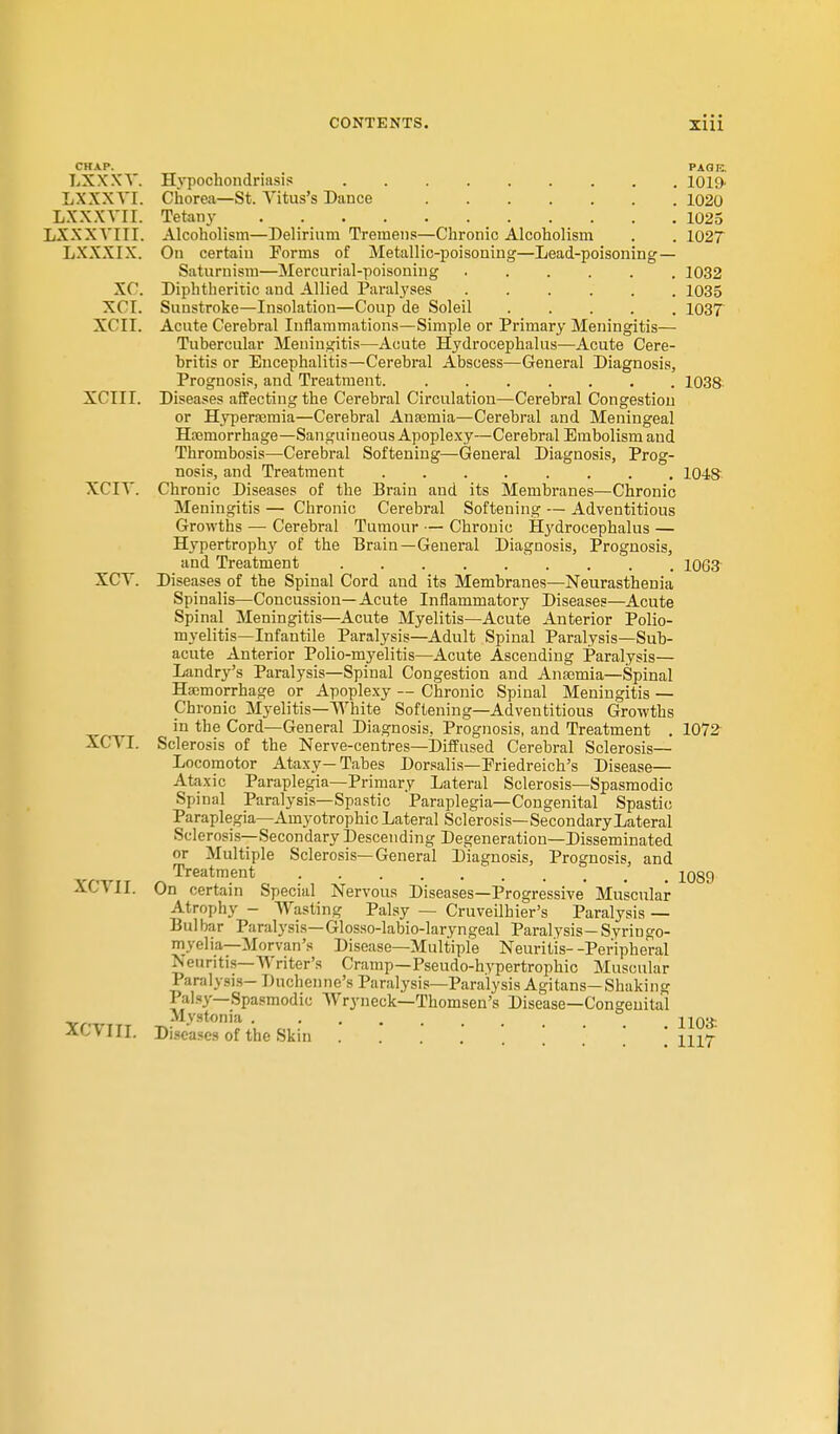 CHAP. LXXXV. Hypochondriasis LXXXVI. Chorea—St. Vitus's Dance LXXXVII. Tetany LXXXYIII. Alcoholism—Delirium Tremens—Chronic Alcoholism LXXXIX. On certain Porms of Metallic-poisoning—Lead-poisoning — Saturnism—Mercurial-poisoning XC. Diphtheritic and Allied Paralyses XCI. Sunstroke—Insolation—Coup de Soleil XOII. Acute Cerebral Inflammations—Simple or Primary Meningitis— Tubercular Meningitis—Acute Hydrocephalus—Acute Cere- britis or Encephalitis—Cerebral Abscess—General Diagnosis, Prognosis, and Treatment XCIII. Diseases affecting the Cerebral Circulation—Cerebral Congestion or Hyperamia—Cerebral Anaemia—Cerebral and Meningeal Hemorrhage—Sanguineous Apoplexy—Cerebral Embolism and Thrombosis—Cerebral Softening—General Diagnosis, Prog- nosis, and Treatment XCIT. Chronic Diseases of the Brain and its Membranes—Chronic Meningitis — Chronic Cerebral Softening — Adventitious Growths —■ Cerebral Tumour — Chronic Hydrocephalus — Hypertrophy of the Brain—General Diagnosis, Prognosis, and Treatment XCT. Diseases of the Spinal Cord and its Membranes—Neurasthenia Spinalis—Concussion—Acute Inflammatory Diseases—Acute Spinal Meningitis—Acute Myelitis—Acute Anterior Polio- myelitis—Infantile Paralysis—Adult Spinal Paralysis—Sub- acute Anterior Polio-myelitis—Acute Ascending Paralysis— Landry's Paralysis—Spinal Congestion and Anaemia—Spinal Haemorrhage or Apoplexy — Chronic Spinal Meningitis — Chronic Myelitis—White Softening—Adventitious Growths in the Cord—General Diagnosis, Prognosis, and Treatment . XCYI. Sclerosis of the Nerve-centres—Diffused Cerebral Sclerosis— Locomotor Ataxy—Tabes Dorsalis—Friedreich's Disease— Ataxic Paraplegia—Primary Lateral Sclerosis—Spasmodic Spinal Paralysis—Spastic Paraplegia—Congenital Spastic Paraplegia—Amyotrophic Lateral Sclerosis—Secondary Lateral Sclerosis—Secondary Descending Degeneration—Disseminated or Multiple Sclerosis—General Diagnosis, Prognosis, and Treatment XCVLT. On certain Special Nervous Diseases—Progressive' Muscular Atrophy - Wasting Palsy — Cruveilhier's Paralysis — Bui bar Paralysis— Glosso-labio-laryngeal Paralysis— Syrin go- myelia—Morvan's Disease—Multiple Neuritis--Peripheral Neuritis—Writer's Cramp—Pseudo-hypertrophic Muscular Paralysis- Duchenne's Paralysis—Paralysis Agitans-Shaking 1 alsy—Spasmodic Wryneck—Thomsen's Disease—Congenital Mystonia ACVIII. Diseases of the Skin . PAG12. 1019. 1020 1025 1027 1032 1035 1037 1038 10-AS 1063 1072 1089 1103-. 1117
