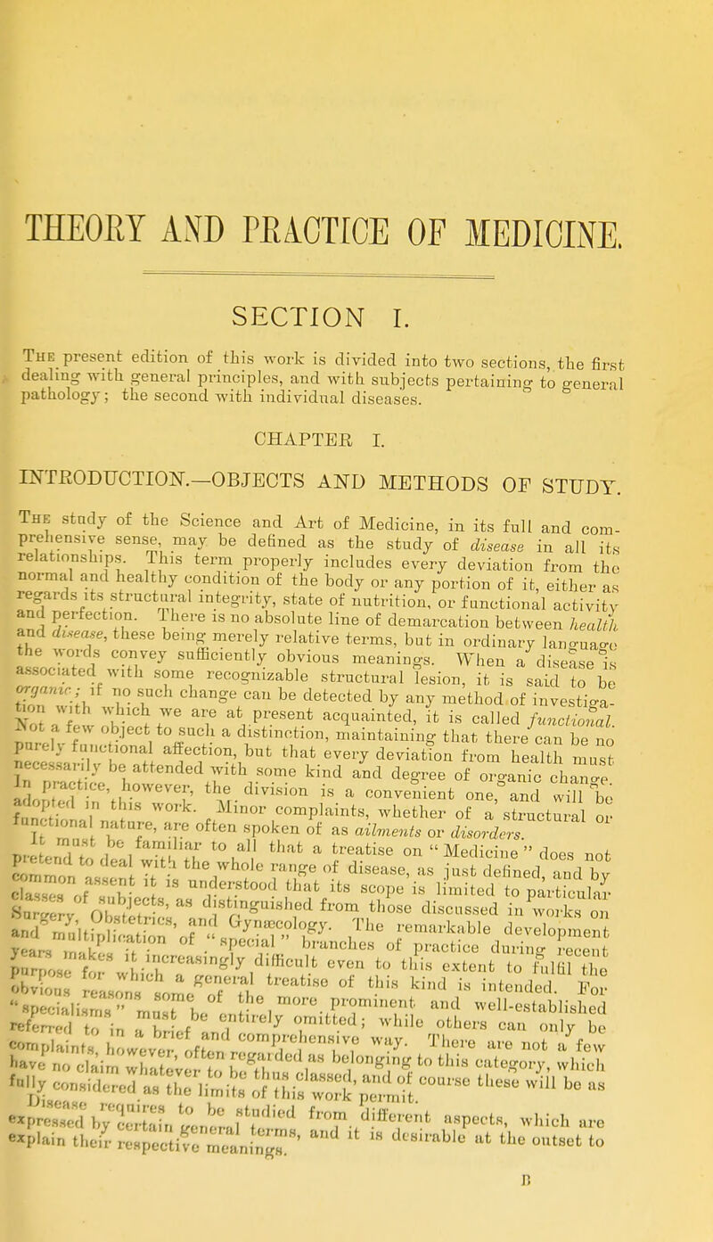 THEORY AND PKACTICE OF MEDICINE. SECTION I. The present edition of this work is divided into two sections, the first dealing with general principles, and with subjects pertaining to general pathology; the second with individual diseases. CHAPTER I. INTRODUCTION.—OBJECTS AND METHODS OF STUDY. The study of the Science and Art of Medicine, in its full and com- prehensive sense may be defined as the study of disease in all its relationships. This term properly includes every deviation from the normal and healthy condition of the body or any portion of it, either as regards its structural integrity, state of nutrition, or functional activity and perfection. Ihere is no absolute line of demarcation between health and disease, these be.ng merely relative terms, but in ordinary language atcXd w?H,Vey SUfficien^ °bvious When a diseases assocuted with some recognizable structural lesion, it is said to be if no such change can be detected by any method of invesW wTreh- fm ';biecfc]t°iQ(;1.1 a ***«^. maintaining that there can be no Lee •,  IT™?* atC1tl0n',bufc that eveiT deviation from health must hecessanly be attended with some kind and degree of organic change LKneVh-°WeVeE th° di™°»  » convenient one^d winTe ' ' ' 1 V' S WOrk' Minor complaints, whether of a structural or it must be familiar to all that a treatise on  Medicine  does rot Intend to deal with the whole range of disease, as ^t defined and bv : understood that its scope l£Sk?£™^S fe ote ^^guishedfrom those discTssed an rZ'ltPn r1CS' T} geology. The remarkable development I ears T 1' T™ 8?eta>L b,'UncheS 0f' Practi- during Keen , « «,ngly diffidt even to this extent to fulfil the Non : 't^rl^80 °f khld - i«tended. lC Specialism? mZTl*, !ie.mo™ prominent and well-established refer,,, to in ?lr ef and 7 T*^ wUle °therS Can »'y be ■■plaint? however c/^nZTT^Tf ^ There are not * *»w H « elai X ev to K™,^J* to thi »tegory, which fcg considered a^iJ: £S*fS£^ tb~ b° *° explain their I^S^SSLJ^ ^ *  ,lt th« °»tSet to Ji
