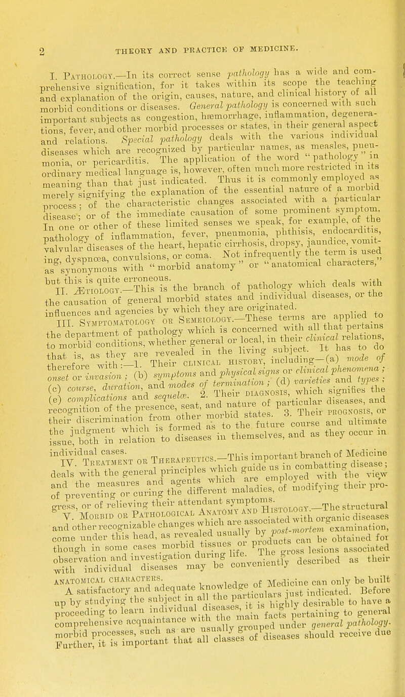 I Pathology—In its correct sense pathology has a wide and com- prehensive signification, for it takes within its scope the teaching and explanation of the origin, causes, nature and cluneal history o all morbid conditions or diseases. General pathology is concerned with such important streets as congestion, hemorrhage, inflammation, Regenera- tions fever, and other morbid processes or states in then; general aspec t and relations. Special pathology deals with the various ^mdual diseases which are recognized by particular names, as measles, pneu- monia o7 pericarditis. °The application of the word »pathology in Ordinary medical language is, however, often much more restricted m its meaning than that fust indicated. Thus it is commonly employed as merely signifying the explanation of the essential nature ot a morbid Process of the characteristic changes associated with a particular seise' or of the immediate causation of some prominent symptom In one or other of these limited senses we speak for example, of the natnoW of inflammation, fever, pneumonia, phthisis, endocarditi , Salvn Hv diseases of the heart, hepatic cirrhosis, dropsy, jaundice, vonut Li dY™! convulsions, or coma. Not infrequently the term is used as sySymous with morbid anatomy or anatomical characters, b1l^™£.™isS-the branch of pathology which deals with the caf S! of general morbid states and individual diseases, or the influences and agencies by which they are originated. ™ IH Symptomatology ok S emeiology. These terms are, appl ed to ,j 4.mDT1+ nf ivitholoo-v which is concerned with all that pei tains thek diScriama.t.™ from other moitada ltim,to %J%£% ^to'Slr^--, -d as occor io individual cases. ^mnnrt-mifc branch of Medicine and other recognizable changes^Si^22S^°«««ni»atian, come under this head, as revealed usual J , obtained for though in some cases morbid tissues or Pg™^^^ associi,ted observation and investigation during ^ Jwibed as their with individual diseases may be conveniently ANATOMICAL CHAUACTEKS. MprHnine can only be built A satisfactory and ^^^^£^i^Sl Before «P ^ ^dymg ^ d i as S 1i«? -ly desirable to have a proceeding to learn ^dividual disease b, «i B 'taining to general Comprehensive acquaintance ^ ZJ^n^er generll pathology. ^^^ ^^^ ^ ZM reCeiV6dUe