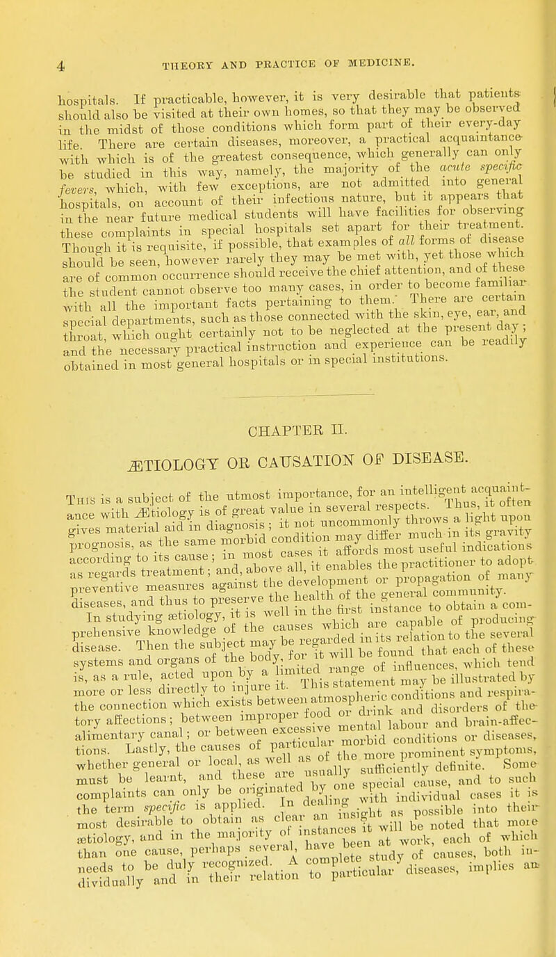 hospitals. If practicable, however, it is very desirable that patients should also be visited at their own homes, so that they may be observed in the midst of those conditions which form part of then- every-day life There are certain diseases, moreover, a practical acquaintance- with which is of the greatest consequence, which generally can only be studied in this way, namely, the majority of the acute specie fevers which, with few exceptions, are not admitted into geneial hospitals, on account of their infectious nature, but it appears that m the near future medical students will have facilities for observing these complaints in special hospitals set apart for their treatment. Though ™ is requisite, if possible, that examples of «B forms ot disease should be seen/however rarely they may be met with, yet those which are of common occurrence should receive the chief attention, and of these the stud^t cannot observe too many cases, in order to become familiar *itha1 tie important facts pertaining to them. There are certain fecial departments, such as those connected with the sk,n, eye, ear and L thich ought certainly not to be neglected at the present day; and the necessary practical instruction and experience can be readily obtained in most general hospitals or m special institutions. CHAPTER II. ETIOLOGY OR CAUSATION OF DISEASE. This is a subject of the utmost importance, for an intellig-t ^int gives material aid in diagnosis , it nyu u j eravity prognosis, as the same morbid conitxon ^^^^^ tions. Lastly, the causes of tf^ve ° ninent symptoms, whether general or local as well as of the ■J^S^drfmto. gome must be learnt, and these areusually sufte- j ^ ^ complaints can only be P^*** £ih individual cases it is the term specific is applied. Id■J*™*? * t as siblo into their most desirable to obtain as clea' ^ i»si M P that mQiC etiology, and in the majonty of ■ JJ w01.k, each of which than one cause perhaps several, « e both m_