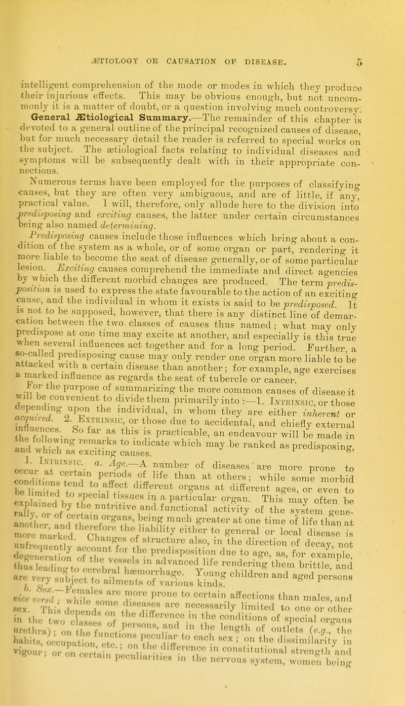 intelligent comprehension of the mode or modes in which they produce their injurious effects. This may be ohvious enough, but not uncom- monly it is a matter of doubt, or a question involving much controversy. General .Etiological Summary.—The remainder of this chapter is devoted to a general outline of the principal recognized causes of disease but for much necessary detail the reader is referred to special works on the subject. The serological facts relating to individual diseases and symptoms will be subsequently dealt with in their appropriate con- nections. Numerous terms have been employed for the purposes of classifying causes, but they are often very ambiguous, and are of little, if any^ practical value. 1 will, therefore, only allude here to the division into predisposing and exciting causes, the latter under certain circumstances being also named determining. Predisposing causes include those influences which bring about a con- dition of the system as a whole, or of some organ or part, rendering it more liable to become the seat of disease generally, or of some particular lesion. Exciting causes comprehend the immediate and direct agencies by which the different morbid changes are produced. The terra predis- position is used to express the state favourable to the action of an exciting cause, and the individual in whom it exists is said to be predisposed It is not to be supposed, however, that there is any distinct line of demar- cat.on between the two classes of causes thus named; what may only predispose at one time may excite at another, and especially is this true when several influences act together and for a long period Further a so-ca led predisposing cause may only render one organ more liable to be attacked with a certain disease than another; for example, age exercises a marked influence as regards the seat of tubercle or cancer. Jjop the purpose of summarizing the more common causes of disease it WM be convenient to divide them primarily into Intrinsic, or those hE£d*FT* individual, in whom they are either inherent or nfl 2L \ 7R1NSIC;v°* tb°Se ^ t0 accidental> ^d chiefly external ill I 1f8 tHlS \*. Pract,cab]e, an endeavour will be made in pwtrj SS5 WhiCh ™* be ™™ as predisposing, °Pe« Ttjjzz*; IKS comht.ons tend to affect different organs at different age or even o be United to special tissues in a particular organ. This mav often be It f I frtam organs, being much greater at one time of life than at nnf,; mar:fd Ch«iges of structure also, in the direction of decav not 7ZVm \h° *»• to as, for eSpTe II,; , , ' .7f's In advanced life rendering them brittle, and - ^ childreD and ^ p-ns •fa wTwhSj^SS P,°ne t0 Cerfcfti,a,Tection8 than males, and «ex. This (h-r e ids or T T'' liml4ed to one or other in the r C '1'^rence ,n the conditions of special organs