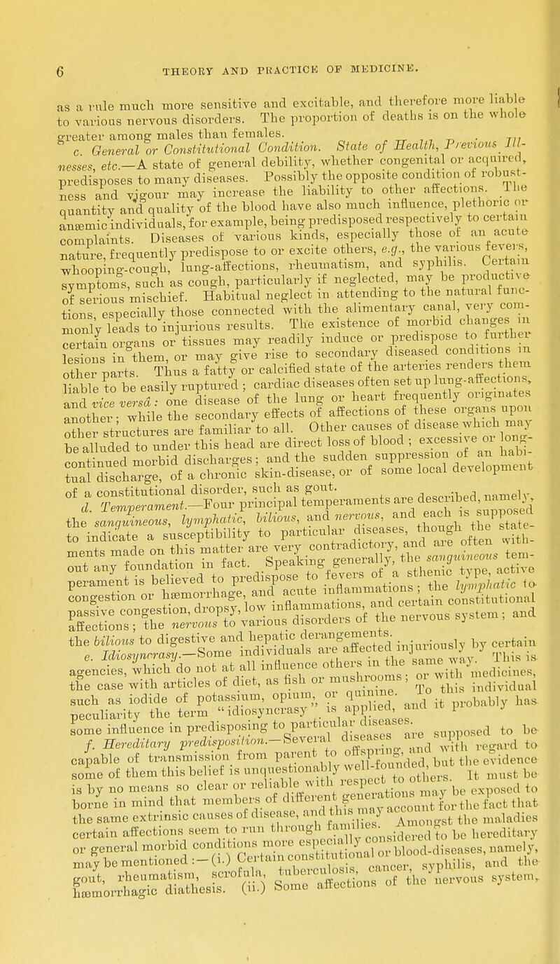 as a rule much more sensitive and excitable, and therefore mure liable to various nervous disorders. The proportion of deaths is on the whole greater among males than females. . c General or Constitutional Condition. State of Health, Previous Ill- nesses, etc.—A. state of general debility, whether congenital or acquired, predisposes to many diseases. Possibly the opposite condition of robust- ness and vigour may increase the liability to other affections. The quantity and quality of the blood have also much influence plethoric 01 aneemic individuals, for example, being predisposed respectively to certain complaints. Diseases of various kinds, especially those of an acute nature, frequently predispose to or excite others, e.g the various fevers whoop ng-cough, lung-affections, rheumatism, and syphilis. Certain lymphs, such as cough, particularly if neglected, may be produchve of serious mischief. Habitual neglect m attending to the natural func- tions especially those connected with the alimentary canal, yery com- l?ads to injurious results. The existence of morbid changes m certain organs or tissues may readily induce or predispose to further lesions in them, or may give rise to secondary diseased conations ra ot er parts Thus a fatty or calcified state of the arteries renders them liable to be easily ruptured ; cardiac diseases often set up lung-affections ZTvrceversd: one disease of the lung or heart frequently originates another- while the secondary effects of affections of these organs upon other structures are familiar to all. Other causes of disease which maj be alluded to under this head are direct loss of blood ; ex™ or Jag. continued morbid discharges; and the sudden suppression of an nabi W discharge, of a chronic skin-disease, or of some local development of a constitutional disorder, such as gout. naTOelv d. Temperament.-Vonr principal temperaments a*1^ d ^nie^ a4ne£v.hieh <Io not at all inflnence others in the s^Xm8dininn» t£o caL'with article- of diet, » «sh . SdSS capable of transmission from pa^nt to A n > *n bIt the evidence some of them this belief is „nques .onab j n o hhn .u ^ is by no means so clear or reliable with res pect ..t to borne in mind that members of differenb geuerabio y P^^ the same extrinsic causes of disease, ami t ■ > ■>< maladies certain affections seen, to run through la,nihes g hereditary or general morbid con, ,.,»;,« »«^Jg£ n rit.d-.liso.sos, namely, may be mentioned :-(i.) U ) tarn conscui syphjlis, and the gout, rheumatism, scrofula hemorrhagic diathesis, (u.) some airtcuo