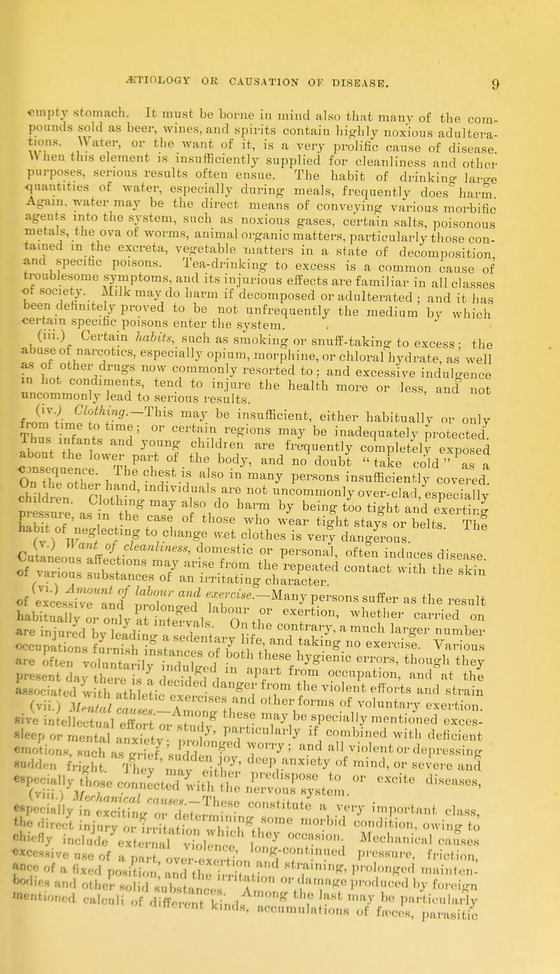 empty stomach. It must be Lome in mind also that many of the com- poands sold as beer, wines, and spirits contain highly noxious adultera t.ons. \\ ater, or the want of it, is a very prolific cause of disease When this element is insufficiently supplied for cleanliness and other purposes, serious results often ensue. The habit of drinkino- We quantities of water, especially during meals, frequently does'harm Again, water may be the direct means of conveying various morbific agents mto the system, such as noxious gases, certain salts, poisonous metals, the ova of worms, auimal organic matters, particularly those con- tained in the excreta, vegetable matters in a state of decomposition and specific poisons. Tea-drinking to excess is a common cause of troublesome symptoms, and its injurious effects are familiar in all classes •ot society. Milk may do harm if decomposed or adulterated ; and it has been definitely proved to be not unfrequently the medium by which ■certain specific poisons enter the system. . (iii.) Certain habits, such as smoking or snuff-taking to excess- the abuse of narcotics, especially opium, morphine, or chloral hydrate, as' well fn l ,0fchei,dru^ no;v commonly resorted to; and excessive indulgence in hot condiments tend to injure the health more or less, and not uncommonly lead to serious results. *J£l Cl°th™9—This ™7 be insufficient, either habitually or only from time to time; or certain regions may be inadequately protected Thus infants and young children are frequently completely exposed about the lower part of the body, and no doubt « take cold ?as a On tehqeUoHe' Ch<rSt£ J80 in m*** P™*8 -sufficiently covered Siildr^ni OliS^1 ndlVldr1S/rt n0t unc—17 over-clad^especiaUy pressure as in th? , 7 /°+,d° hT hj beine to° ti«ht and ^iJg of various substances of an irritating character. a-oeiated witlT fl l *-deClded. danger from the violent efforts and strain ( vi /,,/ eA^rcises and other forms of voluntary exertio «ve eSS~^ tl,e- be specially mentioned exce^ ^P« ™S\SSvStn?7, P°ffclCularly if combined with deficient emotions nnch as S \ ?£loD$ed ™orry> and all vjolent or depressing •ddeu f,,:: S 'mat dee^.anxiety of or severe and ttedirei injur? oI u < ^OV'™ '^ cmll'io»' «»ng to chiefly inclad7eSe^al toll™ J ^T^'0; Mecl'aieal causes ance of a fixed posit ,' and iheTrr^t? Btr*,ninfr Pronged mainteS bodies and other solid subanee '° °7'T*0 ',r°d0Ced b? ^eign Wenfonod calculi of difT ■ lin,l K ? ^ my bo PnrtimiluHy Oeretrt kmds, accumulates 0f feces, parasitic