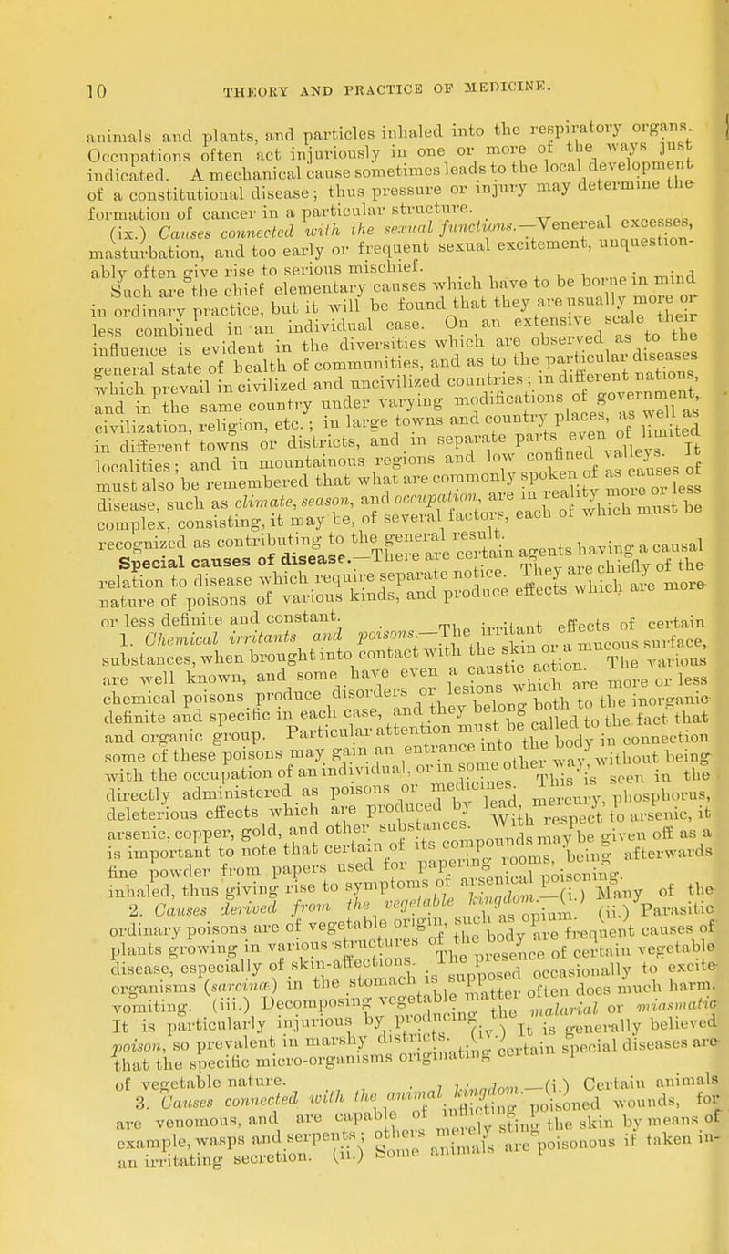animals and plants, and particles inhaled into the respiratory organs Occupations often act injuriously in one or more ot the ways just indicated. A mechanical cause sometimes leads to the local development of a constitutional disease; thus pressure or injury may determine the- formation of cancer in a particular structure. (ix.) Causes connected with the sexual functions.-Yenerert excesses, masturbation, and too early or frequent sexual excitement, unquestion- ^cttete6 £ftoj£S^2SS which have to he borne in mind in ordWy practice, but it wilfbe found that less combined in an individual case. On an extens ve 6L»le tl,e^ influence is evident in the, diversities which are observed as to the general state of health of communities, and as to the P«£nki diseases which prevail in civilized and uncivilized countries ; ™ dlJen* and in1 the same country under varying mochfica ions o go ernm nt civilization, religion, etc.; in large towns and countryplace,, as well as in different towns or districts, and m separate even^ of limited localities; and in mountainous regions and low confined 1 must also be remembered that what are commonly pokenof u causes ot or less definite and constant ,-^tant effects of certain 1. Chemical irritants and POTS0WS;—^e+,in^f nvTmucous surface, substances, when brought into contact with. ^^^^ various are well known, and some have even a canstic a ta chemical poisons produce disorders ^ iesions which ar* ™ . definite and specitic in each case and they belong ^ ^^Vfact that and organic group. Particular attention^ must^^^^t^ some of these poisons may gam an entrance mto the body with the occupation of anind vidual, or m some, other j V tU in t£ directly administered as poisons or ^ficine^ ™ » « deleterious effects which are produced by W £ arsenic, it arsenic, copper, gold, and other ^M t ^ ^ is important to note that certaxn of ^ being afterwards hue powder from papers used toi PaPerln| ™ j poisolling. inhaled, thus giving rise to symptom*ot aisemca F o rf the 2. CWs i«d /rom fte vegetable Icingdom. £J ; • r;u,lsitic ordinary poisons are of vegetable origin, s «h Mopu, > of plants growing in various -structures o: ' ; ^« tieq^ e disease, especially of Bkm-afieotionj. 1 ■ occasionally to excite- organisms (.oreina) m the stomach , su posed harm, vomiting. .(iii-)/»eeompos,ng v(.,v ^ or ^.ortj It is particularly injurious by Pro^cm*. > rt is generally believed poison, so prevalent in marshy dist nccs. k • e diseases are- that the specific micro-organisms originating una i of vegetable nature. wWmii — (U Certain animals 3. Causes connected with the animal - ^ f are venomous, and are capab e c, mflictt ^ ^ of example, wasps and serpen s others W e• s lf taken in- M irritating secretion. Qu.) Some animals !