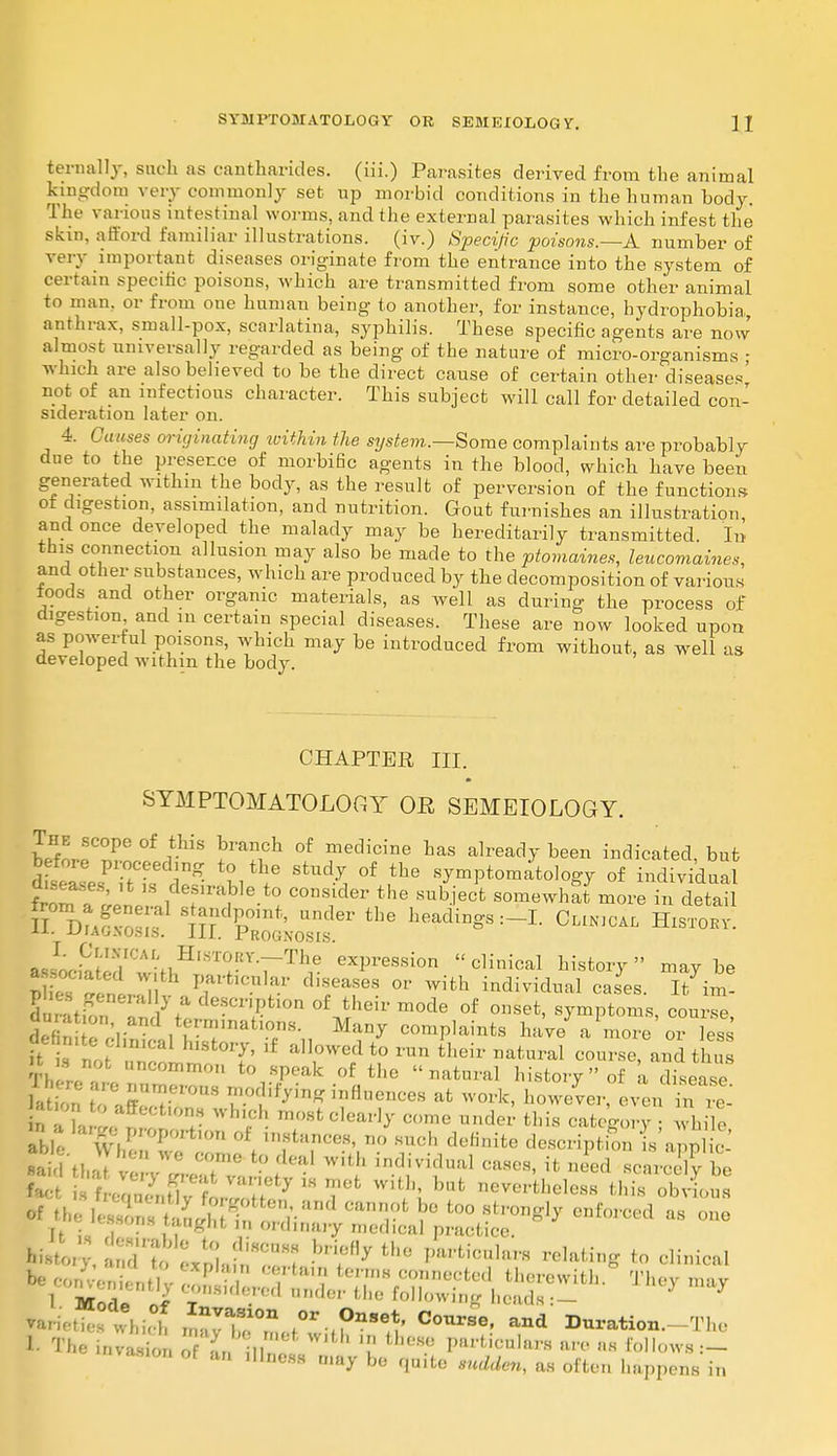 fcernally, such as cantharides. (iii.) Parasites derived from the animal kingdom very commonly set up morbid conditions in the human body. The various intestinal worms, and the external parasites which infest the skin, afford familiar illustrations, (iv.) Specific poisons.—A number of very important diseases originate from the entrance into the system of certain specific poisons, which are transmitted from some other animal to man. or from one human being to another, for instance, hydrophobia anthrax, small-pox, scarlatina, syphilis. These specific agents are now almost universally regarded as being of the nature of micro-organisms ; which are also believed to be the direct cause of certain other diseases' not of an infections character. This subject will call for detailed con- sideration later on. 4. Causes originating ■within the system.—Some complaints are probably due to the presence of morbific agents in the blood, which have been generated within the body, as the result of perversion of the functions of digestion, assimilation, and nutrition. Gout furnishes an illustration and once developed the malady may be hereditarily transmitted. In this connection allusion may also be made to the ptomaines, leucomaines, and other substances, which are produced by the decomposition of various ioods and other organic materials, as well as during the process of digestion and m certain special diseases. These are now looked upon as powerful poisons, which may be introduced from without, as well as developed within the body. CHAPTER III. SYMPTOMATOLOGY OR SEMEIOLOGY. The scope of this branch of medicine has already been indicated but before proceeding to the study of the symptomatology of individua diseases, it is desirable to consider the subject somewhat more in detai S^iKST1 8 TrldPP°,nt'' Under the h^d^:-I. Clin.cai, Histokv *x._ajiag.no.sis. in. Prognosis. associated wiH^TV^r exPression  cli>^ ^tory maybe I\C In V^cuUv d.seases or with individual cases. It in* phc generally a descnption of their mode of onset, symptoms, course du at on and terminations. Many complaints have a more or less PSt>!fa^±Bt°^ if a,,,0Wef to ran their Datoal course and tin it . not uncommon to speak of the natural history of a disease h i t tZ^-T0US T( i!y'm influences flfc however, even il rt t o to affections winch most clearly come under this category • while . '^e proportion of instances, no such definite description Is'a p iS , ' tin • , t0;'(,al W,th caiu*, it need HcnwSj be fact , '? f I V''Tty m mofc with' bat nevertheless this obvious It ua .T'.u,t in ordinary medical practice. ; ndrtr;;;:; ih» ******* bating to &m Varieties which S^ZJZ^U^A °0Ur3e' and ^nration.-The I The LnrS o L II \n the*? VUtiachn are as Follows.— vasmn of an dlness may be quite sudden, as often happens in