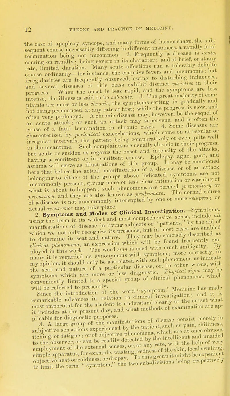 the case of apoplexy, syncope, and many forms of hemorrhage, toe sub- sequent course necessarily differing in different instances, a rapidly latal termination being not uncommon. 2. Frequently a disease is acute, coming on rapidly ; being severe in its character ; and of brief or at any rate, limited duration. Many acute affections run a tolerably definite coarse ordinarily—forinstance, the eruptive fevers and pneumonia; but irregularities are frequently observed, owing to disturbing influences and several diseases of this class exhibit distinct varied m tl e i process When the onset is less rapid, and the symptoms are less intense, the illness is said to be subacute. 3. The great majority of com- plaints'are more or less chronic, the symptoms setting m gradually and not beino- pronounced, at any rate at first; while the progress is slow and often ver/prolonged. A chronic disease may, however, be the sequel of an LteYttackfor such an attack may supervene and is often the cause of a fatal termination in chronic cases. 4. Some diseases are cCacterized by periodical exacerbations, which come on at reguar o irregular intervals, the patient being compar»^7°r°™^™ in the meantime. Such complaints are usual y chronic m the ^regress but acute or sudden as regards the onset and !^nsity ofbe atacks having a remittent or intermittent course. ^M^gue go , and asthma will serve as illustrations of this group rrf^TatteSk here that before the actual manifestation of a chsea™™tTa™C* belonging to either of the groups above indicated, ^P^ n . uncommonly present, giving more or less clear ™ what is about to happen; such phenomena are ^^J/^*^ vrecursorv and they are also known as prodromata. lne noimat corns ^f a disease is not uncommonly interrupted by one or more relapses; oi ^SEES Sffi Clinical Investigation-Symptoms J£SX£±£ widest and most^ompreh manifestations of disease in living subjects »r ^ enabled which we not only recognize its presence, but ^^.^described as to determine its seat and nature. They may be cane ^ ely clesc clinical phenomena, an expression which will be WbJ ployed in this work. The word srgn » ^^^ erectly, in many it is regarded as synonymous^^^^0me^ as indicate my opinion, it should only be associated with sjicnpm the seat and nature of a particular disease ^.^J*^™ „ be symptoms which are more or less ^^^j^XnSna, which conveniently limited to a special group of clinical pneno will be referred to presently. Q™„fnm  Medicine has made Since the introduction of the word sym], m ,c and it is remarkable advances in relation to oWal mveshgatmn, most important for the student ^KStoS^eM^iiM are ap- it includes at the present day, and what methods ot plicable for diagnostic purposes. ,Wase consist merely in 1 A. A large group of the man,teste ,o, s — ° ^ subjective sensations experience I by the patient, v obvious itching, or fatigue ; or of ^^.V^^^^t and unaided to the^observer, or can be readily detectedW™™^^ hel of very employment of the external sensesor at any^ ate >ca. Welling, simple^apparatus, for example^^^fi^^ST^ii^^oifP^* 1>e ^p^Li-oli ^fene^