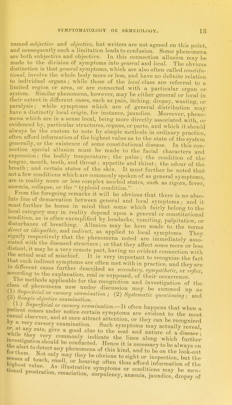 named subjective and objective, but writers are not agreed on this point, and consequently such a limitation leads to confusion. Some phenomena are both subjectiveand objective. In this connection allusion maybe made to the division of symptoms into general and local. The obvious distinction is that general symptoms, which are also often called constitu- al, involve the whole body more or less, and have no definite relation to individual organs ; while those of the local class are referred to a limited region or area, or are connected with a particular organ or system. Similar phenomena, however, may be either general or local in their extent in different cases, such as pain, itching, dropsy, wasting, or paralysis ; while symptoms which are of general distribution may have a distinctly local origin, for instance, jaundice. Moreover, pheno- mena which are in a sense local, being more directly associated with, or evidenced by, particular structures, organs, or parts, and which it should always be the custom to note by simple methods in ordinary practice, often afford information of the highest value as to the state of the system generally, or the existence of some constitutional disease. In this con- nection special allusion must be made to the facial characters and expression; the bodily temperature; the pulse; the condition of the tongue, mouth, teeth, and throat; appetite and thirst; the odour of the breath ; and certain states of the skin. It must further be noted that not a few conditions which are commonly spoken of as general symptoms are m reality more or less complex morbid states, such as rio-ors fever' anaemia, collapse, or the  typhoid condition. From the foregoing remarks it will be obvious that there is no abso- lute line of demarcation between general and local symptoms ; and it mast farther be borne m mind that some which fairly belono-to the local category may m reality depend upon a general or constitutional condition, as is often exemplified by headache, vomiting, palpitation, or disturbance of breathing. Allusion may be here made to the terms direct or idiopathic, and indirect, as applied to local svmptoms They signify respectively that the phenomena noted are immediately asso- e. a ed with the diseased structure ; or that they affect some more' or less Blatant, it may be a very remote part, having no evident connection with he actual seat of mischief. It is very important to recognize the fact thasuch indirect symptoms are often met with in practice? and they are tZdZf t , T- descri,bed as secondary, sympathetic, ovreflex, according to the explanation, real or supposed, of their occurrence. i*ne methods applicable for the recognition and investigation of the Class of phenomena now under discussion may be summed up as l • /-<•<«/ or cursory examination ; (2) Systematic questioning; and yo) Simple objective examination. v Jtll.StUPe^cial^cu^ory e:,-amination.-It often happens that when a E .1,? der notice certain symptoms are evident to the most - and at once attract attention, or they can be recognised - ;'t an? C*Z°Z Such symptoms may actually £S£ 55 5 raf(' P a Sood clue to the seat and nature of a disease • while tl.ey very commonly indicate the lines alone which WW f, , t my PheJ!0ine?a of thi« kind, and to be.on the look-out highestv« A? m' 7 r'mng °ften tllUH afford ^formation of the tinned prNation e ^ 7 ° ^I?0™ OT conditions may be men- prostrat.on, emaciation, corpulency, anaemia, jaundice, dropsy of