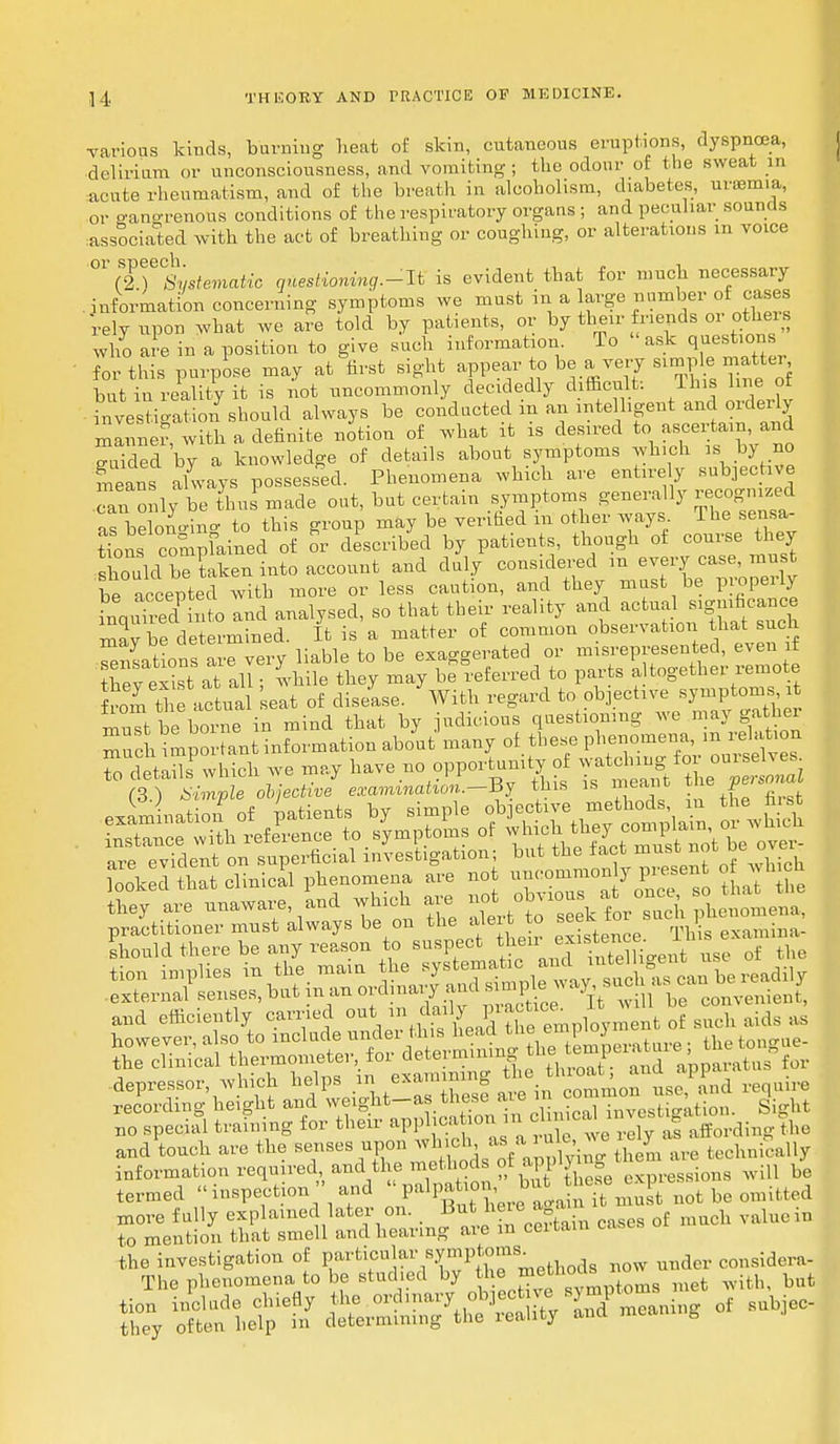 various kinds, burning heat of skin, cutaneous eruptions, dyspnoea, delirium or unconsciousness, and vomiting; the odour of the sweat in acute rheumatism, and of the breath in alcoholism, diabetes, uraemia, or gangrenous conditions of the respiratory organs ; and peculiar sounds associated with the act of breathing or coughing, or alterations in voice 0l72 T°SySteviatic questioning.-It is evident that for much necessary . information concerning symptoms we must in a large number of cases rely upon what we are told by patients, or by their friends or others who are in a position to give such information. To ask questions for this purpose may at first sight appear to be a very simp,le, matter but in reality it is not uncommonly decidedly difficult: This line of investigation should always be conducted m an intelligent and orderly manner with a definite notion of what it is desired to ascertain, and S5ded by a knowledge of details about symptoms which is by no means always possessed. Phenomena which are entirely subjective can only be thu made out, but certain symptoms generally recognized as be ono-ino- to this group may be verified in other ways. The sensa- tions compfained of or described by patients, though of course they sSdbe taken into account and duly considered m every case, must be accepted with more or less caution, and they must be properly LouTred into and analysed, so that their reality and actual »g^°»oe mav be determined. It is a matter of common observation that such Nations are very liable to be exaggerated or misrepresented, even if bey eSs a all; while they may be referred to parts altogether remote from the actual eat of disease. With regard to objective symptoms it muTt be boime in mind that by judicious questioning we may gather much important information about many of these phenomena, m relation rdetSwhich we may have no opportunity of watchuig^ur^-J m Simple objective examination.—By this is meant the persmmo looked hat clinical phenomena are not uncommonly present of which tW are unaware and which are ^7^1°^ 3^£JE Kut^ Sr^ and efficiently carried out ^JJ^^J^t o such aids as however, also to ^^^^^^^^^ » the 1— the clinical ^^'^ ^^ ^ throat; and apparatus for depressor, which helps ii * exa™ - . common use, and require recording height and weight—as these aie 1 Nation. Sight bo special training for their ^^^^^SSferdfa.gSi. and touch are the senses upon w eh-a ^ 7 h,ehlli(,lUy information required and the methods ot applying m be termed inspection  and  V^P^ J^^^t not be omitted more fully explained later on. But heie a a val„ciD to mention that smell and hearing are m certain cases