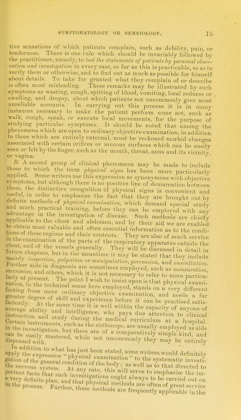tive sensations of which patients complain, such as debility, pain, or tenderness. There is one rule which should be invariably followed'by the practitioner, namely, to test the statements of patients by personal obser- vation and investigation in every case, so far as tin's is practicable, so as to verify them or otherwise, and to find out as much as possible for himself about details. To take for granted what they complain of or describe is often most misleading. These remarks may be illustrated by such symptoms as wasting, cough, spitting of blood, vomiting, local redness or swelling, and dropsy, about which patients not uncommonly give most unreliable accounts. In carrying out this process it is in many instances necessary to make the patient perform some act, such as walk, cough, speak, or execute local movements, for the purpose of studying particular symptoms. It should be noted that among the phenomena which are open to ordinary objective examination, in addition to those which are entirely external, must be reckoned morbid chano-es associated with certain orifices or mucous surfaces which cau be easily seen or felt by the finger, such as the mouth, throat, anus and its vicinity or vagina J' B. A second group of clinical phenomena may be made to include those to which the term physical signs has been more particularly applied, bome writers use this expression as synonymous with objective symptoms, but although there is no positive line of demarcation between them the distinctive recognition of physical signs is convenient and useful iu order to emphasize the fact that they are brought out by definite methods of physical examination, which demand special study and much practical training, before they can be emploved with any 2SE ^ *he ^tigation of disease. Such methods are chiefly applicable to the chest and abdomen, and by their aid we are enabled t?on?f?l J? °ften eSS6ntial inf°™ation as to the condi- tions of these reg.ons and their contents. They are also of much service 1 r,ndmortb0n °f t!le PartS ?/ ^ r68?^ W*** ou?sid tl i' L VrSe n generally. They will be discussed in detail in - chapters, but in the meantime it may be stated that they include ' ■ her al t^i ? ^ or manf^n, percussion, and aulcnltation.  l!£*gDT- f * s°metmieS emPloJed, such as mensuration, B5^^f0th?t Wh -ClI ? 18 ?? necessa^ to refer t0 parties 2 ; 1 r . , lhePoint 1 w,sh ^ msistnponis that physical exami- • n. the techmcal sense here employed/stands on I vln-y £ g Sate? ' , TJ'^Wry °bjective e^^ation, and needs a far fact' ri . 'V,'1 Sk,M Tl l-'xP-'^ce before it can be practised satis- ^ag/ abitity anclTnteiTic  ^ **** ?6 °f an-™ie of instruction and stnrlv S |g it' wh° Pavs due attention to clinical GVrtaln • / y 6nrm8 the medical curriculum at a hosnif-,1 ^ be eatZ metered ! ?l iU'efot a K0,l-;ively simple kind, and «yen«edwith ' ' °fc um;ommo«1y they may be entirely apI-Vihet P,f;:;i''riv11?0611 stated' sor ****** ™** Ration of tSK«SSS /-amination » to the systematic invest the nervous s^-stett At anv f l' '-n8 W aS t0 that direote<* to Portant facts thatZ„ I f £ * W,U Herve to emphasize the im- a very defin teptrinAtZT^Z ^ f^'H te b° «»™d the process. 1 t 'i?, 7. T ^t ttrB ofton of *'™fc service 'thcr, these methods arc frequently applicable in the