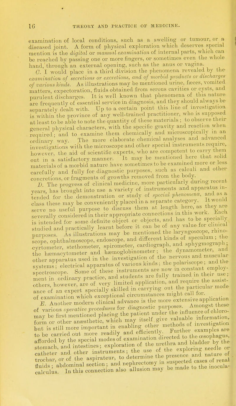 examination of local conditions, such as a swelling or tumour, or a diseased joint. A form of physical exploration which deserves special mention is the digital or manual examination of internal parts, which can be reached by passing one or more fingers, or sometimes even the whole hand, through an external opening, such as the anus or vagina. 0. I would place in a third division the phenomena revealed by the examination of secretions or excretions, and of morbid products or dischai-ges of various kinds. As illustrations may be mentioned urme, fceces, vomited matters, expectoration, fluids obtained from serous cavities or cysts, and purulent discharges. It is well known that phenomena of this nature are frequently of essential service in diagnosis, and they should always be- separately dealt with. Up to a certain point this line of investigation is within the province of any well-trained practitioner, who is supposed at least to be able to note the quantity of these materials ; to observe their general physical characters, with the specific gravity and reaction when required- and to examine them chemically and microscopically in an ordinary way. The more elaborate chemical analyses and advanced investigations with the microscope and other special instruments require, however, the aid of scientific experts, who are competent to carry them out in a satisfactory manner. It may be mentioned here that solid materials of a morbid nature have sometimes to be examined more or less carefully and fully for diagnostic purposes, such as calculi and other concretions, or fragments of growths removed from the body. _ D The progress 0f clinical medicine, more particularly during recent years, has brought into use a variety of instruments and apparatus in- tended for the demonstration or study of special phenomena, and as a class these may be conveniently placed in a separate category Itwould serve no useful purpose to discuss them at length here, as they are severally considered in their appropriate connections m this woi k. Uac s Intended for some definite object or objects, and has o ^ spe ia studied and practically learnt before it can be of any value for clinical purposes Is illustrations may be mentioned the laryngoscope, rhino Lope, ophthalmoscope, endoscope, and different kinds of speculum ; t c cyrtometer, stethometer, spirometer, cardiograph, and sphygmogra the hemacytometer and heemoglobinometer; the ^^^J^ other apparatus used in the investigation o the ^^f^dtiE systems electrical apparatus of various kinds ; the polai iscope and the spectroscope Some of these instruments are now m cons ant emplo) - men in ordinary practice, and students arc fully trained m heir use; ottershowever, are of very limited application, and require the assist Ince of an Sprt specially'skilled hi carrying out Uui particular mode of examination which exceptional circumstances might call tor. ° 1 Tnother modern clinical advance is the more of various operative procedures for diagnostic purposes. Amongst tueso to be carried out move readily and efficiently Fnrth er ««m • nSorded by the epecial modes of examination directed to I < rasopna u , SS* id inftinea; • ^ ~ £JiXZ calculus. In this connection also allusion may be made to