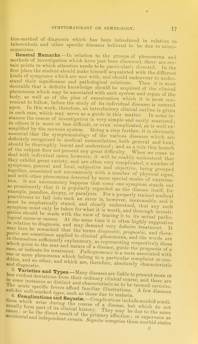 tion-method of diagnosis which has been introduced in relation to tuberculosis and other specific diseases believed to be duo to mien,- organisms. General Remarks.—In relation to the groups of phenomena and methods ot investigation which have just been discussed, there are cer- tain pomrs to which attention needs to be particularly directed. In the first place the student should make himself acquainted with the different kinds of symptoms which are met with, and should endeavour to under- stand their significance and pathological relations. Then it is most desirable that a definite knowledge should be acquired of the clinical phenomena which may be associated with each system and oro-an of the body, as well as of the plan of examination which it is most con venient to follow, before the study of its individual diseases is entered upon In this work, therefore, an introductory clinical outline is riven in each case, which may serve as a guide in this matter. In some in- stances the course of investigation is very simple and easily mastered • in others it is more or less difficult, or even complicated, as is well ex- emplified by the nervous system. Going a step further, it is obviously essential that the symptomatology of the various diseases which are definitely recognized m medical nomenclature, both general and local should be thoroughly learnt and understood ; and as a rulftCbranch ot the subject does not present any great difficulty. When we come to deal with individual cases, however, it will be readily understood tlmt tV^lrV^ Td T6 °ften ™7 —Plated, a^number o wftTNSene?11anCI local> objective and objective, being grouped together associated not uncommonly with a number of physicf] s and W1th other phenomena detected by more special mode's of exlS o prom nen irSTi 7 Tf *** 8s out •so prominently that it is popularly regarded as the disease itself for HZi6' V™dl?%d?T* °r V^y^- For a properly trained medica ^^^^^^ ts^fQsn d:£— sifts *bichpointl lhe *^l T aY^Veseuti^ respective^ hose J i ; , , stt™LT7l  dlSeaSe'.^ide ^ Prognosis of a 're phenomena whTch ^tho^omomc 18 * term associated with dition and no other 1,1 \ . g. f'° & PaHicuIar complaint or and di;w,«c ' WhlCh ^ thei^e, absolutely characte con- acteristic less 7^T™t7jFB-7?l™y ?-isea8eS are ]iable t0 P^sent more or in some \£^Ti^J%S —se, and the are acute specfie jT't'?8 t0 be termed *«™«* ^^^^^^^^ Afewdiseases •ally form pa,, of i Hi, ; 'd ffiZl W ^ fnt1which d° canse; or be the direct resuU of t lhe^7. bo due to th« same accidental and independent evelfflSST7 H,Tcctio ' or ™P<tvo»o as P naent events. ^'5f«ete comprise those morbid states 0