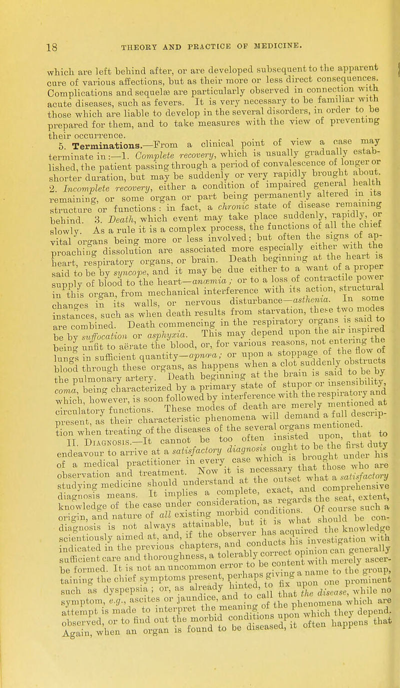 which are left behind after, or are developed subsequent to the apparent cure of various affections, but as their more or less direct consequences. Complications and sequela? are particularly observed in connection with acute diseases, such as fevers. It is very necessary to be familiar with those which are liable to develop in the several disorders, m order to be prepared for them, and to take measures with the view of preventing their occurrence. 5. Terminations.—From a clinical point of view a case may terminate in:—1. Complete recovery, which is usually gradually estab- lished, the patient passing through a period of convalescence of longer or shorter duration, but may be suddenly or very rapidly brought about 2. Incomplete recovery, either a condition of impaired general health remaining, or some organ or part being permanently altered m its structure or functions fin fact, a chronic state of disease remaining behind. 3. Death, which event may take place suddenly, ™pidlyor slowly. As a rule it is a complex process, the functions of all the chiet vital organs being more or less involved; but often the signs of ap- proaching dissolution are associated more especially either with the heart respiratory organs, or brain. Death beginning at the heart is safeto be by ««»^, and'it maybe due either to a want of a proper upply o£ bfood to the heart-Jwnta / or to a loss of contractile power nPthfs organ, from mechanical interference with its action, structural changes in its walls, or nervous disturbance-a^emo.. In some instances such as when death results from starvation, the,e two modes aTe combined. Death commencing in the respiratory organs is said to be by «Ration or asphyxia. This may depend upon the air^pired being unfit to aerate the blood, or, for various reasons, no enter mg^the luncS in sufficient quantity-op*™; or upon a stoppage of the flow of bW through these organs, as happens when a clot suddenly obstructs the Dulmonary artery. Death beginning at the bram is said to be by ta^rg characterized by a primary state of ^^^i which however, is soon followed by interference with the iespn atoiy ana dr uttory functions. These modes of death are^merely --tioned at present as their characteristic phenomena will demand a tuli aesci ip Son when treating of the diseases of the severa cjgans -n^ed. 11 Diagnosis.—It cannot be too often insisted upon, endeavour to arrive at a satisfactory diagnosis ought tc. be the first duty of a medical ^ ^l^J^ are observation and treatment. Now^it is necessa y satisfactory studying medicine ^^^^^^T^ comprehensive diagnosis means. It implies a c> , , . extent, knowledge of the case under consideration a' ™^ ; such a origin, and nature of *«^K¥^7lSld be con- diagnosis is not always f^hUrw ha acquired the knowledge scient.ously aimed at and, it the obse, ™* . investigation with indicated in the previous chapters and condacts_ins j, nerally sufficient care and thoroughness, a ^^J^J^ 3y ascer- be formed. It is not an uncommon error to bes eotent w . taining the chief symptoms present, perhaps giving . . eto S.^ such as dyspepsia ; or, as already banted to ^ ^ P ^ nQ