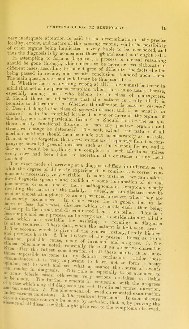very inadequate attention is paid to the determination of the precise locality, extent, and nature of the existing lesions ; while the possibility of other organs being implicated is very liable to be overlooked and thus the diagnosis is by no means so thorough and exact as it ouo-ht to be In attempting to form a diagnosis, a process of mental reasoning should be gone through, which needs to be more or less elaborate in different cases, according to their degree of difficulty, the facts elicited being passed m review, and certain conclusions founded upon them The main questions to be decided may be thus stated • 1 Whether there is anything wrong at all ?—for it must be borne in mind that not a few persons complain when there is no actual disease especially among those who belong to the class of malingerers' 2. .-should there be indications that the patient is really ill it is requisite to determine :-«. Whether the affection is acute or cironic f i. Does it belong to the class of general diseases, and, if so, what is its nature ' c. Is the mischief localized in one or more of the organs of the body, or m some particular tissue ? d. Should this be the case is there merely functional disorder, or can any positive organic and structural change be detected P The seat, extent, and nature of all morbid conditions should then be made out as accurately as possible It must not be forgotten that local lesions are frequently foundC panymg so-called general diseases, such as the various fever and a diagnosis would be anything but complete in such affections unless mSie?1'6  b6en tak6n t0 aSC6rtain the existence of any W The exact mode of^ arriving at a diagnosis differs in different cases while the degree of difficulty experienced in coming toTcori^ct con willed np ,n the mind, and discriminated from each other tL S fe-Thiri^S' sr -jsr^ r1 - rennired. Th^ aJ, J^T*. at io™ng a diagnosis ~„ u ui 'J UJ- presei «»es impossible to comeT anv Sefin fI T -P°ln is SOme- •^mstances it is verv impo^f / ? C0nclusi0I>- Under these Opinion, bat to wait and Tee wW -f™ no,t fc° form a h»sty render in diagnosis This , T ^ ,fhe C°UrSe of eve»fc« * acute febrile cSes other so v ^f01^ to be attended to < be marie. TheTaSSnJ?7 80noM. Stakes are liable f *ca*e which maySXS^^^r0 7^ ^ termination, i The Eomenf^t i '^ °0m?8e' ration, ?fer various condition . ft^, H ? —-^ion gnosis ,-an only be S <' <'atment. 1„ some obscure absence of all diseases wKch u M , Pv^r,'.' !* 'T^ ^ K»t £,ivc ho to the symptoms observed,