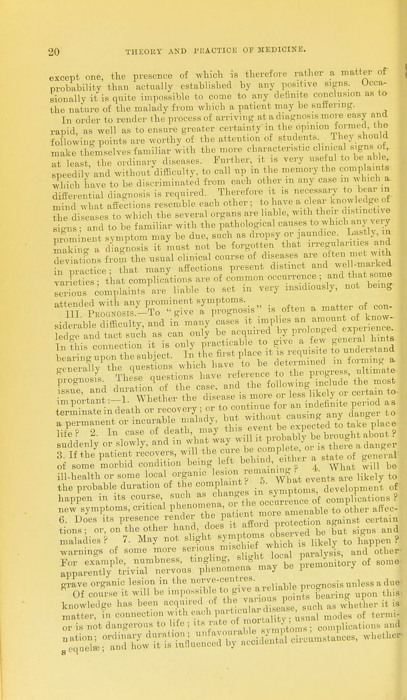 except one, the presence of which is therefore rather a matter of probability than actually established by any positive signs. Occa- sionally it is quite impossible to come to any definite conclusion as to the nature of the malady from which a patient may be suffering. In order to render the process of arriving at a diagnosis move easy and rapid, as well as to ensure greater certain!y in the opinion formed, the following points are worthy of the attention of students They should make themselves familiar with the more characteristic clinical signs ot, at least, the ordinary diseases. Further, it is very useful to be able speedily and without difficulty, to call up in the memory the complaints which have to be discriminated from each other m any case in which a differential diagnosis is required. Therefore it is necessary to bear in S what affections resemble each other ; to have a clear knowledge of the diseases to which the several organs are liable, with their distinctive s ns and to be familiar with the pathological causes to which any very prominent symptom may be due, such as dropsy or jaundice Lastly ra SaSno a diagnosis it must not be forgotten that irregularities and devia fons from the usual clinical course of diseases are often met with in Practice - that many affections present distinct and well-marked Varieties - that complications are of common occurrence ; and that some serious complaints are liable to set m very insidiously, not being attended with any prominent symptoms. _ 111 Prognosis.-To give a prognosis is often a mattei :oi^ con siderable difficulty, and in many cases it implies an amount of know- ete and S such as can only be acquired by prolonged experience Tnrtari • T wLtlr tLTsei is more or les5°likely »■ certain to of some morbid condition hem^}^^^? 4. What will be ill-health or some local organic lesion re fining r tQ the probable duration of the oo-plaint 5. Wh«hev•» J f happen in its course, such as changes in } l , plications ? nefsymptoms, critical P^nom-a or the * J ^ ^ affec. 6. Does its presence render the patient nu . t cerhun tions; or, on the other hand does it afford protect g ^ maladies? 7. May not slight ,lv to happen? warnings of some more serious mischief wh ch Id elv ■For example, numbness, tmglmg, flight local par y , ^ apparently trivial nervous phenomena may be premoi y grave organic lesion m the nerve-centi es. ,n.0CTn0sis unless a due * Of course it will be impossible to give a>« ha » p gnu .1 as been acquired of the various points beaung P