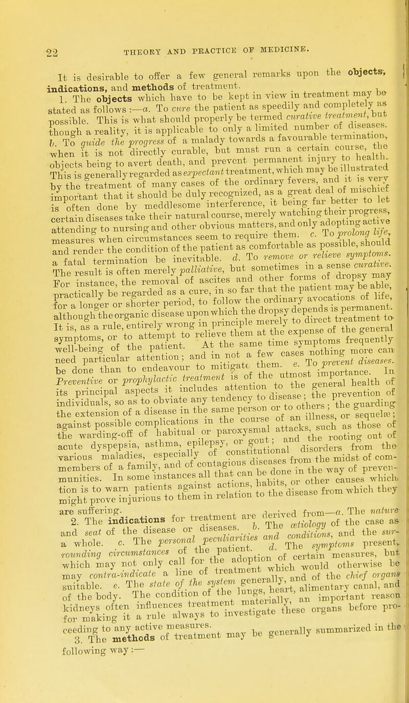 It is desirable to offer a few general remarks upon the objects; indications, and methods of treatment. 1 The objects which have to be kept in view m treatment may be stated as follows :-a. To cure the patient as speedily and completely as possible. This is what should properly be termed cwraUve ^nentMJ, thouo-h a reality, it is applicable to only a limited number of peases. 6 To glide the progress of a malady towards a favourable tai^ when it is not directly curable, but must run a f^o^^8 obiects being to avert death, and prevent permanent nrjur to health This is o-enerallyregarded as expectant treatment, which may be illustrated by the treatment o&f many cafes of ^.^f^^I^ot^i important that it should be duly recognized, as a great deal of m iscn tt ^ often done by meddlesome interference, it being far better to let certain diseases take their natural course, merely watching their progress, S nding S nursing and other obvious matters and only measures when circumstances seem to require them c. 1 o p along ttf«, JndTvenlTtL condition of the patient as comfortable as possible, should a fatal termination be inevitable, d. To remove or relieve sympt°ms- Th^result £ of ten meve]j palliative, but sometimes m a sense curatne Vol instance the removal of ascites and other forms of dropsy may practicably be egarded as a cure, in so far that the patient may be aM need particular attention; and in not a fe*^ ™' Jmt dim be done than to endeavour to mitigate them e. i\ 1r Preventive or prophylactic ^^\^ti^e^t^i health of its principal aspects it includes attention to tne g tion of individuals, so as to obviate any tendency to disease >*™V™ Aing- the extension of a disease in the same persor, or t> ot hers the g g against possible complications m the course of «^UW 0 ^ of the warding-off of habitual or P*^^.**^Ve rooting out of acute dyspepsia, asthma, ^^^'^^tonal duelers from the various maladies especially of ~°f™™froin the midst of com- =S SSSS ^ , are suffering. .wivod from—a. The nature- 2. The indications for treatment are derived tiom ^ ^ and seai of the disease or ^e8;.^™S£, and the «tr- a whole. c. The l^.^SST 5 tSTS^' P«* rounding circumstances ot the P™eut; 1 f tJn measures, but which may not only ca 1 for the adopotherwise be may contra-indicate a line of tre ^ent which J 0 ^ ^ suitable. The ^.tf.^XTl5lTSt?Sto««ta7 --1, and of the body. The condition of the ' important reason following way:—