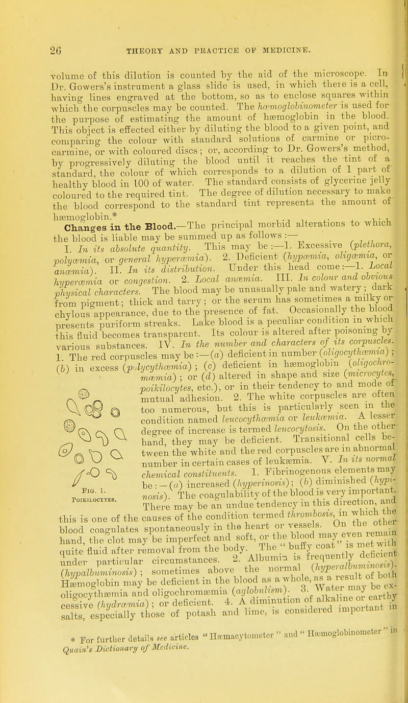 volume of this dilution is counted by the aid of the microscope. In Dr. Growers's instrument a glass slide is used, in which there is a cell, having lines engraved at the bottom, so as to enclose squares within which the corpuscles may be counted. The hwmoglobinometer is used for the purpose of estimating the amount of haemoglobin in the blood. This object is effected either by diluting the blood to a given point, and comparing the colour with standard solutions of carmine or picro- carmine, or with coloured discs; or, according to Dr. Gowers's method, by progressively diluting the blood until it reaches the tint of a standard, the colour of which corresponds to a dilution of 1 part of healthy blood in 100 of water. The standard consists of glycerine nelly coloured to the required tint. The degree of dilution necessary to make the blood correspond to the standard tint represents the amount ot haemoglobin* . u- M Changes in the Blood.—The principal morbid alterations to which the blood is liable may be summed up as follows :— I In its absolute quantity. This may be :—1. Excessive■ (plethora, polvcemia, or qeneral hyperemia). 2. Deficient (hypmrnia, oligemia, or anosmia). II. In its distribution. Under this head come:-1. Local hyperemia or congestion. 2. Local anosmia. III. In colour and obvious- ■physical characters. The blood may be unusually pale and watery ; dark from pigment; thick and tarry; or the serum has sometimes a milky or- chylous appearance, clue to the presence of fat. Occasionally the blood presents puriform streaks. Lake blood is a peculiar condition m which this fluid becomes transparent. Its colour is altered after poisoning by various substances. IV. In the number and characters of its corpuscles.. 1 The red corpuscles may be :—(a) deficient in number (oligocythemia) T (b) in excess (pdycythmmia) ; (c) deficient in hasmoglobm (ohgochro- K J mmmia) ; or (d) altered m shape and size (microcytes ^ poikilocytes, etc.), or in their tendency to and mode ot f\®r* mutual adhesion. 2. The white corpuscles are often VV ©R ft too numerous, but this is particularly seen in the condition named leucocythcemia or leukcemia. A lesser (o\ r\ C\ degree of increase is termed leucocytosis. On the other- ^ V\ h & th may be deficient. Transitional cells be & <F\ C\ tween the white and the red corpuscles are in abnorma O \J ^ number in certain cases of leukaemia. V. In its normal /fO % chemical constituents. 1. Fibrinogenous elements may U be • - (a) increased (hyperinosis); (b) diminished (hyp* Po^ks nosis). The coagiilability of the blood is very importan- Poikilocytes. Th Je be ^ undue tendeBcy m thw d 1 rection, a ul this is one of the causes of the condition termed throwhods in which the blood coagulates spontaneously in the heart or vessels. On the J J hand the clot may be imperfect and soft, or the blood may even lenuu JriS'Sid7lr rLoval from the body. The » bully coa ,» is metwj under particular circumstances. 2. Albums is ^^J^S3 aypalbuminosis); sometimes above the normal (hypm,li nn Hemoglobin may be deficient in the blood as a whole, as a resu , o| oligocythemia and oligochromasia (aglobuhsm): 8. Water^maj bee| cessive (hydremia) ; or deficient. 4. A diminution of alkaline 01 can 1 salts especially those of potash and lime, is considered miportant m * For further detail. * articles  Hemacytometer » and « Ilaanoglobinomctcr ' Quain's Dictionary of Medicine.