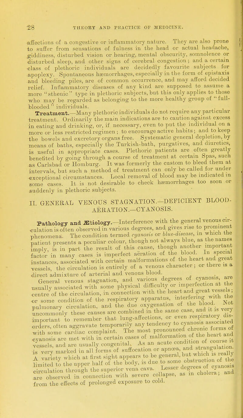 affections of a congestive or inflammatory nature. They are also prone to suffer from sensations of fulness in the head or actual headache, giddiness, disturbed vision or hearing, mental obscurity, somnolence or disturbed sleep, and other signs of cerebral congestion; and a certain class of plethoric individuals are decidedly favourite subjects for apoplexy. Spontaneous hosmorrhages, especially in the form of epistaxis and bleeding piles, are of common occurrence, and may afford decided relief. Inflammatory diseases of any kind are supposed to assume a more  sthenic  type in plethoric subjects, bnt this only applies to those who may be regarded as belonging to the more healthy group of full- blooded  individuals. Treatment.—Many plethoric individuals do not require any particular treatment. Ordinarily the main indications are to caution against excess in eating and drinking, or, if necessary, even to put the individual on a more or less restricted regimen ; to encourage active habits; and to keep the bowels and excretory organs free. Systematic general depletion, by means of baths, especially the Turkish-bath, purgatives, and diuretics, is useful in appropriate cases. Plethoric patients are often greatly benefited by going through a course of treatment at certain Spas, such .as Carlsbad or Homburg. It was formerly the custom to bleed them at intervals, but such a method of treatment can only be called for under •exceptional circumstances. Local removal of blood may be indicated in some cases. It is not desirable to check hemorrhages too soon or suddenly in plethoric subjects. II GENERAL VENOUS STAGNATION.—DEFICIENT BLOOD- AERATION.—CYANOSIS. Pathology and etiology.—Interference with the general venous cir- culation is of ten observed in various degrees, and gives rise to prominent phenomena. The condition termed cyanosis or blue-disease, m which the patient presents a peculiar colour, though not always blue as the names imply, is in part the result of this cause, though another important factor in many cases is imperfect aeration of the blood. In special instances, associated with certain malformations of the heart and gieat vessels, the circulation is entirely of a venous character ; or there is a direct admixture of arterial and venous blood , General venous stagnation, and various degrees of cyanosis a e usually associated with some physical difficulty or ™P«^n «* ™6 centre of the circulation, in connection with the hear and greatvessels or some condition of the respiratory apparatus, ^erfering with the pulmonary circulation, and the due oxygenation of the blood. Not uncommonly these causes are combined m the same caseand i s v j important to remember that lung-affections, or even resp*atoryto orders, often aggravate temporarily any tendency to cyanosis asisociated with some cardiac complaint. The most pronounced chrome forms of cyanosis are met with in certain eases of malformation of the heart and S and are usually congenital, As an acute condition ot course t J very marked in all Lmfat suffocation or apnea, and Bteangnton. A variety which at first sight appears to be general,but which is .e. 1 ) Llted to the upper half of the body, is due to ^/■J**8*^ drculation through the superior vena cava. Lesser degrees of cyanosis SdbSEed °n connection with severe collapse, as in cholera; and from the effects of prolonged exposure to cold.