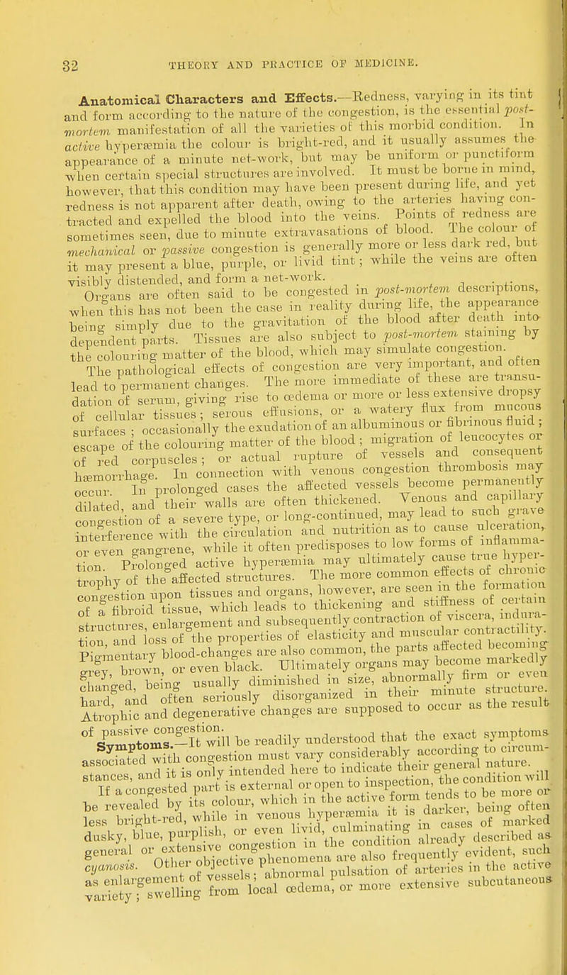Anatomical Characters and Effects.—Redness, varying ra its tint and form according to the nature of the congestion, is the essentia] 'post- mortem manifestation of all the varieties of this movhtd condition. n active hypersemia the colour is bright-red, and it usually assumes the appearance of a minute net-work, but may be uniform or punctiform when certain special structures are involved. It must he borne m mind however, that this condition may have been present during life, and yet redness is not apparent after death, owing to the arteries having con- tracted and expelled the blood into the veins Points of redness are sometimes seen, due to minute extravasations of blood, ^he colour of mechanical or passive congestion is generally more or less dark red but it may present a blue, purple, or livid tint; while the veins are often visibly distended, and form a net-work. Organs are often said to be congested m post-mortem descriptions, when this has not been the case in reality during life the appearance being simply clue to the gravitation ot the blood after death mta depeudent p-arts. Tissues are also subject to post-mortem staining by the colouring matter of the blood, which may s.mu ate congestion. The pathological effects of congestion are very important, and often lead^permanent changes. The more immediate ot these are transu- dation o^ serum, giving rise to oedema or more or less extensive dropsy of cellular tissued; serous effusions, or a watery flux rotn mucous surfaces • occasionally the exudation of an albuminous or fibrinous fluid ; escape of the colouring matter of the blood ; migration of leucocytes or of red corpuscles; or actual rupture of vessels and consequent hUorrhage1 In connection with venous congestion thrombosis may occur S prolonged cases the affected vessels become permanently Sed and1 theii walls are often thickened. Venous and capillary con'e tiou of a severe type, or long-continued, may lead to such grave interference with the circulation and nutrition as to cause ulceration, or even gan^-ene, while it often predisposes to low forms of inflamma- tion Prolonged active hyperemia may ultimately cause'truebyper- trophy of the'affected structures. The more common effects of chto mo congestion upon tissues and organs, however, are seen.the foima on of a fibroid tissue, which leads to thickening and stiffness ot ce tain lucr es e. a .gement and subsequently contraction of viscera mdma- stiuctm es 8 properties of elasticity and muscular contractility . Pi^nl ybl~d-oh£,gleB are also common, the parts affected becoming iiown, or even black. Ultimately organs may become, maAedly Ranged, being usually diminished in size ab^m^nut structure of P^sive congeshoii nderstood that the exact symptoms l i,v!rrlit red while in venous hypernsmia it is ciaikci, ubh 0