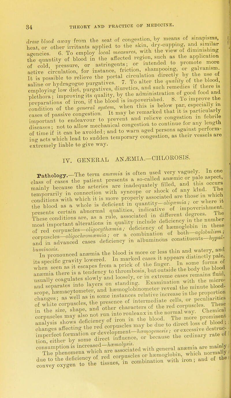draw blood away from the seat, of congestion by means of sinapisms, heat, or other irritants applied to the skin dry-capping- and similar agencies. 6. To employ local measures, with the v.ew of diminishing the quantity of blood in the affected region, such as the application of cold, pressure, or astringents; or intended to promote more active circulation, for instance, friction, shampooing, or galvan.snu I^ possible to relieve the portal circulation directly by the use of saline or hydragogue purgatives. 7. To alter the quality of the blood, employ^ow dift, purgatives, diuretics, and such remedies if there is pSaf improving its Quality, by the administration of good food and preparat ons of iron, if the blood is impoverished 8. lo impiove the oXion of the general system, when this is ^t?«;P^ ^ cases of passive congestion. It may be remarked that it is particularly important to endeavour to prevent and relieve congestion m febrile dTseases not to allow mechanical congestion to continue for any length 5 time if it can be avoided; and to warn aged V^^V^^ ing acts which lead to sudden temporary congestion, as their vessels are extremely liable to give way. IV. GENERAL ANAEMIA.—CHLOROSIS. Fatholoev— The term ancemia is often used very vaguely. In one cla!s o^ cS the patient presents a ^of ^ ^c ov pale aspect mainly because the arteries are inadequately filled and tbi.occurs temporarily in connection with syncope or shock of any kind. I he ! oXions with which it is more properly associated are those in which Z blood Is a whole is deficient in quantity-oliga-mm; or where it ^S ce^B abnormal V^ ^*^^^ These conditions are, as a rule, associated m different degjees. i e 'Tfprtnornoed aneomia the Hood is more or less thin andwatery,£jd itsTpLdc gravity lowered. In marked ^PPe rs ^jH* ™he -rSS * rXfi £.^ o&ette body the Hood »eope, n»m^J'7ae*^ ™ ,e iMtaIoe» relative inorease in tie proportion m the «e.shape and ot ^ ^ ^ Ch j S^^lStnciencyof ^^^^^S-^JSS onaB'ges ^f.^^^^ ' ^1 Sb^^ - bUu.se the ordinary rate of consumption is inc^ased-fcWym. ave mainly The phenomena which ^^^^^Sob^, which normal duo to the deficiency of ^^^SS^ i™; »d of the convey oxygen to the tissues,