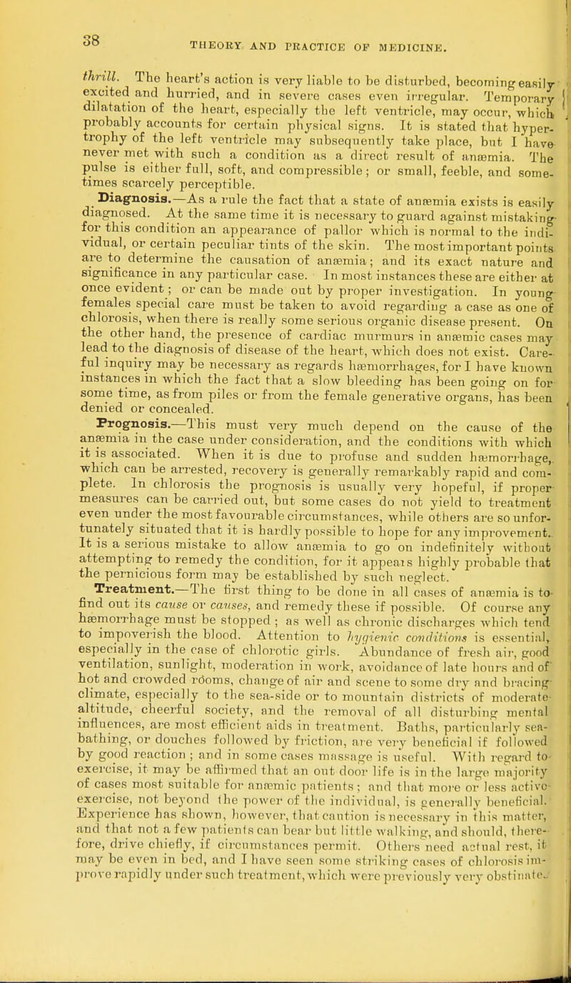 THEORY AND PRACTICE OF MEDICINE. thrill. The heart's action is very liable to be disturbed, becoming easily excited and hurried, and in severe cases even irregular. Temporary dilatation of the heart, especially the left ventricle, may occur, which probably accounts for certain physical signs. It is stated that hyper- trophy of the left ventricle may subsequently take place, but I have- never met with such a condition as a direct result of anasmia. The pulse is either full, soft, and compressible; or small, feeble, and some- times scarcely perceptible. Diagnosis.—As a rule the fact that a state of anaemia exists is easily diagnosed. At the same time it is necessary to guard against mistaking- for this condition an appearance of pallor which is normal to the indi- vidual, or certain peculiar tints of the skin. The most important points, are to determine the causation of anaemia; and its exact nature and significance in any particular case. In most instances these are either at once evident; or can be made out by proper investigation. In young- females special care must be taken to avoid regarding a case as one of chlorosis, when there is really some serious organic disease present. On the other hand, the presence of cardiac murmurs in anaemic cases may lead to the diagnosis of disease of the heart, which does not exist. Care- ful inquiry may be necessary as regards haemorrhages, fori have known instances in which the fact that a slow bleeding has been going on for some time, as from piles or from the female generative organs, has been denied or concealed. Prognosis.—This must very much depend on the cause of the anfemia in the case under consideration, and the conditions with which it is associated. When it is due to profuse and sudden haemorrhage,, wbich can be arrested, recovery is generally remarkably rapid and com- plete. In chlorosis the prognosis is usually very hopeful, if proper- measures can be carried out, but some cases do not yield to treatment even under the most favourable circumstances, while others are so unfor- tunately situated that it is hardly possible to hope for any improvement.. It is a serious mistake to allow anosmia to go on indefinitely without attempting to remedy the condition, for it appeals highly probable that the pernicious form may be established by such neglect. Treatment.—The first thing to bo done in all cases of aneemia is to- find out its cause or causes, and remedy these if possible. Of course any haemorrhage must be stopped ; as well as chronic discharges which tend to impoverish the blood. Attention to hygienic, conditions is essential, especially in the case of chlorotic girls. Abundance of fresh air, good ventilation, sunlight, moderation in work, avoidance of late hours and of hot and crowded rooms, change of air and scene to some dry and bracing climate, especially to the sea-side or to mountain districts of moderate! altitude, cheerful society, and the removal of all disturbing mental influences, are most efficient aids in treatment. Baths, particularly sea- bathing, or douches followed by friction, are very beneficial if followed by good reaction ; and in some cases massage is useful. With regard to exercise, it may be affirmed that an out door life is in the large majority of cases most suitable for anaemic patients ; and that more or loss active exercise, not beyond Ihe power of the individual, is generally beneficial. Experience has shown, however,thai caution isnecessary in tin's matter, and that not a few patients can bear but little walking, and should, there- fore, drive chiefly, if circumstances permit. Others need actual rest, it may be even in bed, and I have seen sonic striking cases of chlorosis im- prove rapidly under such treat ment, which were previously very obstinate.
