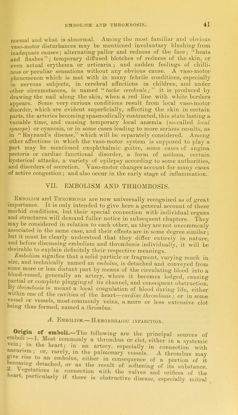 normal and what is abnormal. Among the most familiar and obvious vaso-motor disturbances may be mentioned involuntary blushing from inadequate causes; alternating pallor and redness of the face; heats and flashes; temporary diffused blotches of redness of the skin, or even actual erythema or urticaria ; and sudden feelings of chilli- ness or peculiar sensations without any obvious cause. A vaso-motor phenomenon which is met with in many febrile conditions, especially in nervous subjects, in cerebral affections in children, and under other circumstances, is named  tache cerebrale;  it is produced by drawing the nail along the skin, when a red line with white borders appears. Some very curious conditions result from local vaso-motor disorder, which are evident superficially, affecting the skin in certain parts, the arteries becoming spasmodically contracted, this state lasting a variable time, and causing temporary local anaemia (so-called local, syncope) or cyanosis, or in some cases leading to more serious results, as in  Raynaud's disease, which will be separately considered. Among other affections in which the vaso-motor system is supposed to play a part may be mentioned exophthalmic goitre, some cases of angina pectoris or cardiac functional disorder, a form of asthma, certain hysterical attacks, a variety of epilepsy according to some authorities, and disorders of secretion. Vaso-motor changes account for many cases •of active congestion; and also occur in the early stage of inflammation. VII. EMBOLISM AND THROMBOSIS. Embolism and Thrombosis are now universally recognized as of great importance. It is only intended to give here a general account of these morbid conditions, but their special connection with individual organs and structures will demand fuller notice in subsequent chapters. They may be considered in relation to each other, as they are not uncommonly associated in the same case, and their effects are in some degree similar; but it must be clearly understood that they differ entirely in nature, and before discussing embolism and thrombosis individually, it will be ■desirable to explain definitely their respective meanings. Embolism signifies that a solid particle or fragment, varying much in size, and technically named an embolus, is detached and conveyed from some more or less distant part by means of the circulating blood into a blood-vessel, generally an artery, where it becomes lodged, causing partial or complete plugging of its channel, and consequent obstruction. Ly thrombosis is meant a local coagulation of blood during life, either within one of the cavities of the heart—cardiac thrombosis ; or in some vessel or vessels, most commonly veins, a more or less extensive clot heing thus formed, named a thrombus. A. Embolism.—Hemorrhagic infarction. Origin of emboli.—The following are the principal sources of emboli:—1. Most commonly a thrombus or clot, either in a systemic vein; in the heart; in an artery, especially in connection with aneurism ; or, rarely, in the pulmonary vessels. A thrombus may give rue to an embolus, either in consequence of a portion of it becoming detached, or as the result of softening of its substance. SL ♦ t:,a',or'H ?n COMectaon with the valves and orifices of the cart, particularly ,f there is obstructive disease, especially mitral