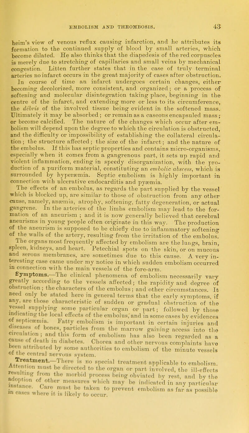 heim's view of venous reflux causing infarction, and he attributes its formation to the continued supply of blood by small arteries, wbich become dilated. He also thinks that the diapedesis of the red corpuscles is merely due to stretching of capillaries and small veins by mechanical congestion. Litten further states that in the case of truly terminal arteries no infarct occurs in the great majority of cases after obstruction. In course of time an infarct undergoes certain changes, either becoming decolorized, more consistent, and organized; or a process of softening and molecular disintegration taking place, beginning in the centre of the infarct, and extending more or less to its circumference, the debris of the involved tissue being evident in the softened mass. Ultimately it may be absorbed ; or remain as a caseous encapsuled mass ; or become calcified. The nature of the changes which occur after em- bolism will depend upon the degree to which the circulation is obstructed, and the difficulty or impossibility of establishing the collateral circula- tion ; the structure affected; the size of the infarct; and the nature of the embolus. If this has septic properties and contains micro-organisms, especially when it comes from a gangrenous part, it sets up rapid and violent inflammation, ending in speedy disorganization, with the pro- duction of a puriform material, constituting an embolic abscess, which is surrounded by hyperemia. Septic embolism is highly important in connection with ulcerative endocarditis and pyaemia. The effects of an embolus, as regards the part supplied by the vessel which is blocked up, are similar to those of obstruction from any other cause, namely, anaemia, atrophy, softening, fatty degeneration, or actual gangrene. In the arteries of the limbs embolism may lead to the for- mation of an aneurism ; and it is now generally believed that cerebral aneurisms in young people often originate in this way. The production of the aneurism is supposed to be chiefly due to inflammatory softening of the walls of the artery, resulting from the irritation of the embolus. The organs most frequently affected by embolism are the lungs, brain, spleen, kidneys, and heart. Petechial spots on the skin, or on mucous and serous membranes, are sometimes clue to this cause. A very in- teresting case came under my notice in which sudden embolism occurred in connection wilh the main vessels of the fore-arm. Symptoms.—The clinical phenomena of embolism necessarily vary greatly according to the vessels affected; the rapidity and degree of obstruction ; the characters of the embolus; and other circumstances. It need only be stated here in general terms that the early symptoms, if any, are those characteristic of sudden or gradual obstruction of the vessel supplying some particular organ or part; followed by those indicating the local effects of the embolus,'and in some cases by evidences of Bepticonria. Fatty embolism is important in certain injuries and diseases of bones, particles from the marrow gaining access into the circulation; and this form of embolism has also been regarded as a cause of death in diabetes. Chorea and other nervous complaints have been attributed by some authorities to embolism of the minute vessels or the central nervous system. Treatment.—There is no special treatment applicable to embolism. t u ? & dlreo*ed to the 01'gan °r Part involved, the ill-effects resulting from the morbid process being obviated by rest, and by the fjoption of other measures which may be indicated in any particular uC*r*.™*t b* <ken to pi-event embolism as far as possible in cases whore it. is likely to occur.