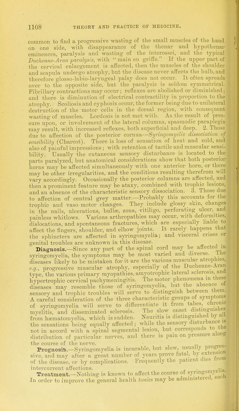 common to find a progressive wasting of the small muscles of the hand on one side, with disappearance of the thenar and hypothenar eminences, paralysis and wasting of the interossei, and the typical Duchenne-Aran paralysis, with  main en griffe. If the upper part of the cervical enlargement is affected, then the muscles of the shoulder and scapula undergo atrophy, but the disease never affects the bulb, and therefore glosso-labio-laryngeal palsy does not occur. It often spreads over to the opposite side, but the paralysis is seldom symmetrical. Fibrillary contractions may occur; reflexes arc abolished or diminished; and there is diminution of electrical contractility in proportion to the atrophy. Scoliosis and cyphosis occur, the former being clue to unilateral destruction of the motor cells in the dorsal region, with consequent wasting of muscles. Lordosis is not met with. As the result of pres- sure upon, or involvement of the lateral columns, spasmodic paraplegia may result, with increased reflexes, both superficial and deep. 2. Those clue to affection of the posterior cornua—Syringomyelic dissociation of sensibility (Charcot). There is loss of sensation of heat and cold, and also of painful impressions ; with retention of tactile and muscular sensi- bility. Usually the cutaneous sensory disturbance is located to the parts paralyzed, but anatomical considerations show that both posterior horns may be affected simultaneously with one anterior horn, or there may be other irregularities, and the conditions resulting therefrom will vary accordingly. Occasionally the posterior columns are affected, and then a prominent feature may be ataxy, combined with trophic lesions, and an absence of the characteristic sensory dissociation. 3. Those due to affection of central grey matter.—Probably this accounts for the trophic and vaso motor changes. They include glossy skm, changes in the nails, ulcerations, bulla?, zona, vitiligo, perforating ulcer, and painless whitlows. Various arthropathies may occur, with deformities, dislocations, and spontaneous fractures, which are especially liable to affect the fingers, shoulder, and elbow joints. It rarely happens that the sphincters are affected in syringomyelia; and visceral crises or genital troubles are unknown in this disease. Diagnosis.—Since any part of the spinal cord may be affected in syringomyelia, the symptoms may be most varied and diverse, lne diseases likely to be mistaken for it are the various muscular atrophies. e.g., progressive muscular atrophy, especially of the Duchenne-Aran type, the various primary myopathies, amyotrophic lateral sclerosis, ana hypertrophic cervical pachymeningitis. The motor phenomena in these diseases may resemble those of syringomyelia, but the absence ot sensory and trophic troubles will serve to distinguish between them. A careful consideration of the three characteristic groups of symptoms of syringomyelia will serve to differentiate it from tabes, chrome myelitis, and disseminated sclerosis. The slow onset distinguishes from hsematomyelia, which is sudden. Neuritis is distinguished bj ai the sensations 'being equally affected; while the sensory disturbance i| not in accord with a spinal segmental lesion, but corresponds to mo distribution of particular nerves, and there is para on pressure along the course of the nerve. Prognosis.—Syringomyelia is incurable, but slow, usually progres- sive, and may after a groat number of years prove Eatal, by extesl0j of the disease, or by complications. Frequently the patient dies tic intercurrent affections. . i; Treatment.—Not hin- is known to affect the course of syringoma em • In order to improve the general health tonics may be administered, sue