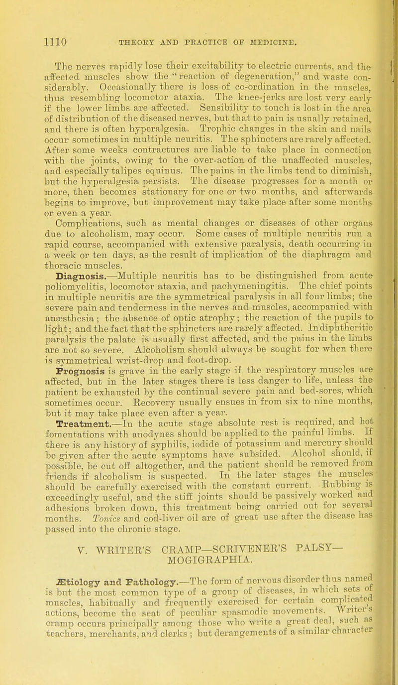 The nerves rapidly lose their excitability to electric currents, and the- affected muscles show the reaction of degeneration, and waste con- siderably. Occasionally there is loss of co-ordination in the muscles, thus resembling locomotor ataxia. The knee-jerks are lost very early if the lower limbs are affected. Sensibility to touch is lost in the area of distribution of the diseased nerves, but that to pain is usually retained, and there is often hyperalgesia. Trophic changes in the skin and nails occur sometimes in multiple neuritis. The sphincters are rarely affected. After some weeks contractures are liable to take place in connection with the joints, owing to the over-action of the unaffected muscles, and especially talipes equinus. The pains in the limbs tend to diminish, but the hyperalgesia persists. The disease progresses for a month or more, then becomes stationary for one or two months, and afterwards begins to improve, but improvement may take place after some months or even a year. Complications, such as mental changes or diseases of other organs due to alcoholism, may occur. Some cases of multiple neuritis run a rapid course, accompanied with extensive paralysis, death occurring in a week or ten days, as the result of implication of the diaphragm and thoracic muscles. Diagnosis.—Multiple neuritis has to be distinguished from acute poliomyelitis, locomotor ataxia, and pachymeningitis. The chief points in multiple neuritis are the symmetrical paralysis in all four limbs; the severe pain and tenderness in the nerves and muscles, accompanied with anaesthesia ; the absence of optic atrophy; the reaction of the pupils to light; and the fact that the sphincters are rarely affected. In diphtheritic paralysis the palate is usually first affected, and the pains in the limbs are not so severe. Alcoholism should always be sought for when there is symmetrical wrist-drop and foot-drop. Prognosis is grave inthe early stage if the respiratory muscles are affected, but in the later stages there is less danger to life, unless the patient be exhausted by the continual severe pain and bed-sores, which sometimes occur. Eecovery usually ensues in from six to nine months, but it may take place even after a year. Treatment.—Iu the acute stage absolute rest is required, and hot fomentations with anodynes should be applied to the painful limbs. If there is any history of syphilis, iodide of potassium and mercury should be given after the acute symptoms have subsided. Alcohol should, if possible, be cut off altogether, and the patient should be removed from friends if alcoholism is suspected. In the later stages the muscles should be carefully exercised with the constant current. Rubbing is exceedingly useful, and the stiff joints should be passively worked and adhesions broken down, this treatment being carried out for several months. Tonics and cod-liver oil are of great use after the disease lias passed into the chronic stage. V. WRITER'S CRAMP—SCRIVENER'S PALSY— MOGIGRAPHIA. JEtiology and Pathology.—The form of nervous disorder thus named is but the most common type of a group of diseases, in which sets ot muscles, habitually and frequently exercised for certain complicated actions, become the seat of peculiar spasmodic movements. Writers cramp occurs principally among those who write a great deal, such as teachers, merchants, a*id clerks j but derangements of a similar character