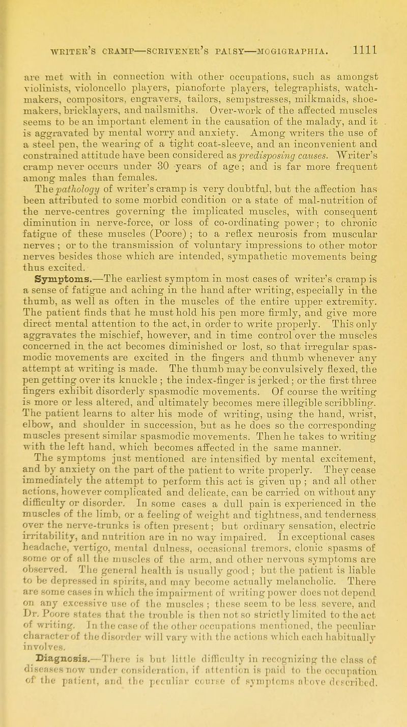 are met with in connection with other occupations, such as amongst violinists, violoncello players, pianoforte players, telegraphists, watch- makers, compositors, engravers, tailors, sempstresses, milkmaids, shoe- makers, bricklayers, andnailsmiths. Over-work of the affected muscles seems to be an important element in the causation of the malady, and it is aggravated by mental worry and anxiety. Among writers the use of a steel pen. the wearing of a tight coat-sleeve, and an inconvenient and constrained attitude have been considered as predisposing causes. Writer's cramp never occurs nnder 30 years of age; and is far more frequent among males than females. The pathology of writer's cramp is very doubtful, but the affection has been attributed to some morbid condition or a state of mal-nutrition of the nerve-centres governing the implicated muscles, with consequent diminution in nerve-force, or loss of co-ordinating power ; to chronic fatigue of these muscles (Poore) ; to a reflex neurosis from muscular nerves ; or to the transmission of voluntary impressions to other motor nerves besides those which are intended, sympathetic movements being thus excited. Symptoms.—The earliest symptom in most cases of writer's cramp is a sense of fatigue and aching in the hand after writing, especially in the thumb, as well as often in the muscles of the entire upper extremity. The patient finds that he must hold his pen more firmly, and give more direct mental attention to the act, in order to write properly. This only aggravates the mischief, however, and in time control over the muscles concerned in the act becomes diminished or lost, so that irregular spas- modic movements are excited in the fingers and thumb whenever any attempt at writing is made. The thumb may be convulsively flexed, the pen getting over its knuckle ; the index-finger is jerked; or the first three fingers exhibit disorderly spasmodic movements. Of course the writing is more or less altered, and ultimately becomes mere illegible scribbling. The patient learns to alter his mode of writing, using the hand, wrist, elbow, and shoulder in succession, but as he does so the corresponding muscles present similar spasmodic movements. Then he takes to writing with the left hand, which becomes affected in the same manner. The symptoms just mentioned are intensified by mental excitement, and by anxiety on the part of the patient to write properly. They cease immediately the attempt to perform this act is given up ; and all other actions, however complicated and delicate, can be carried on without any difficulty or disorder. In some cases a dull pain is experienced in the muscles of the limb, or a feeling: of weight and tightness, and tenderness over the nerve-trunks is often present; but ordinary sensation, electric irritability, and nutrition are in no way impaired. In exceptional cases headache, vertigo, mental dulness, occasional tremors, clonic spasms of some or of all the muscles of the arm, and other nervous symptoms are observed. The general health is usually good ; but the patient is liable to be depressed in spirits, and may become actually melancholic. There are some cases in winch the impairment of writing power does not depend on any excessive use of the muscles ; these seem to be less severe, and L)r. Poore states that the trouble is then not so strictly limited to the act of wr it ing. In the caseof the other occupations mentioned, the peculiar character of the disorder will vary with the actions which each habitually involves. Diagnosis.— There is but little difficulty in recognizing the class of discuses now nnder consideration, if attention is paid to the occupation of the patient, and the peculiar coarse of symptoms alove (hscribed.