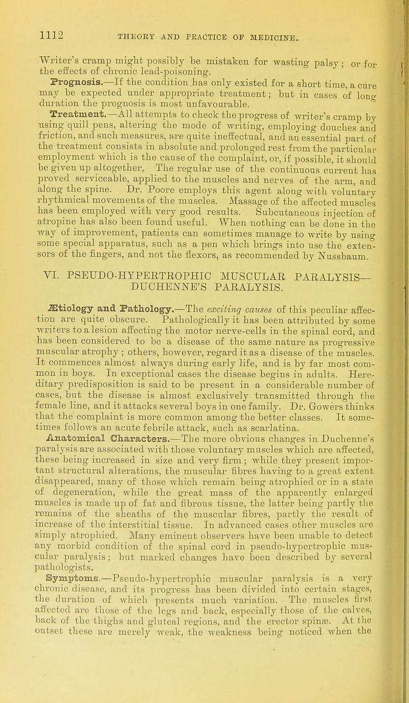 Writer's cramp might possibly be mistaken for wasting palsy ; or for the effects of chronic lead-poisoning. Prognosis.—If the condition has only existed for a short time, a cure may be expected under appropriate treatment; but in cases of lon^ duration the prognosis is most unfavourable. Treatment.—All attempts to check the progress of writer's cramp by using quill pens, altering the mode of writing, employing douches and friction, and such measures, are quite ineffectual, and an essential part of the treatment consists in absolute and prolonged rest from the particular employment which is the cause of the complaint, or, if possible, it should be given up altogether. The regular use of the continuous current has proved serviceable, applied to the muscles and nerves of the arm, and along the spine. Dr. Poore employs this agent along with voluntary rhythmical movements of the muscles. Massage of the affected muscles has been employed with very good results. Subcutaneous injection of atropine has also been found useful. When nothing can be done in the way of improvement, patients can sometimes manage to write by using some special apparatus, such as a pen which brings into use the exten- sors of the fingers, and not the flexors, as recommended by rTussbaum. VI. PSEUDO-HYPERTROPHIC MUSCULAR PARALYSIS— DUCHENNE'S PARALYSIS. iEtiology and Pathology.—The exciting causes of this peculiar affec- tion are quite obscure. Pathologically it has been attributed by some writers to a lesion affecting the motor nerve-cells in the spinal cord, and has been considered to be a disease of the same nature as progressive muscular atrophy ; others, however, regard it as a disease of the muscles. It commences almost always during early life, and is by far most com- mon in boys. In exceptional cases the disease begins in adults. Here- ditary predisposition is said to be present in a considerable number of cases, but the disease is almost exclusively transmitted through the female line, and it attacks several boys in one family. Dr. Gowei's thinks that the complaint is more common among the better classes. It some- times follows an acute febrile attack, such as scarlatina. Anatomical Characters.—The more obvious changes in Duchenne's paralysis are associated with those voluntary muscles which are affected, these being increased in size and very firm ; while they present impor- tant structural alterations, the muscular fibres having to a great extent disappeared, many of those which remain being atrophied or in a si a to of degeneration, while the great mass of the apparently enlarged muscles is made up of fat and fibrous tissue, the latter being partly the remains of the sheaths of the muscular fibres, partly the result of increase of the interstitial tissue. In advanced cases oilier muscles arc simply atrophied. Many eminent observers have been unable to detect any morbid condition of the spinal cord in pseudohypertrophic mus- cular paralysis; but marked changes have been described by several pathologists. Symptoms.—Pseudo-hypertrophio muscular paralysis is a very chronic disease, and ils progress lias been divided into certain stages, the duration of which presents much variation. The muscles first affected are those of the legs and back, especially those of ilie calves, back of the thighs and gluteal regions, and the erector spina1. At the outset these are merely weak, the weakness being noticed when the