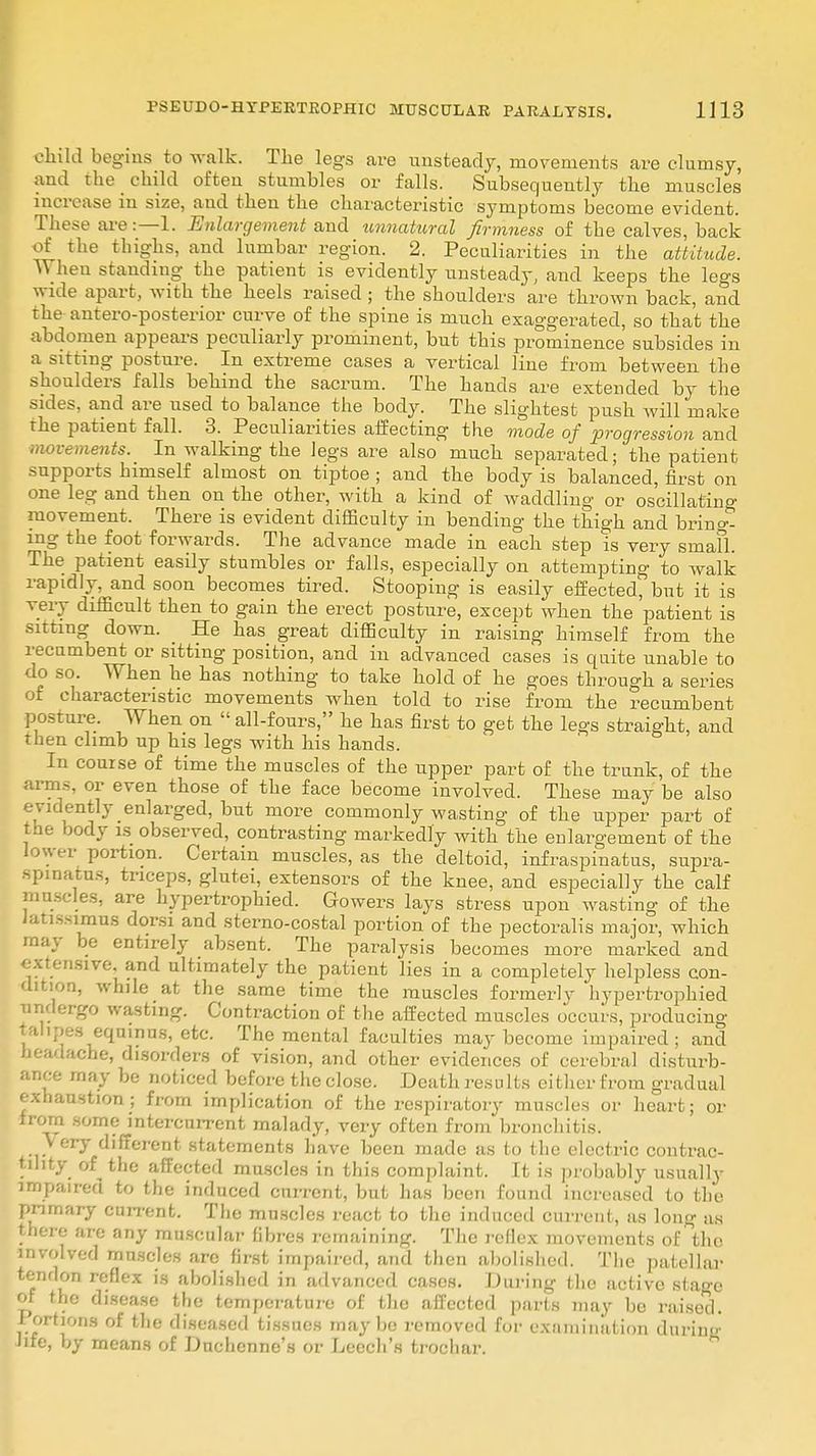 child begins to walk. The legs are unsteady, movements are clumsy, and the child often stumbles or falls. Subsequently the muscles increase in size, and then the characteristic symptoms become evident. These are:—1. Enlargement and unnatural firmness of the calves, back of the thighs, and lumbar region. 2. Peculiarities in the attitude. When standing the patient is evidently unsteady, and keeps the legs wide apart, with the heels raised ; the shoulders are thrown back, and the anteroposterior curve of the spine is much exaggerated, so that the abdomen appears peculiarly prominent, but this prominence subsides in a sitting posture. In extreme cases a vertical line from between the shoulders falls behind the sacrum. The hands are extended by the sides, and are used to balance the body. The slightest push will make the patient fall. 3. Peculiarities affecting the mode of progression and movements. In walking the legs are also much separated; the patient supports himself almost on tiptoe ; and the body is balanced, first on one leg and then on the other, with a kind of waddling or oscillating movement. There is evident difficulty in bending the thigh and bring- ing the foot forwards. The advance made in each step is very smafl. The patient easily stumbles or falls, especially on attempting to walk rapidly, and soon becomes tired. Stooping is easily effected', but it is very difficult then to gain the erect posture, except when the patient is sitting down. He has great difficulty in raising himself from the recumbent or sitting position, and in advanced cases is quite unable to do so. When he has nothing to take hold of he goes through a series of characteristic movements when told to rise from the recumbent posture. When on  all-fours, he has first to get the legs straight, and then climb up his legs with his hands. In course of time the muscles of the upper part of the trunk, of the arms, or even those of the face become involved. These may be also evidently enlarged, but more commonly wasting of the upper part of the body is observed, contrasting markedly with the enlargement of the lower portion. Certain muscles, as the deltoid, infraspinatus, supra- spinous, triceps, glutei, extensors of the knee, and especially the calf muscles, are hypertrophied. Gowers lays stress upon wasting of the latissunus dorsi and sterno-costal portion of the pectoralis major, which may be entirely absent. The paralysis becomes more marked and extensive.and ultimately the patient lies in a completely helpless con- dition, while at the same time the muscles formerly hypertrophied undergo wasting. Contraction of the affected muscles occurs, producing talipes eqninus, etc. The mental faculties may become impaired; and headache, disorders of vision, and other evidences of cerebral disturb- ance may be noticed before the close. Death results either from gradual exhaustion; from implication of the respiratory muscles or heart; or from some intercurrent malady, very often from bronchitis. \ ory different statements have been made as to the electric contrac- tility of the affected muscles in this complaint. It is probably usually impaired to the induced current, but has been found increased to the primary Current. The muscles react to the induced current, as long as there are any muscular fibres remaining. The reflex movements of the involved mnscles are first impaired, and then abolished. The patellar tendon reflex is abolished in advanced cases. During the active stage of the disease the temperature of the affected parts may be raised. Portions of the diseased tissues maybe removed for examination dtirim- life, by means of Duchenne's or Leech's trochar.