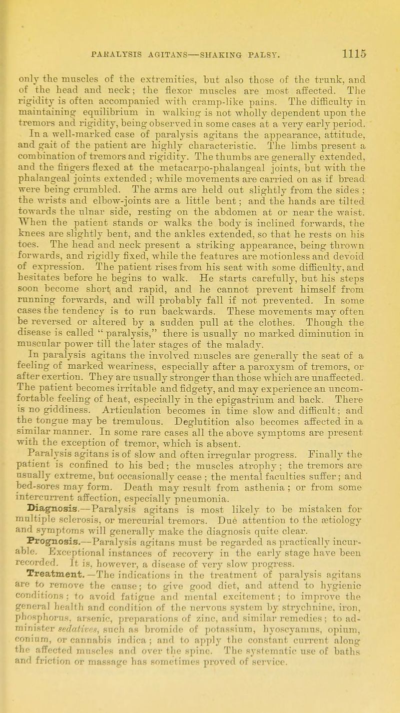 only the muscles of the extremities, but also those of the trunk, and of the head and neck; the flexor muscles are most affected. The rigidity is often accompanied with cramp-like pains. The difficulty in maintaining equilibrium in walking is not wholly dependent upon the tremors and rigidity, being observed in some cases at a very early period. In a well-marked case of paralysis agitans the appearance, attitude, and gait of the patient are highly characteristic. The limbs present a combination of tremors and rigidity. The thumbs are generally extended, and the fingers flexed at the metacarpo-phalangeal joints, but with the phalangeal joints extended ; while movements are carried on as if bread were being crumbled. The arms are held out slightly from the sides ; the wrists and elbow-joints are a little bent; and the hands are tilted towards the ulnar side, resting on the abdomen at or near the waist. When the patient stands or walks the body is inclined forwards, the knees are slightly bent, and the ankles extended, so that he rests on his toes. The head and neck present a striking appearance, being thrown forwai'ds, and rigidly fixed, while the features are motionless and devoid of expression. The patient rises from his seat with some difficulty, and hesitates before he begins to walk. He starts carefully, but his steps soon become short and rapid, and he cannot prevent himself from running forwards, and will probably fall if not prevented. In some cases the tendency is to run backwards. These movements may often be reversed or altered by a sudden pull at the clothes. Though the disease is called  paralysis, there is usually no marked diminution in muscnlar power till the later stages of the malady. In paralysis agitans the involved muscles are generally the seat of a feeling of marked weariness, especially after a paroxysm of tremors, or after exertion. They are usually stronger than those which are unaffected. The patient becomes irritable and fidgety, and may experience an uncom- fortable feeling of heat, especially in the epigastrium and back. There is no giddiness. Articulation becomes in time slow and difficult; and the tongue may be tremulous. Deglutition also becomes affected in a similar manner. In some rare cases all the above symptoms are present with the exception of tremor, which is absent. Paralysis agitans is of slow and often irregular progress. Finally the patient is confined to his bed; the muscles atrophy; the tremors are usually extreme, but occasionally cease ; the mental faculties suffer; and bed-sores may form. Death may result from asthenia ; or from some intercurrent affection, especially pneumonia. Diagnosis.—Paralysis agitans is most likely to be mistaken for multiple sclerosis, or mercurial tremors. Due attention to the natiology and symptoms will generally make the diagnosis quite clear. Prognosis.—Paralysis agitans must be regarded as practically incur- able. Exceptional instances of recovery in the early stage have been recorded. It is. however, a disease of very slow progress. Treatment. —The indications in the treatment of paralysis agitans are to remove the cause; to give good diet, and attend to hygienic conditions ; to avoid fatigue and mental excitement; to improve the general health and condition of the nervous system by strychnine, iron, phosphorus, arsenic, preparations of zinc, and similar remedies; to ad- minist?1 .<■■>;/„/u-ox, sucli as bromide of potassium, hyoscyainus, opium, coninm, or cannabis indica ; and to apply the constant current along the affected muscles and over the spine. The systematic use of baths ami friction or massage has sometimes proved of service.