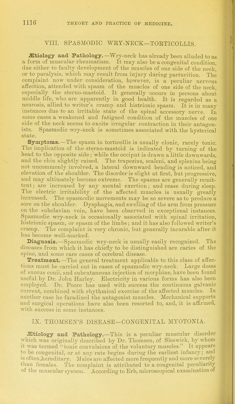 VIII. SPASMODIC WRY-NECK—TORTICOLLIS. .Etiology and Pathology. —Wry-neck lias already been alluded to as a form of muscular rheumatism. It may also be a congenital condition, clue either to faulty development of the muscles of one side of the neck, or to paralysis, which may result from injury during parturition. The complaint now under consideration, however, is a peculiar nervous affection, attended with spasm of the muscles of one side of the neck, especially the sterno-mastoid. It generally occurs in persons about middle life, who are apparently in good health. It is regarded as a neurosis, allied to writer's cramp and histrionic spasm. It is in many instances due to an irritable state of the spinal accessory nerve. In some cases a weakened and fatigued condition of the muscles of one side of the neck seems to excite irregular contraction in their antagon- ists. Spasmodic wry-neck is sometimes associated with the hysterical state. Symptoms.—The spasm in torticollis is usually clonic, rarely tonic. The implication of the sterno-mastoid is indicated by turning of the head to the opposite side ; while the occiput is drawn a little downwards, and the chin slightly raised. The trapezius, scaleni, and splenius being not uncommonly involved, a lateral downward bending is noticed, and elevation of the shoulder. The disorder is slight at first, but progressive, and may ultimately become extreme. The spasms are generally remit- tent ; are increased by any mental exertion; and cease during sleep. The electric irritability of the affected muscles is usually greatly increased. The spasmodic movements may be so severe as to produce a sore on the shoulder. Dysphagia, and SAvelling of the arm from pressure on the subclavian vein, have been observed in exceptional instances. Spasmodic wry-neck is occasionally associated with spinal irritation, histrionic spasm, or spasm of the limbs ; and it has also followed writer's cramp. The complaint is very chronic, but generally incurable after it has become well-marked. Diagnosis.—Spasmodic wry-neck is usually easily recognized. The diseases from which it has chiefly to be distinguished are caries of the spine, and some rare cases of cerebral disease. Treatment.—The general treatment applicable to this class of affec- tions must be carried out in oases of spasmodic wry-neck. Large doses of succus conii, and subcutaneous injection of morphine, have been found useful by Dr. John Harloy. Electricity in various forms has also been employed. Dr. Poore has used with success the continuous galvanic current, combined with rhythmical exercise of the affected muscles. In another case he faradized the antagonist muscles. Mechanical supports and surgical operations have also been resorted to, and, it is affirmed, with success in some instances. IX. THOMSEN'S DISEASE—CONGENITAL MYOTONIA. Etiology and Pathology.—This is a peculiar muscular disorder which was originally described by Dr. Thomsen, of Sleswick, by whom it was termed tonic convulsions of the voluntary muscles. It appears to be congenital, or at any rate begins during the earliest infancy; and is often .hereditary. Males are affected more frequently and more severely than females. The complaint is attributed to a congenital peculiarity of the muscular system. According to Ei'b, microscopical examination of