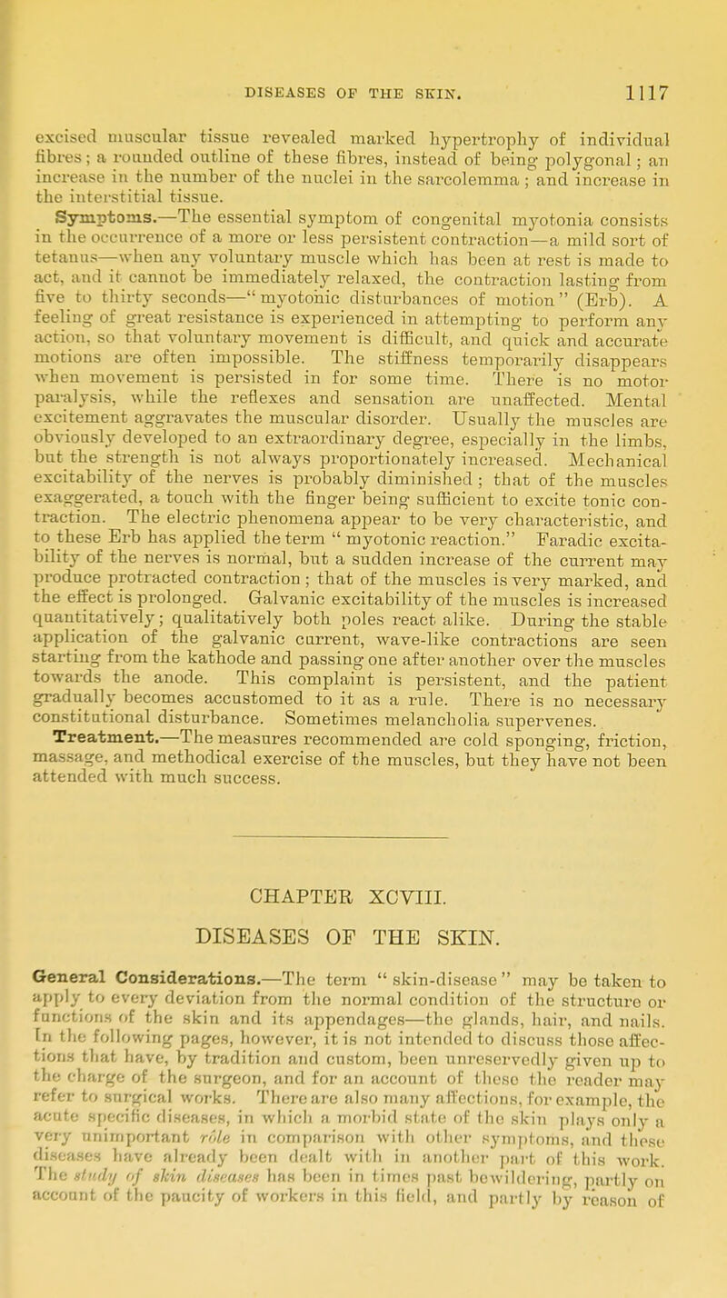 excised muscular tissue revealed marked hypertrophy of individual fibres; a rouuded outline of these fibres, instead of being- polygonal ; an increase in the number of the nuclei in the sarcolemma ; and increase in the interstitial tissue. Symptoms.—The essential symptom of congenital myotonia consists in the occurrence of a more or less persistent contraction—a mild sort of tetanus—when any voluntary muscle which has been at rest is made to act, and it cannot be immediately relaxed, the contraction lasting from five to thirty seconds—myotonic disturbances of motion (Erb). A feeling of great resistance is experienced in attempting to perform any action, so that voluntary movement is difficult, and quick and accurate motions are often impossible. The stiffness temporarily disappears when movement is persisted in for some time. There is no motor paralysis, while the reflexes and sensation are unaffected. Mental excitement aggravates the muscular disorder. Usually the muscles are obviously developed to an extraordinary degree, especially in the limbs, but the strength is not always proportionately increased. Mechanical excitability of the nerves is probably diminished ; that of the muscles exaggerated, a touch with the finger being sufficient to excite tonic con- traction. The electric phenomena appear to be very characteristic, and to these Erb has applied the term  myotonic reaction. Faradic excita- bility of the nerves is normal, but a sudden increase of the current may produce protracted contraction ; that of the muscles is very marked, and the effect is prolonged. Galvanic excitability of the muscles is increased quantitatively; qualitatively both poles react alike. During the stable application of the galvanic current, wave-like contractions are seen starting from the kathode and passing one after another over the muscles towards the anode. This complaint is persistent, and the patient gradually becomes accustomed to it as a rule. There is no necessary constitutional disturbance. Sometimes melancholia supervenes. Treatment.—The measures recommended are cold sponging, friction, massage, and methodical exercise of the muscles, but they have not been attended with much success. CHAPTER XCVIII. DISEASES OF THE SKIN. General Considerations.—The term  skin-disease  may be taken to aPply to every deviation from the normal condition of the structure or functions of the skin and its appendages—the glands, hair, and nails. In the following pages, however, it is not intended to discuss those affec- tions that have, by tradition and custom, been unreservedly given up to the ' barge of the surgeon, and for an account of these the reader may refer to surgical works. There are also many affections, for example, the acute specific diseases, in which a morbid state of the skin plays only a very unimportant role in comparison with other symptoms, and these diseases have already been dealt with iti another part of this work. The study of shin diseases has been in times past bewildering, partly on account of the paucity of workers in this field, and partly by reason of