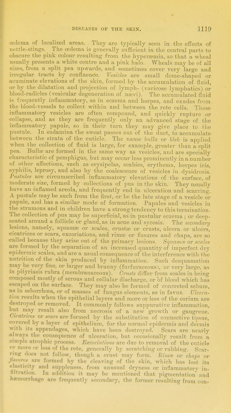 oedema of localized areas. They are typically seen in the effects of nettle-stings. _ The oedema is generally sufficient in the central parts to obscure the pink colour resulting from the hyperemia, so that a wheal usually presents a white centre and a pink halo. Wheals may be of all sizes, from a split pea upwards, and sometimes cover very large and irregular tracts by confluence. Vesicles are small dome-shaped or acnminate elevations of the skin, formed by the accumulation of fluid, or by the dilatation and projection of lymph- (varicose lymphatics) or blood-radicles (vesicular degeneration of naavi). The accumulated fluid is frequently inflammatory, as in eczema and herpes, and exudes from the blood-vessels to collect within and between the rete cells. These inflammatory vesicles are often compound, and quickly rupture or collapse, and as they are frequently only an advanced stage of the inflammatory papule, so in their turn they may give place to the pustule. In sudamina the sweat passes out of the duct, to accumulate between the strata of the cuticle. The name bulla or bleb is applied when the collection of fluid is large, for example, greater than a split pea. Bullae are formed in the same way as vesicles, and are specially characteristic of pemphigus, but may occur less prominently in a number of other affections, such as erysipelas, scabies, erythema, herpes iris, syphilis, leprosy, and also by the coalescence of vesicles in dysidrosis. Pustules are circumscribed inflammatory elevations of the surface, of moderate size, formed by collections of pus in the skin. They usually have an inflamed areola, and frequently end in ulceration and scarring. A pustule maybe such from the first, or be the late stage of a vesicle or papule, and has a similar mode of formation. Papules and vesicles in the strumous and in children have a strong tendency to this termination. The collection of pus may be superficial, as in pustular eczema; or deep- seated around a follicle or gland, as in acne and sycosis. The secondary lesions, namely, squamae or scales, crustae or crusts, ulcera or ulcers, cicatrices or scars, excoriations, and rimae or fissures and chaps, are so called because they arise out of the primary lesions. Squamae or scales are formed by the separation of an increased quantity of imperfect dry epidermic scales, and are a usual consequence of the interference with the nutrition of the skin produced by inflammation. Such desquamation may be very fine, or larger and branny (furfuraceous), or very large, as in pityriasis rubra (membranaceous). Crusts differ fr om scales in beinsr composed mostly of serous and cellular discharge, or of blood which has escaped on the surface. They may also be formed of concreted sebum, as in seborrhcea, or of masses of fungus elements, as in favus. Ulcera- tif/n results when the epithelial layers and more or less of the corium are destroyed or removed. It commonly follows suppurative inflammation, but may result also from necrosis of a new growth or gangrene. Cicatrices or scars are formed by the substitution' of connective tissue, covered by a layer of epithelium, for the normal epidermis and dermis with its appendages, which have been destroyed. Scars are nearly always the consequence of ulceration, but occasionally result from a simple atrophic process. Excoriations are due to removal of the cuticle or more or less of the rete, generally by scratching or rubbing. Star- ring does not follow, though a crust may form. Rimer, or chaps or fitsurts are formed by the cleaving of the skin, which has lost its elasticity and suppleness, from unusual dryness or iiiflammatorv in- filtration. Jri addition it may be mentioned that pigmentation and haemorrhage are frequently secondary, the former resulting from con-