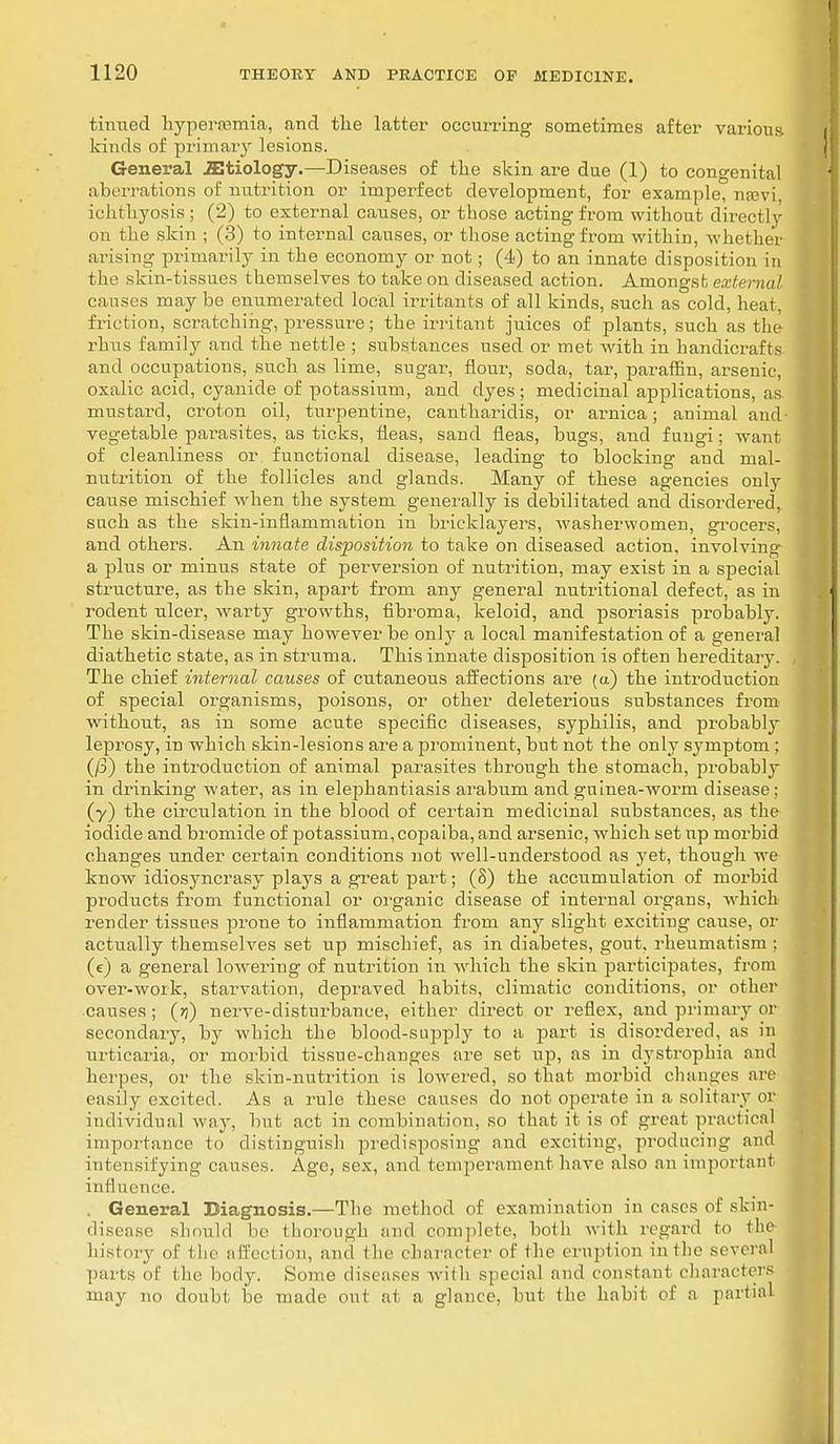 tinned hyperemia, and the latter occurring sometimes after various kinds of primary lesions. General iEtiology.—-Diseases of the skin are due (1) to congenital aberrations of nutrition or imperfect development, for example, neevi ichthyosis ; (2) to external causes, or those acting from without directly on the skin ; (3) to internal causes, or those acting from within, whether arising primarily in the economy or not; (4) to an innate disposition in the skin-tissues themselves to take on diseased action. Amongst external causes may be enumerated local irritants of all kinds, such as cold, heat, friction, scratching, pressure; the irritant juices of plants, such as the rhus family and the nettle ; substances used or met with in handicrafts and occupations, such as lime, sugar, flour, soda, tar, paraffin, arsenic, oxalic acid, cyanide of potassium, and dyes ; medicinal applications, as mustard, croton oil, turpentine, cantharidis, or arnica; animal and vegetable parasites, as ticks, fleas, sand fleas, bugs, and fungi; want of cleanliness or functional disease, leading to blocking and mal- nutrition of the follicles and glands. Many of these agencies only cause mischief when the system generally is debilitated and disordered, such as the skin-inflammation in bricklayers, washerwomen, grocers, and others. An innate disposition to take on diseased action, involving a plus or minus state of perwersion of nutrition, may exist in a special structure, as the skin, apart from any general nutritional defect, as in rodent ulcer, warty growths, fibroma, keloid, and psoriasis probably. The skin-disease may however be only a local manifestation of a general diathetic state, as in struma. This innate disposition is often hereditary. The chief internal causes of cutaneous affections are (a) the introduction of special organisms, poisons, or other deleterious substances from without, as in some acute specific diseases, syphilis, and probably leprosy, in which skin-lesions are a prominent, but not the only symptom ; (/3) the introduction of animal parasites through the stomach, probably in drinking water, as in elephantiasis arabum and guinea-worm disease; (y) the circulation in the blood of certain medicinal substances, as the iodide and bromide of potassium, copaiba, and arsenic, which set up morbid changes under certain conditions not well-understood as yet, though we know idiosyncrasy plays a great part; (8) the accumulation of morbid products from functional or organic disease of internal organs, which render tissues prone to inflammation from any slight exciting cause, or actually themselves set up mischief, as in diabetes, gout, rheumatism; (e) a general lowering of nutrition in which the skin participates, from over-work, starvation, depraved habits, climatic conditions, or other causes ; nerve-disturbance, either direct or reflex, and primary or secondary, by which the blood-supply to a part is disordered, as in urticaria, or morbid tissue-changes ax'e set up, as in dystrophia and herpes, or the skin-nutrition is lowered, so that morbid changes are easily excited. As a rule these causes do not operate in a solitary or individual way, but act in combination, so that it is of great practical importance to distinguish predisposing and exciting, producing and intensifying causes. Ago, sex, and temperament have also an important in II nence. . General Diagnosis.—The method of examination in cases of skin- disease should lie thorough and complete, both with regard to die history of i he affection, and the character of (he eruption in the several parts of the body. Some diseases with special and con stun i characters may no doubt be made out at a glance, but the habit of a partial