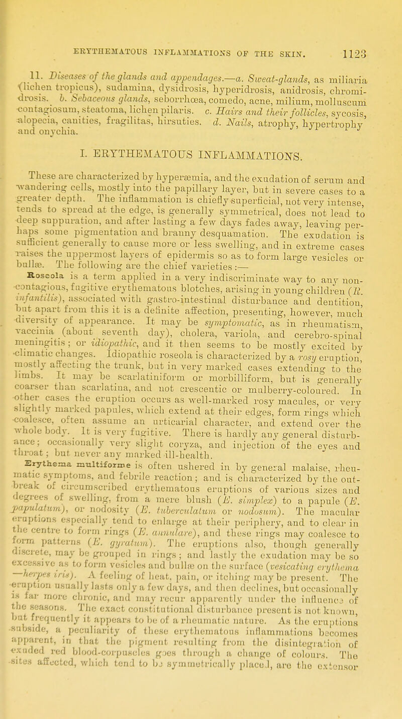 11. Diseases of the glands and appendages.—a. Sweat-glands, as miliaria •(lichen tropicus), sudamina, clysidrosis, hyperidrosis, anidrosis, chrotni- drosis. b. Sebaceous glands, seborrhcea, comedo, acne, milium, molluscum •contagiosum, steatoma, lichen pilaris, c. Hairs and their follicles, sycosis alopecia, canities, fragilitas, hirsuties. d. Nails, atrophy, hypertrophy' and onychia. J I. ERYTHEMATOUS INFLAMMATIONS. These are characterized by hyperemia, and the exudation of serum and ■wandering cells, mostly into the papillary layer, but in severe cases to a _ Bater depth. The inflammation is chiefly superficial, not very intense tends to spread at the edge, is generally symmetrical, does not lead to deep suppuration, and after lasting a few days fades away, leaviu°- per- haps some pigmentation and branny desquamation. The exudation is sufficient generally to cause more or less swelling, and in extreme cases raises the uppermost layers of epidermis so as to form large vesicles or bulla?. The following are the chief varieties :— Roseola is a term applied in a very indiscriminate way to any non- contagious, fugitive erythematous blotches, arising in young children (11 infantilis), associated with gastro-intestinal disturbance and dentition' but apart from this it is a definite affection, presenting, however, much diversity of appearance. It may be symptomatic, as in rheumatism vaccinia (about seventh day), cholera, variola, and cerebrospinal meningitis ; or idiopathic, and it then seems to be mostly excited by •climatic changes. Idiopathic roseola is characterized by a rosy eruption mostly affecting the trunk, but in very marked cases extending to the' limbs. It may be scarlatiniform or morbilliform, but is generally coarser than scarlatina, and not crescentic or mulberry-coloured. In other cases the eruption occurs as well-marked rosy macules, or very •slightly marked papules, which extend at their edges, form rings which ■coalesce, often assume an urticarial character, and extend over the whole body. It is very fugitive. There is hardly any general disturb- ance; occasionally very slight coiyza, and injection of the eyes aud throat; but never any marked ill-health. Erythema multiforme is often ushered in by general malaise, rheu- matic symptoms, and febrile reaction; and is characterized by the out- break of circumscribed erythematous eruptions of various sizes aud degrees of swelling, from a mere blush (M. simplex) to a papule (E. papulatum), or nodosity (E. tuberculatum or nodosum). The macular eruptions especially tend to enlarge at their periphery, and to clear in the centre to form rings (E. annulare), and these rings may coalesce to form patterns (E. gyratum). The eruptions also, though generally discrete, may be grouped in rings; and lastly the exudation may be so excessive as to form vesicles and bulla? on the surface {vesicating enjthefna —herpes iruj. A feeling of heat, pain, or itching maybe present. The •eruption usually lasts only a few days, and then declines, but occasionally is far more chronic, and may recur apparently under the influence of the seasons. The exact constitutional disturbance present is not known, but frequently it appears to be of a rheumatic nature. As the eruptions subside, a peculiarity of these erythematous inflammations becomes apparent, n that the pigment resulting from the disintegration of exuded red blood-corpuscles g:>es through a change of colours. The situs affected, which tend to bj symmetrically placed, arc the extensor
