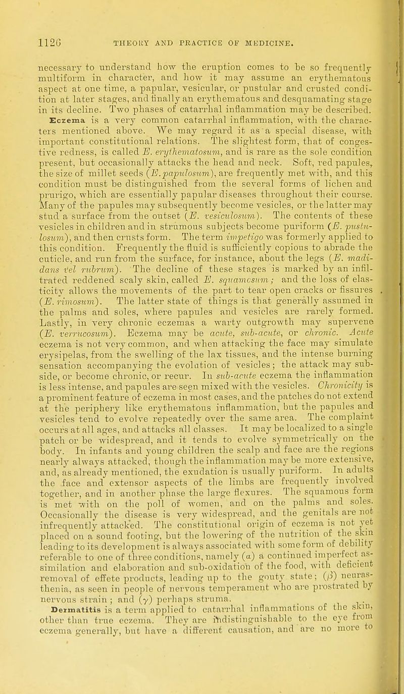 necessaiy to understand how the eruption comes to be so frequently multiform in character, and how it may assume an erythematous aspect at one time, a papular, vesicular, or pustular and crusted condi- tion at later stages, and finally an erythematous and desquamating stage in its decline. Two phases of catarrhal inflammation may be described. Eczema is a very common catarrhal inflammation, with the charac- ters mentioned above. We may regard it as a special disease, with important constitutional relations. The slightest form, that of conges- tive redness, is called E. erythematosum, and is rare as the sole condition present, but occasionally attacks the head and neck. Soft, red papules, the size of millet seeds (E.papillosum), are frequently met with, and this condition must be distinguished from the several forms of lichen and prurigo, which are essentially papular diseases throughout their course. Many of the papules may subsequently become vesicles, or the latter may stud a surface from the outset (E. vesiculosum). The contents of these vesicles in children and in strumous subjects become puriform (E. pustu- losum), and then crusts form. The term impetigo was formerly applied to this condition. Frequently the fluid is sufficiently copious to abrade the cuticle, and run from the surface, for instance, about the legs (E. madi- dans rel rubrum). The decline of these stages is marked by an infil- trated reddened scaly skin, called E. squamosum; and the loss of elas- ticity allows the movements of the part to tear open cracks or fissures (E. rimosum). The latter state of things is that generally assumed in the palms and soles, where papules and vesicles are rarely fonned. Lastly, in very chronic eczemas a warty outgrowth may supervene (E. verruoosum). Eczema may be acute, sub-acute, or chronic. Acute eczema is not very common, and when attacking the face may simulate erysipelas, from the swelling of the lax tissues, and the intense burning sensation accompanying the evolution of vesicles; the attack may sub- side, or become chronic, or recur. In sub-acute eczema the inflammation is less intense, and papules are seen mixed with the vesicles. Ghronicity is a prominent feature of eczema in most cases, and the patches do not extend at the periphery like erythematous inflammation, but the papules and vesicles tend to evolve repeatedly over the same area. The complaint occurs at all ages, and attacks all classes. It may be localized to a single patch or be widespread, and it tends to evolve symmetrically on the body. In infants and young children the scalp and face are the regions nearly always attacked, though the inflammation maybe more extensive, and, as already mentioned, the exudation is usually puriform. In adults the face and extensor aspects of the limbs are frequently involved together, and in another phase the large flexures. The squamous form is met with on the poll of women, and on the palms and soles. Occasionally the disease is very widespread, and the genifals are not infrequently attacked. The constitutional origin of eczema is not yet placed on a sound footing, but the lowering of the nutrition of the skin leading to its development is always associated with some form of debihry referablc to one of three conditions, namely (a) a continued imperfect as- similation and elaboration and sub-oxidation of the food, with deficient removal of effete products, leading up to the gouty state; (jS) neuras- thenia, as seen in people of nervous temperament who are prostrated by nervous strain ; and (y) perhaps struma. Dermatitis is a term applied to catarrhal inflammations of the skin, Other than true eczema. They are ^distinguishable to the eye from eczema generally, but have a different causation, and are no more to