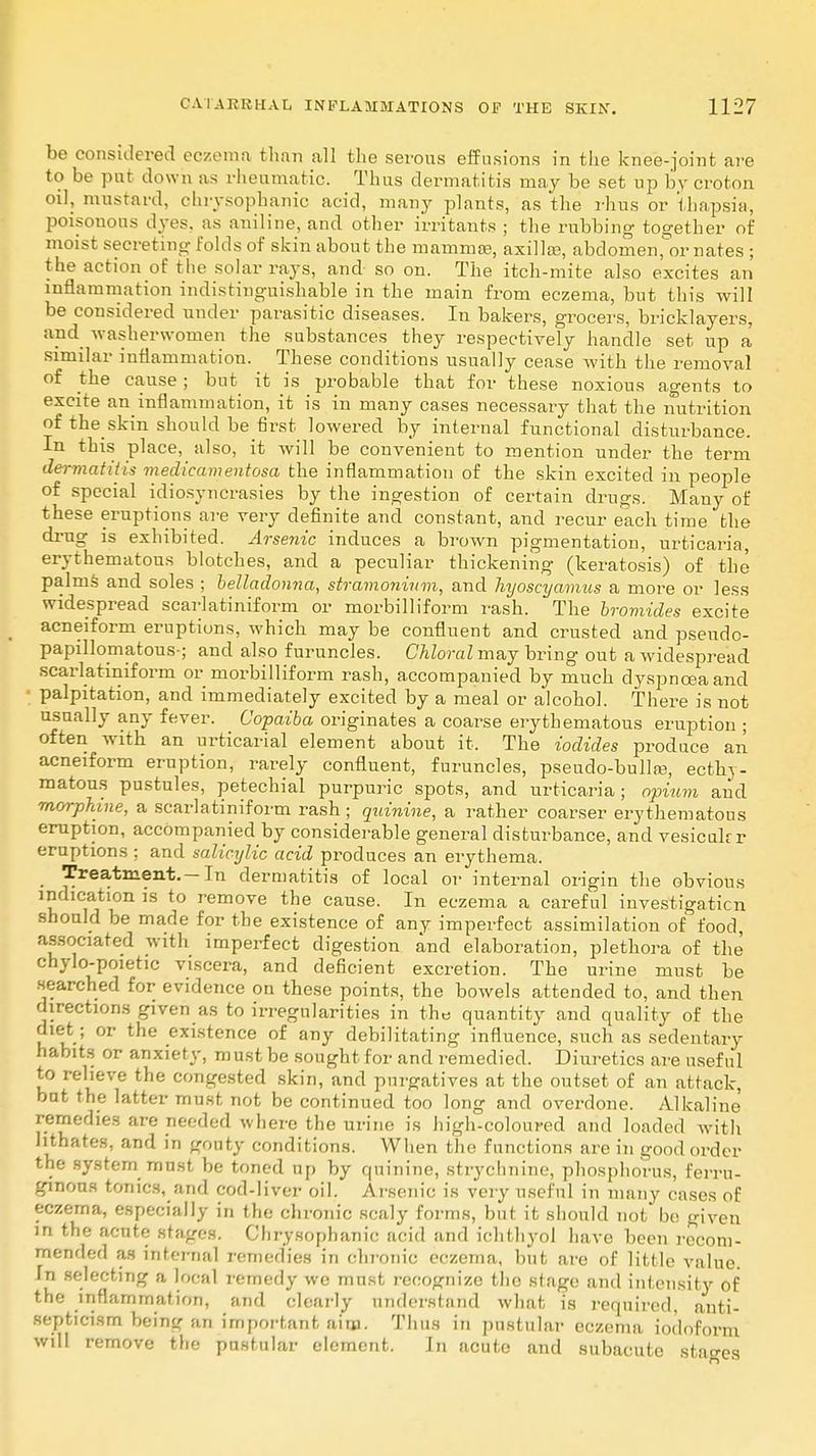 be considered eczema than all the serous effusions in the knee-joint are to be put down as rheumatic. Thus dermatitis may be set up by croton oil, mustard, chrysophanic acid, many plants, as the rhus or thapsia, poisonous dyes, as aniline, and other irritants ; the rubbing together of moist secreting folds of skin about the mammas, axilla?, abdomen, or nates ; the action of the solar rays, and so on. The itch-mite also excites an inflammation indistinguishable in the main from eczema, but this will be considered under parasitic diseases. In bakers, grocers, bricklayers, and washerwomen the substances they respectively handle set up a similar inflammation. These conditions usually cease with the removal of the cause; but it is probable that for these noxious agents to excite an inflammation, it is in many cases necessary that the nutrition of the skin should be first lowered by internal functional disturbance. In this place, also, it will be convenient to mention under the term dermatitis medicamentosa the inflammation of the skin excited in people of special idiosyncrasies by the ingestion of certain drugs. Many of these eruptions are very definite and constant, and recur each time the drug is exhibited. Arsenic induces a brown pigmentation, urticaria, erythematous blotches, and a peculiar thickening (keratosis) of the palms and soles ; belladonna, stramonium, and hyoscyamus a more or less widespread scarlatiniform or morbilliform rash. The bromides excite acneiform eruptions, which may be confluent and crusted and psendo- papillomatous-; and also furuncles. Chloral may bring out a widespread scarlatiniform or morbilliform rash, accompanied by much dyspnoea and ; palpitation, and immediately excited by a meal or alcohol. There is not usually any fever. Copaiba originates a coarse erythematous eruption ; often with an urticarial element about it. The iodides produce an acneiform eruption, rarely confluent, furuncles, pseudo-bulla?, ecthy- matous pustules, petechial purpuric spots, and urticaria; opium and morphine, a scarlatiniform rash; quinine, a rather coarser erythematous eruption, accompanied by considerable general disturbance, and vesicukr eruptions ; and salicxjlic acid produces an erythema. . treatment.-In dermatitis of local or internal origin the obvious indication is to remove the cause. In eczema a careful investigation should be made for the existence of any imperfect assimilation of food, associated with imperfect digestion and elaboration, plethora of the chylo-poietic viscera, and deficient excretion. The urine must be searched for evidence on these points, the bowels attended to, and then directions given as to irregularities in the quantity and quality of the diet; or the existence of any debilitating influence, such as sedentary habits or anxiety, must be sought for and remedied. Diuretics are useful to relieve the congested skin, and purgatives at the outset of an attack, bat the latter must not be continued too long and overdone. Alkaline remedies are needed where the urine is high-coloured and loaded with hthates, and in gouty conditions. When the functions are in good order the system must be toned up by quinine, strychnine, phosphorus, ferru- ginous tonics, and cod-liver oil. Arsenic is very useful in many cases of eczema, especially in the chronic scaly forms, but it should not be given in the acute stages. Chrysophanic acid and ichthyol have been recom- mended as internal remedies in chronic eczema, but are of little value. In selecting a local remedy we must recognize the stage and intensity of the inflammation, and clearly understand what is required, anti- septicism being an important aim. Thus in pustular eczema iodoform will remove the pustular element. In acute and subacute stages