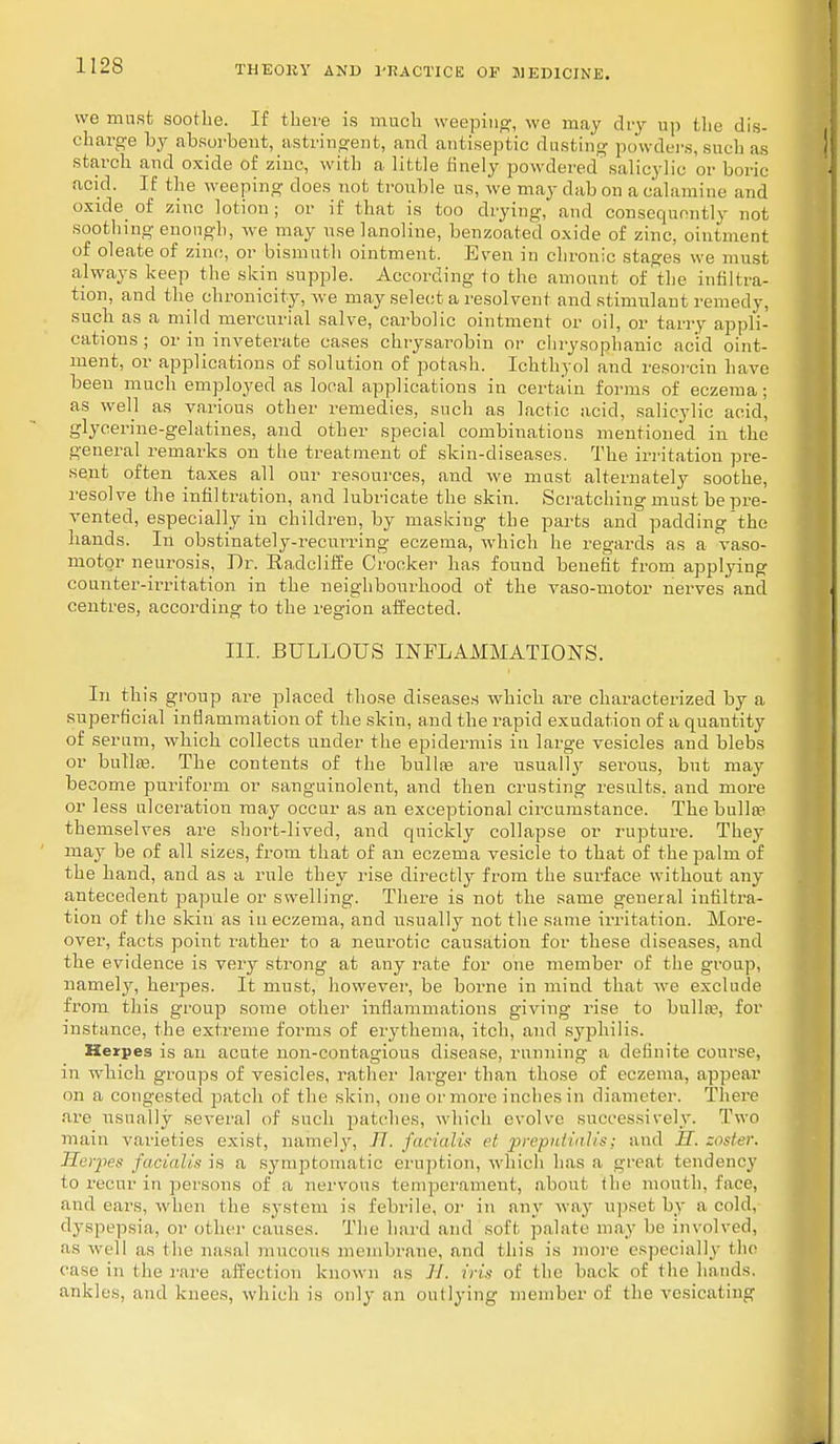 we must soothe. If there is much weeping, we may dry up the dis- charge by absorbent, astringent, and antiseptic dusting powders, such as starch and oxide of zinc, with a little finely powdered sal icy] ie or boric acid. If the weeping does not trouble us, we may dab on a calamine and oxide of zinc lotion ; or if that is too drying, and consequently not soothing enough, we may uselanoline, benzoated oxide of zinc, ointment of oleate of zinc, or bismuth ointment. Even in chronic stages we must always keep the skin supple. According to the amount of the infiltra- tion, and the chronicity, we may select a resolvent and stimulant remedy, such as a mild mercurial salve, carbolic ointment or oil, or tarry appli- cations ; or iu inveterate cases chrysarobin or chrysophanic acid oint- ment, or applications of solution of potash. Ichthyol and resorcin have been much employed as local applications in certain forms of eczema; as well as various other remedies, such as lactic acid, salicylic acid, glycerine-gelatines, and other special combinations mentioned in the general remarks on the treatment of skin-diseases. The irritation pre- sent often taxes all our resources, and we must alternately soothe, resolve the infiltration, and lubricate the skin. Scratching must be pre- vented, especially in children, by masking the parts and padding the hands. In obstinately-recurring eczema, which he regards as a vaso- motor neurosis, Dr. Radcliffe Crocker has found benefit from applying counter-irritation in the neighbourhood of the vaso-motor nerves and centres, according to the region affected. III. BULLOUS INFLAMMATIONS. In this group are placed those diseases which are characterized by a superficial inflammation of the skin, and the rapid exudation of a quantity of serum, which collects under the epidermis iu large vesicles and blebs or bulla?. The contents of the bulla? are usually serous, but may become puriform or sanguinolent, and then crusting results, and more or less ulceration may occur as an exceptional circumstance. The bulla? themselves are short-lived, and quickly collapse or rupture. They may be of all sizes, from that of an eczema vesicle to that of the palm of the hand, and as a rule they rise directly from the surface without any antecedent papule or swelling. There is not the same general infiltra- tion of the skin as iu eczema, and usually not the same irritation. More- over, facts point rather to a neurotic causation for these diseases, and the evidence is very strong at any rate for one member of the group, namely, herpes. It must, however, be borne in mind that we exclude from this group some other inflammations giving rise to bullte, for instance, the extreme forms of erythema, itch, and syphilis. Herpes is an acute non-contagious disease, running a definite course, in which groups of vesicles, rather larger than those of eczema, appear on a congested patch of the skin, one or more inches in diameter. There are usually several of such patches, which evolve successively. Two main varieties exist, namely, //. facialis et preputitilis; and II. zoster. Herpes facialis is a symptomatic eruption, w hich has a great tendency to recur in persons of a nervous temperament, about the mouth, face, and ears, when the system is febrile, or in any way upset by a cold, dyspepsia, or other causes. The hard and soft palate may be involved, as well as the nasal mucous membrane, and this is more especially the ease in the rare affection known as //. iris of the back of the hands, ankles, and knees, which is only an outlying member of the vesicating